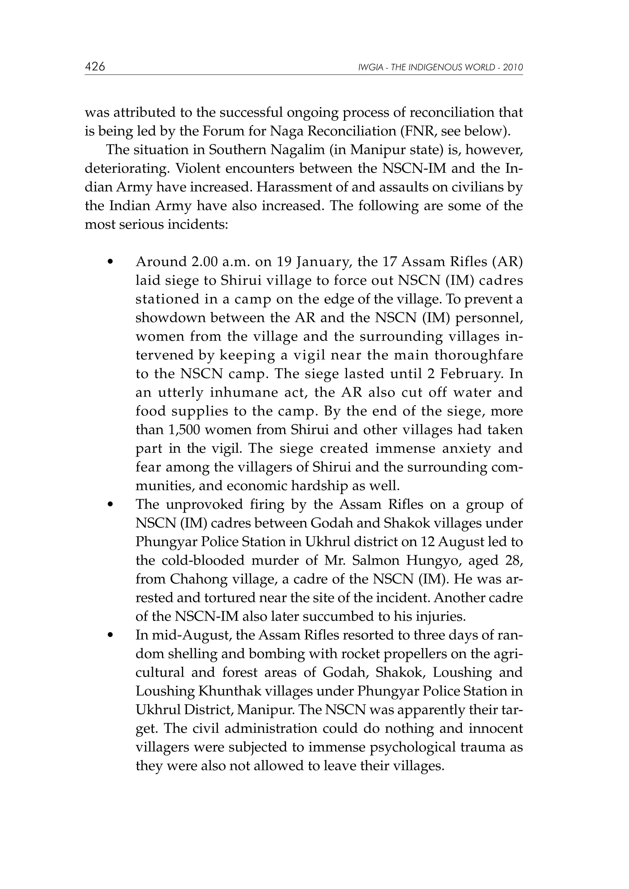 426

IWGIA - THE INDIGENOUS WORLD - 2010

was attributed to the successful ongoing process of reconciliation that
is being led by the Forum for Naga Reconciliation (FNR, see below).
The situation in Southern Nagalim (in Manipur state) is, however,
deteriorating. Violent encounters between the NSCN-IM and the Indian Army have increased. Harassment of and assaults on civilians by
the Indian Army have also increased. The following are some of the
most serious incidents:
	

•	

	

•	

	

•	

Around 2.00 a.m. on 19 January, the 17 Assam Rifles (AR)
laid siege to Shirui village to force out NSCN (IM) cadres
stationed in a camp on the edge of the village. To prevent a
showdown between the AR and the NSCN (IM) personnel,
women from the village and the surrounding villages intervened by keeping a vigil near the main thoroughfare
to the NSCN camp. The siege lasted until 2 February. In
an utterly inhumane act, the AR also cut off water and
food supplies to the camp. By the end of the siege, more
than 1,500 women from Shirui and other villages had taken
part in the vigil. The siege created immense anxiety and
fear among the villagers of Shirui and the surrounding communities, and economic hardship as well.
The unprovoked firing by the Assam Rifles on a group of
NSCN (IM) cadres between Godah and Shakok villages under
Phungyar Police Station in Ukhrul district on 12 August led to
the cold-blooded murder of Mr. Salmon Hungyo, aged 28,
from Chahong village, a cadre of the NSCN (IM). He was arrested and tortured near the site of the incident. Another cadre
of the NSCN-IM also later succumbed to his injuries.
In mid-August, the Assam Rifles resorted to three days of random shelling and bombing with rocket propellers on the agricultural and forest areas of Godah, Shakok, Loushing and
Loushing Khunthak villages under Phungyar Police Station in
Ukhrul District, Manipur. The NSCN was apparently their target. The civil administration could do nothing and innocent
villagers were subjected to immense psychological trauma as
they were also not allowed to leave their villages.

 
