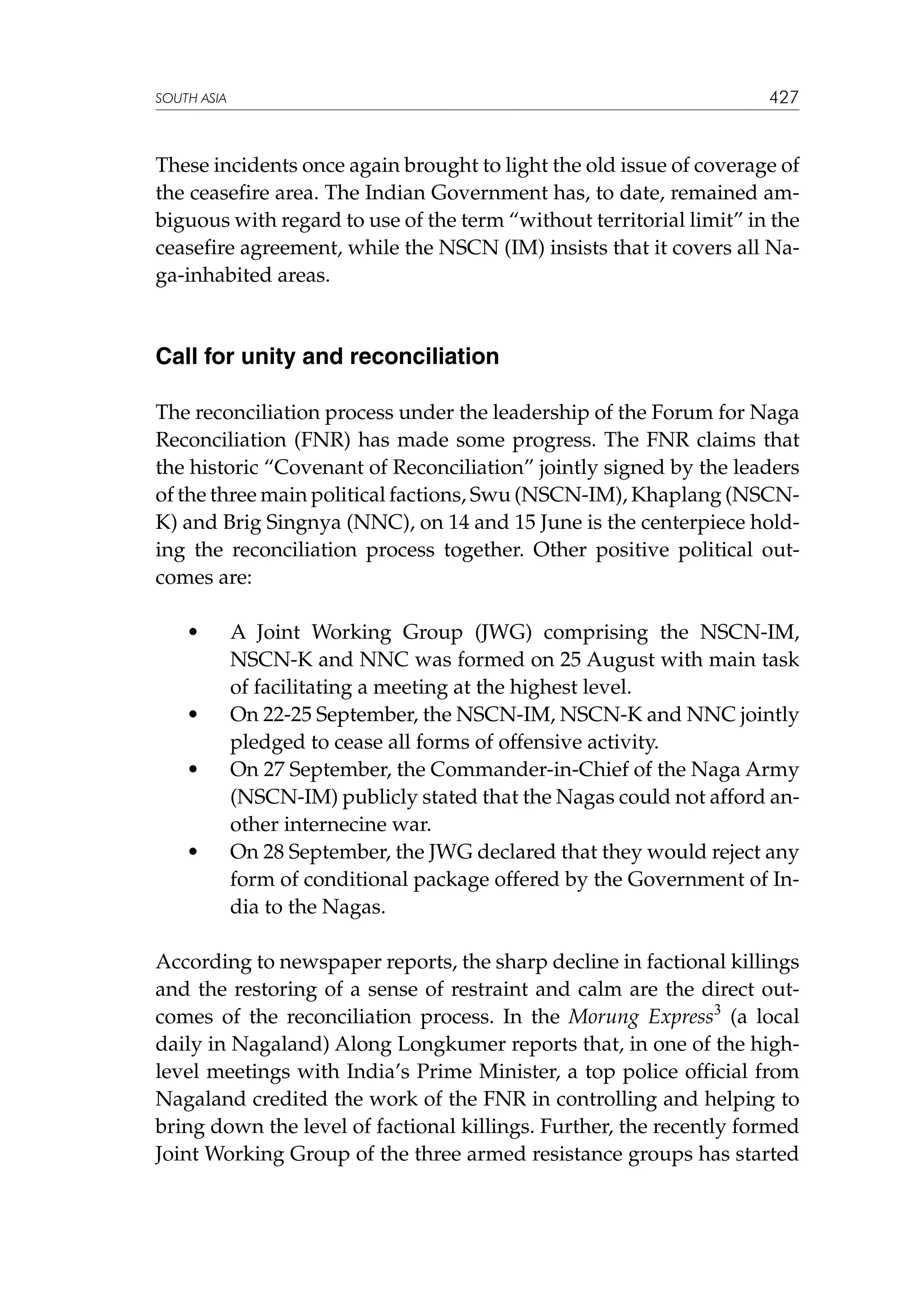 427

SOUTH ASIA

These incidents once again brought to light the old issue of coverage of
the ceasefire area. The Indian Government has, to date, remained ambiguous with regard to use of the term “without territorial limit” in the
ceasefire agreement, while the NSCN (IM) insists that it covers all Naga-inhabited areas.

Call for unity and reconciliation
The reconciliation process under the leadership of the Forum for Naga
Reconciliation (FNR) has made some progress. The FNR claims that
the historic “Covenant of Reconciliation” jointly signed by the leaders
of the three main political factions, Swu (NSCN-IM), Khaplang (NSCNK) and Brig Singnya (NNC), on 14 and 15 June is the centerpiece holding the reconciliation process together. Other positive political outcomes are:
	

•	

	

•	

	

•	

	

•	

A Joint Working Group (JWG) comprising the NSCN-IM,
NSCN-K and NNC was formed on 25 August with main task
of facilitating a meeting at the highest level.
On 22-25 September, the NSCN-IM, NSCN-K and NNC jointly
pledged to cease all forms of offensive activity.
On 27 September, the Commander-in-Chief of the Naga Army
(NSCN-IM) publicly stated that the Nagas could not afford another internecine war.
On 28 September, the JWG declared that they would reject any
form of conditional package offered by the Government of India to the Nagas.

According to newspaper reports, the sharp decline in factional killings
and the restoring of a sense of restraint and calm are the direct outcomes of the reconciliation process. In the Morung Express3 (a local
daily in Nagaland) Along Longkumer reports that, in one of the highlevel meetings with India’s Prime Minister, a top police official from
Nagaland credited the work of the FNR in controlling and helping to
bring down the level of factional killings. Further, the recently formed
Joint Working Group of the three armed resistance groups has started

 