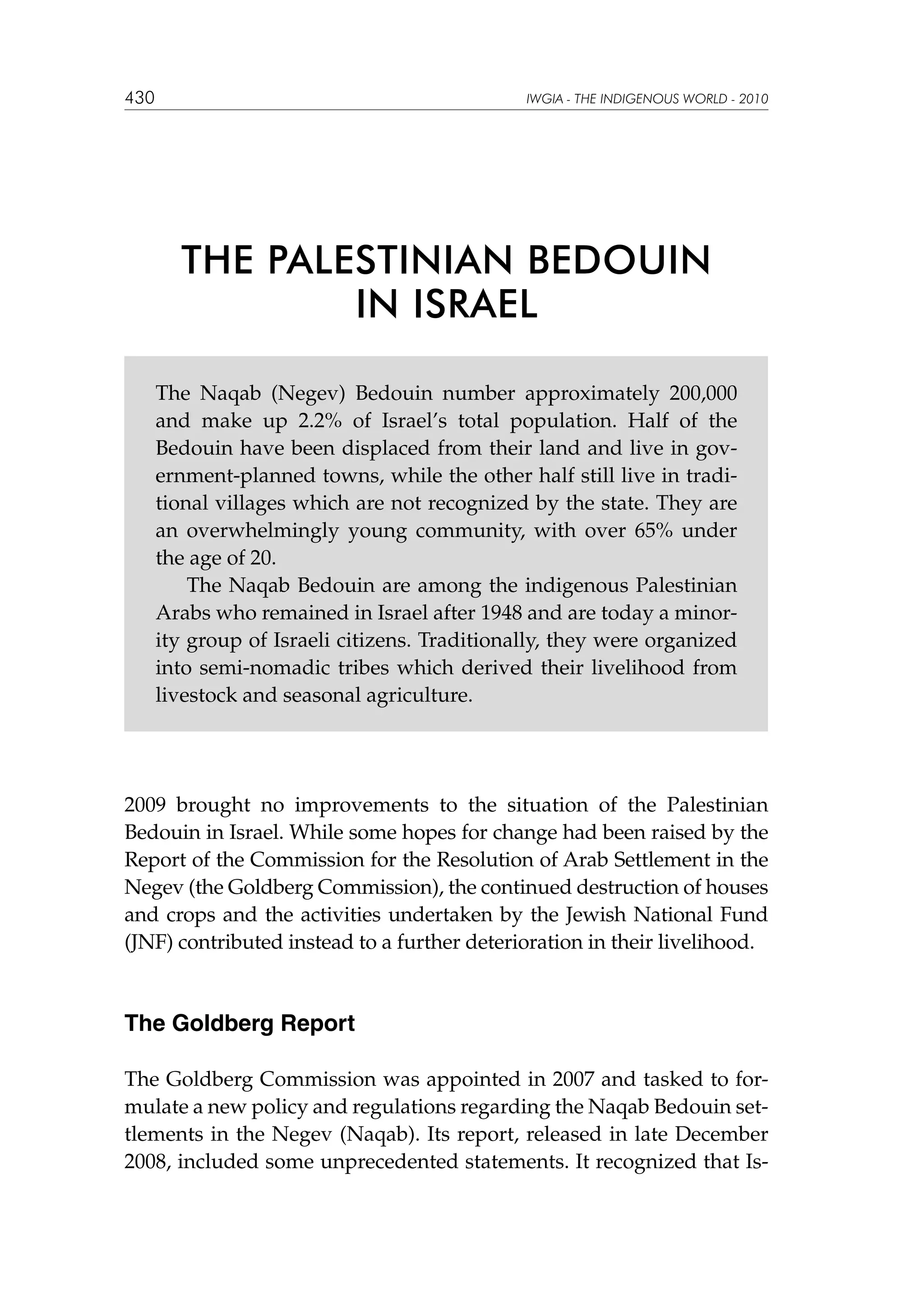 430

IWGIA - THE INDIGENOUS WORLD - 2010

THE PALESTINIAN BEDOUIN
IN ISRAEL
The Naqab (Negev) Bedouin number approximately 200,000
and make up 2.2% of Israel’s total population. Half of the
Bedouin have been displaced from their land and live in government-planned towns, while the other half still live in traditional villages which are not recognized by the state. They are
an overwhelmingly young community, with over 65% under
the age of 20.
The Naqab Bedouin are among the indigenous Palestinian
Arabs who remained in Israel after 1948 and are today a minority group of Israeli citizens. Traditionally, they were organized
into semi-nomadic tribes which derived their livelihood from
livestock and seasonal agriculture.

2009 brought no improvements to the situation of the Palestinian
Bedouin in Israel. While some hopes for change had been raised by the
Report of the Commission for the Resolution of Arab Settlement in the
Negev (the Goldberg Commission), the continued destruction of houses
and crops and the activities undertaken by the Jewish National Fund
(JNF) contributed instead to a further deterioration in their livelihood.

The Goldberg Report
The Goldberg Commission was appointed in 2007 and tasked to formulate a new policy and regulations regarding the Naqab Bedouin settlements in the Negev (Naqab). Its report, released in late December
2008, included some unprecedented statements. It recognized that Is-

 