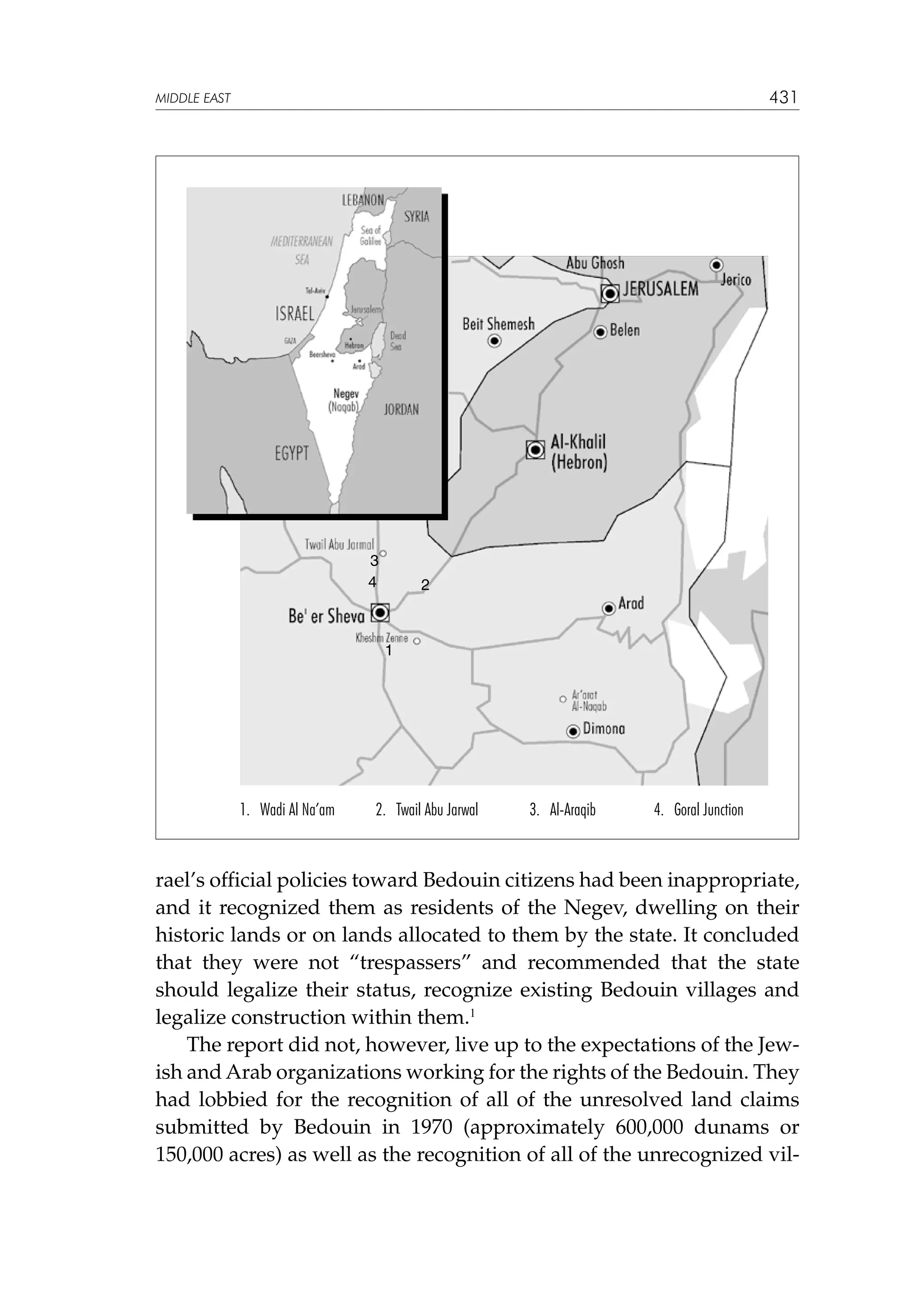 431

MIDDLE EAST

3
4

2

1

1. Wadi Al Na’am

2. Twail Abu Jarwal

3. Al-Araqib

4. Goral Junction

rael’s official policies toward Bedouin citizens had been inappropriate,
and it recognized them as residents of the Negev, dwelling on their
historic lands or on lands allocated to them by the state. It concluded
that they were not “trespassers” and recommended that the state
should legalize their status, recognize existing Bedouin villages and
legalize construction within them.1
The report did not, however, live up to the expectations of the Jewish and Arab organizations working for the rights of the Bedouin. They
had lobbied for the recognition of all of the unresolved land claims
submitted by Bedouin in 1970 (approximately 600,000 dunams or
150,000 acres) as well as the recognition of all of the unrecognized vil-

 