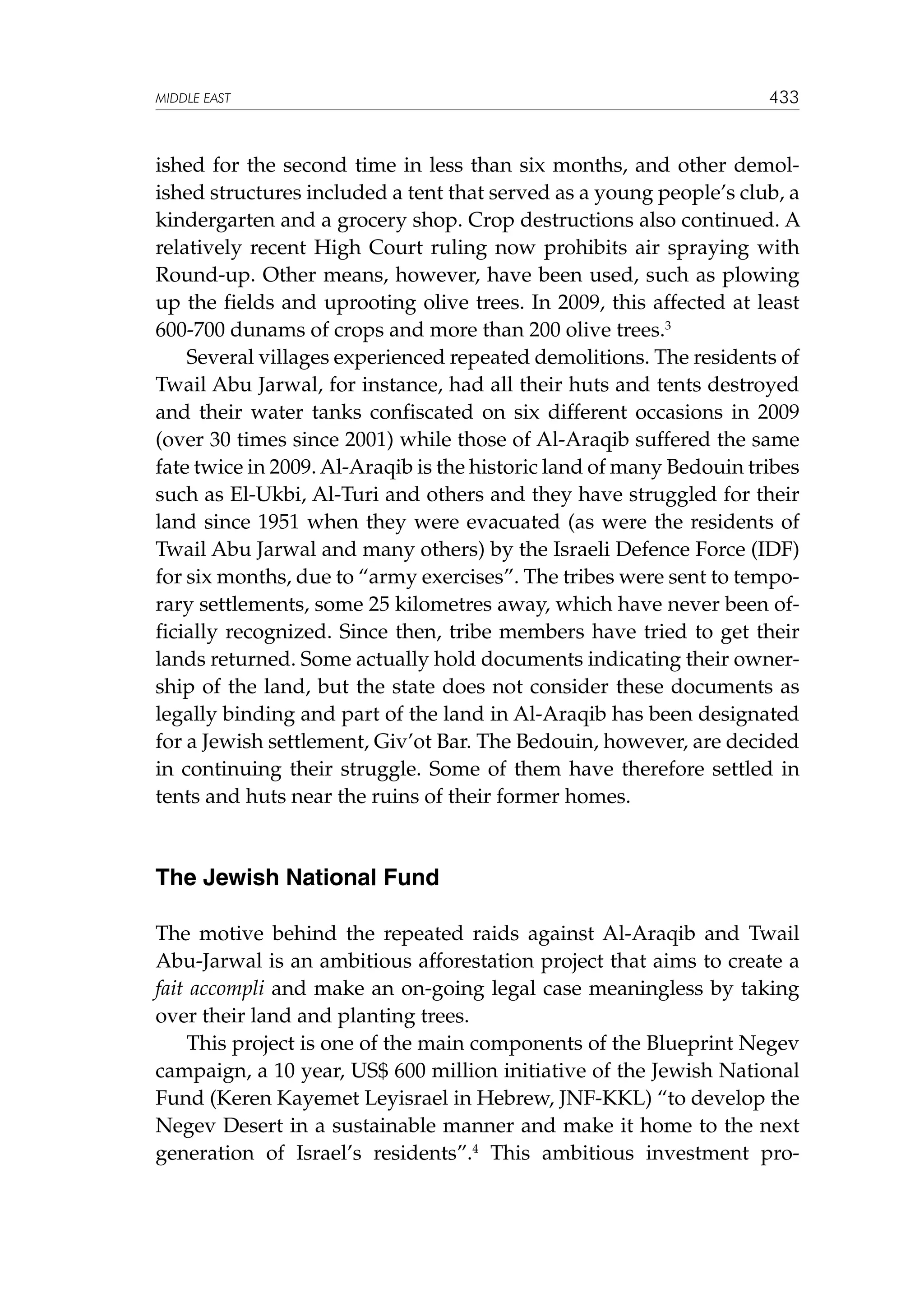 MIDDLE EAST

433

ished for the second time in less than six months, and other demolished structures included a tent that served as a young people’s club, a
kindergarten and a grocery shop. Crop destructions also continued. A
relatively recent High Court ruling now prohibits air spraying with
Round-up. Other means, however, have been used, such as plowing
up the fields and uprooting olive trees. In 2009, this affected at least
600-700 dunams of crops and more than 200 olive trees.3
Several villages experienced repeated demolitions. The residents of
Twail Abu Jarwal, for instance, had all their huts and tents destroyed
and their water tanks confiscated on six different occasions in 2009
(over 30 times since 2001) while those of Al-Araqib suffered the same
fate twice in 2009. Al-Araqib is the historic land of many Bedouin tribes
such as El-Ukbi, Al-Turi and others and they have struggled for their
land since 1951 when they were evacuated (as were the residents of
Twail Abu Jarwal and many others) by the Israeli Defence Force (IDF)
for six months, due to “army exercises”. The tribes were sent to temporary settlements, some 25 kilometres away, which have never been officially recognized. Since then, tribe members have tried to get their
lands returned. Some actually hold documents indicating their ownership of the land, but the state does not consider these documents as
legally binding and part of the land in Al-Araqib has been designated
for a Jewish settlement, Giv’ot Bar. The Bedouin, however, are decided
in continuing their struggle. Some of them have therefore settled in
tents and huts near the ruins of their former homes.

The Jewish National Fund
The motive behind the repeated raids against Al-Araqib and Twail
Abu-Jarwal is an ambitious afforestation project that aims to create a
fait accompli and make an on-going legal case meaningless by taking
over their land and planting trees.
This project is one of the main components of the Blueprint Negev
campaign, a 10 year, US$ 600 million initiative of the Jewish National
Fund (Keren Kayemet Leyisrael in Hebrew, JNF-KKL) “to develop the
Negev Desert in a sustainable manner and make it home to the next
generation of Israel’s residents”.4 This ambitious investment pro-

 