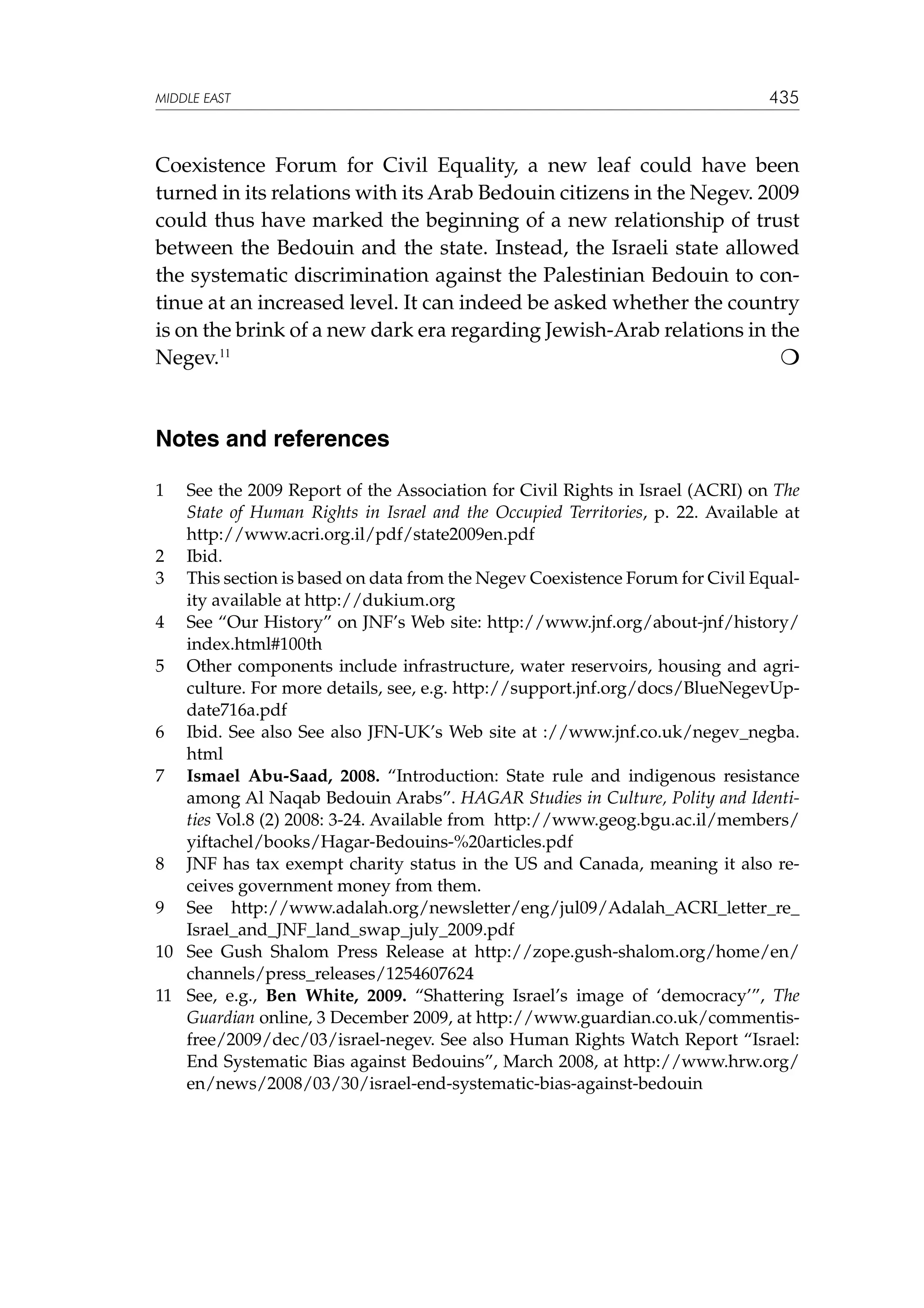 MIDDLE EAST

435

Coexistence Forum for Civil Equality, a new leaf could have been
turned in its relations with its Arab Bedouin citizens in the Negev. 2009
could thus have marked the beginning of a new relationship of trust
between the Bedouin and the state. Instead, the Israeli state allowed
the systematic discrimination against the Palestinian Bedouin to continue at an increased level. It can indeed be asked whether the country
is on the brink of a new dark era regarding Jewish-Arab relations in the

Negev.11 						

Notes and references
1	

See the 2009 Report of the Association for Civil Rights in Israel (ACRI) on The
State of Human Rights in Israel and the Occupied Territories, p. 22. Available at
http://www.acri.org.il/pdf/state2009en.pdf
2	 Ibid.
3	 This section is based on data from the Negev Coexistence Forum for Civil Equality available at http://dukium.org
4	 See “Our History” on JNF’s Web site: http://www.jnf.org/about-jnf/history/
index.html#100th
5	 Other components include infrastructure, water reservoirs, housing and agriculture. For more details, see, e.g. http://support.jnf.org/docs/BlueNegevUpdate716a.pdf
6	 Ibid. See also See also JFN-UK’s Web site at ://www.jnf.co.uk/negev_negba.
html
7	 Ismael Abu-Saad, 2008. “Introduction: State rule and indigenous resistance
among Al Naqab Bedouin Arabs”. HAGAR Studies in Culture, Polity and Identities Vol.8 (2) 2008: 3-24. Available from http://www.geog.bgu.ac.il/members/
yiftachel/books/Hagar-Bedouins-%20articles.pdf
8	 JNF has tax exempt charity status in the US and Canada, meaning it also receives government money from them.
9	 See http://www.adalah.org/newsletter/eng/jul09/Adalah_ACRI_letter_re_
Israel_and_JNF_land_swap_july_2009.pdf
10	 See Gush Shalom Press Release at http://zope.gush-shalom.org/home/en/
channels/press_releases/1254607624
11	 See, e.g., Ben White, 2009. “Shattering Israel’s image of ‘democracy’”, The
Guardian online, 3 December 2009, at http://www.guardian.co.uk/commentisfree/2009/dec/03/israel-negev. See also Human Rights Watch Report “Israel:
End Systematic Bias against Bedouins”, March 2008, at http://www.hrw.org/
en/news/2008/03/30/israel-end-systematic-bias-against-bedouin

 