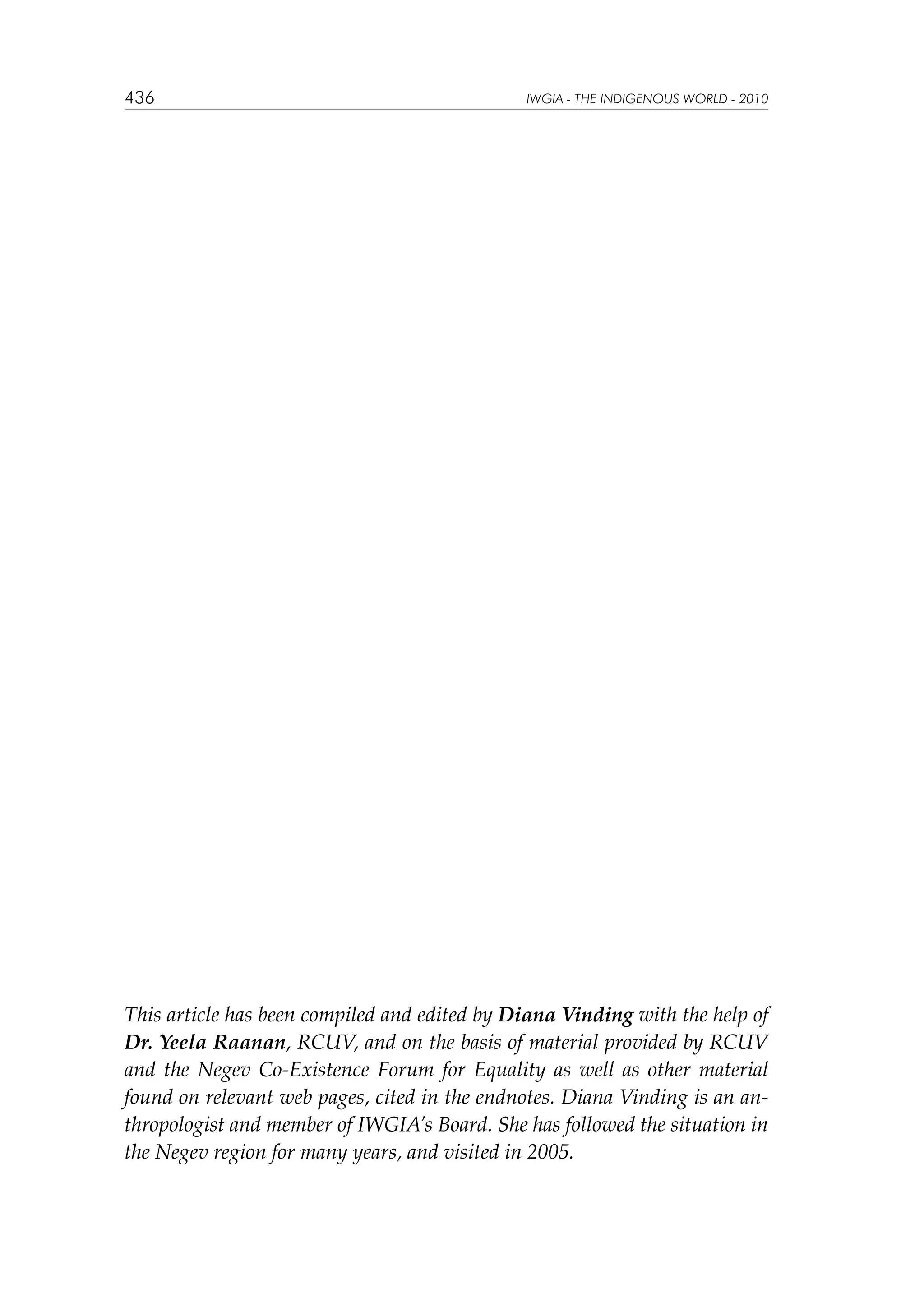 436

IWGIA - THE INDIGENOUS WORLD - 2010

This article has been compiled and edited by Diana Vinding with the help of
Dr. Yeela Raanan, RCUV, and on the basis of material provided by RCUV
and the Negev Co-Existence Forum for Equality as well as other material
found on relevant web pages, cited in the endnotes. Diana Vinding is an anthropologist and member of IWGIA’s Board. She has followed the situation in
the Negev region for many years, and visited in 2005.

 