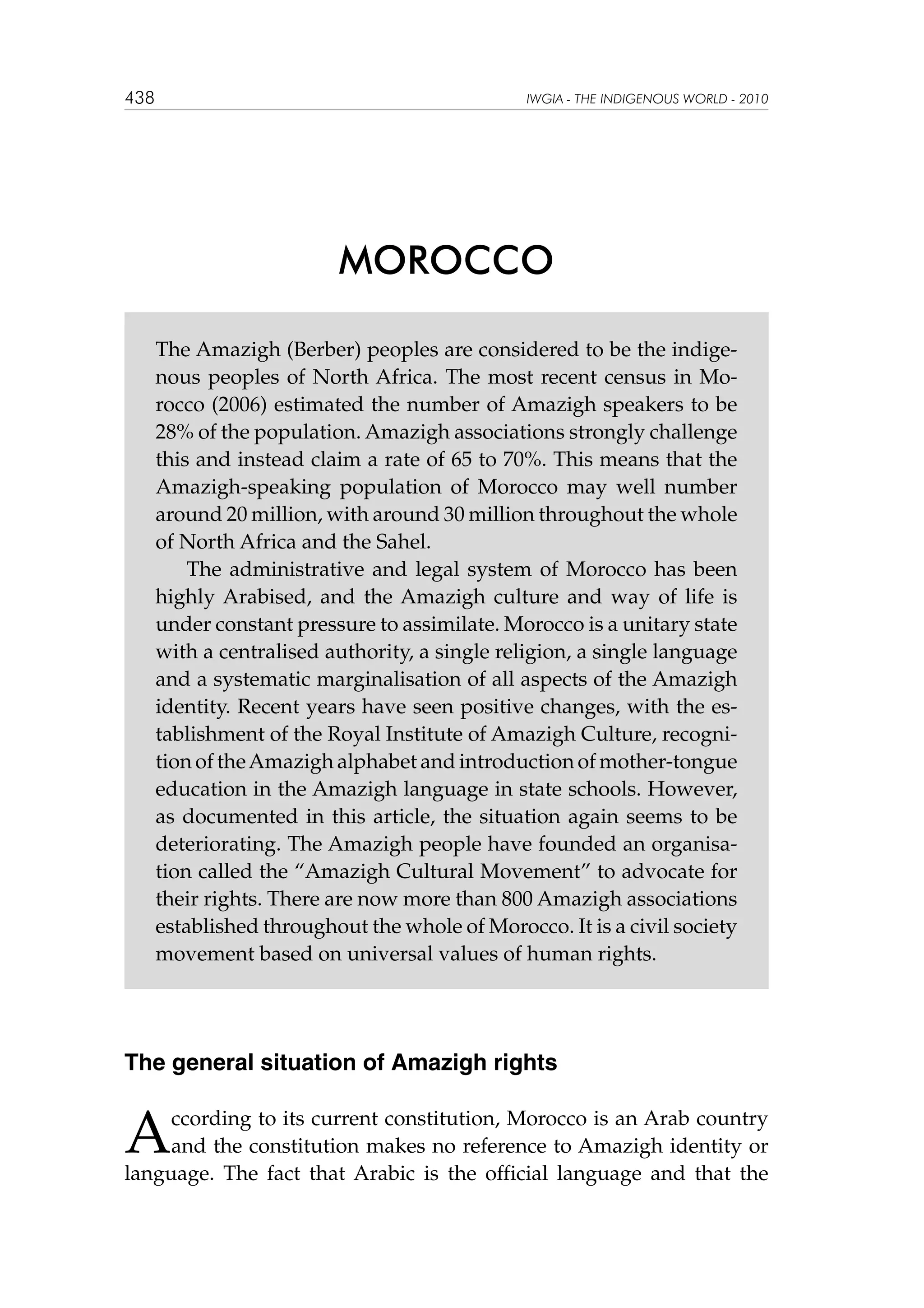 438

IWGIA - THE INDIGENOUS WORLD - 2010

MOROCCO
The Amazigh (Berber) peoples are considered to be the indigenous peoples of North Africa. The most recent census in Morocco (2006) estimated the number of Amazigh speakers to be
28% of the population. Amazigh associations strongly challenge
this and instead claim a rate of 65 to 70%. This means that the
Amazigh-speaking population of Morocco may well number
around 20 million, with around 30 million throughout the whole
of North Africa and the Sahel.
The administrative and legal system of Morocco has been
highly Arabised, and the Amazigh culture and way of life is
under constant pressure to assimilate. Morocco is a unitary state
with a centralised authority, a single religion, a single language
and a systematic marginalisation of all aspects of the Amazigh
identity. Recent years have seen positive changes, with the establishment of the Royal Institute of Amazigh Culture, recognition of the Amazigh alphabet and introduction of mother-tongue
education in the Amazigh language in state schools. However,
as documented in this article, the situation again seems to be
deteriorating. The Amazigh people have founded an organisation called the “Amazigh Cultural Movement” to advocate for
their rights. There are now more than 800 Amazigh associations
established throughout the whole of Morocco. It is a civil society
movement based on universal values of human rights.

The general situation of Amazigh rights

A

ccording to its current constitution, Morocco is an Arab country
and the constitution makes no reference to Amazigh identity or
language. The fact that Arabic is the official language and that the

 