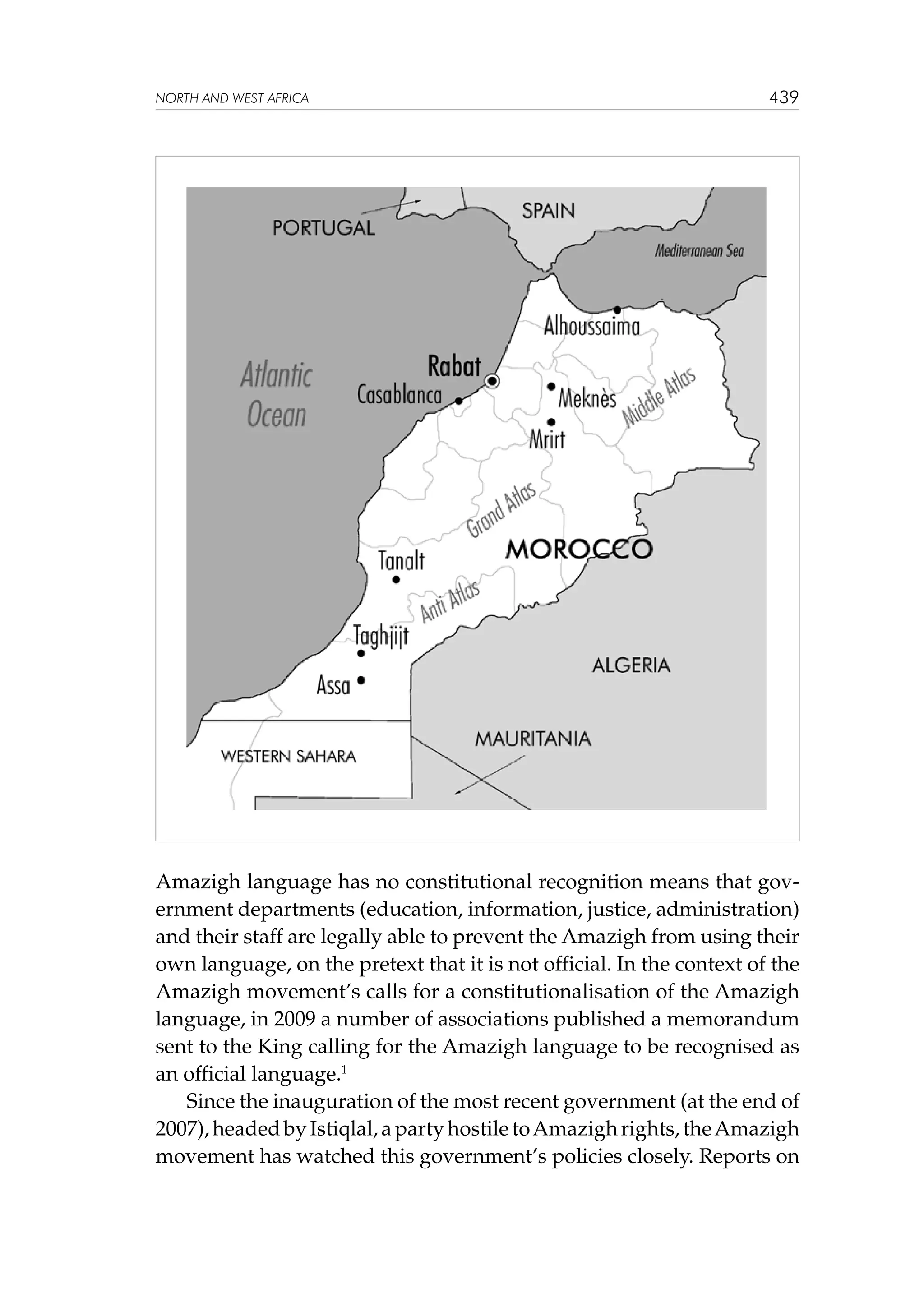 NORTH AND WEST AFRICA

439

Amazigh language has no constitutional recognition means that government departments (education, information, justice, administration)
and their staff are legally able to prevent the Amazigh from using their
own language, on the pretext that it is not official. In the context of the
Amazigh movement’s calls for a constitutionalisation of the Amazigh
language, in 2009 a number of associations published a memorandum
sent to the King calling for the Amazigh language to be recognised as
an official language.1
Since the inauguration of the most recent government (at the end of
2007), headed by Istiqlal, a party hostile to Amazigh rights, the Amazigh
movement has watched this government’s policies closely. Reports on

 