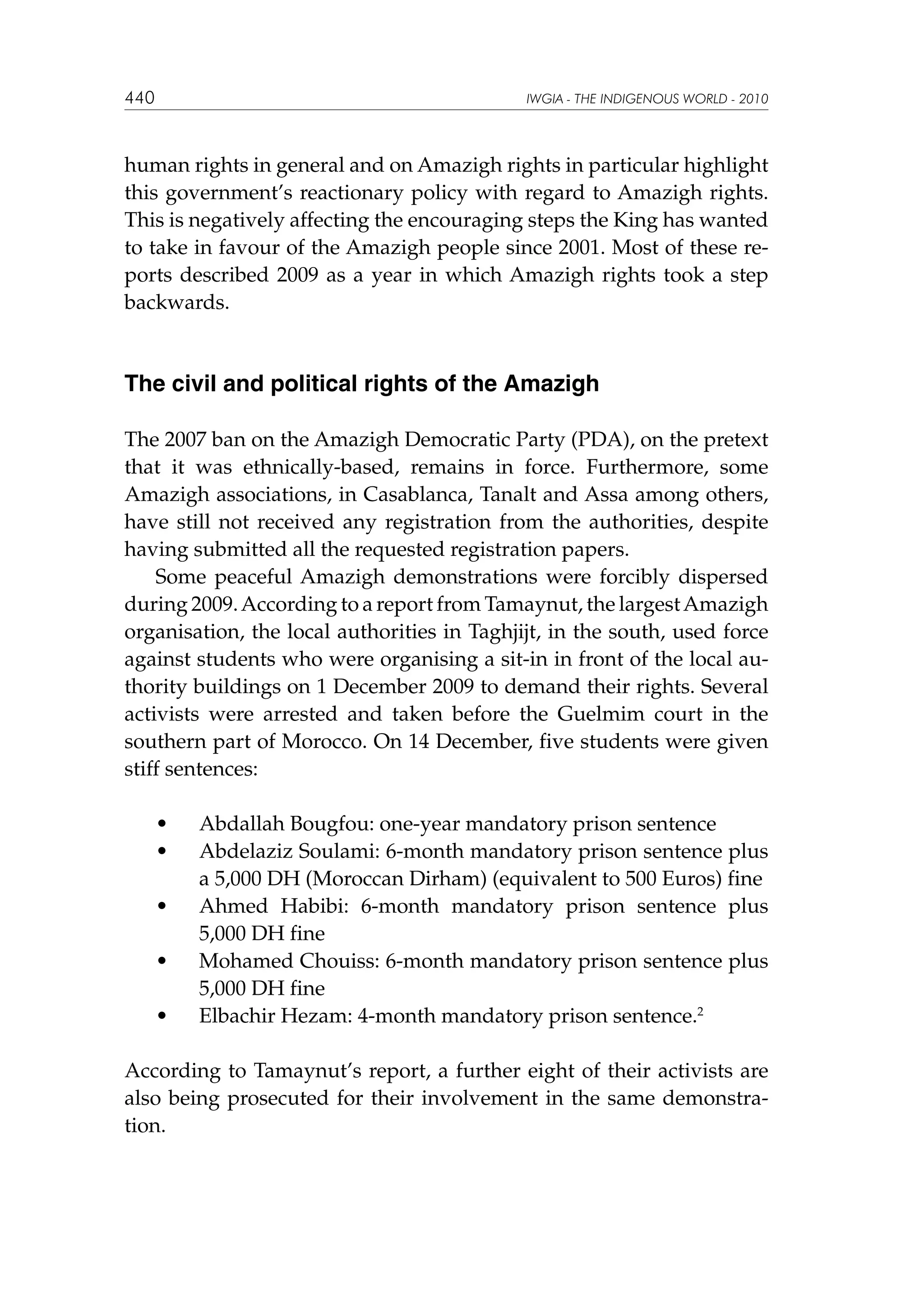 440

IWGIA - THE INDIGENOUS WORLD - 2010

human rights in general and on Amazigh rights in particular highlight
this government’s reactionary policy with regard to Amazigh rights.
This is negatively affecting the encouraging steps the King has wanted
to take in favour of the Amazigh people since 2001. Most of these reports described 2009 as a year in which Amazigh rights took a step
backwards.

The civil and political rights of the Amazigh
The 2007 ban on the Amazigh Democratic Party (PDA), on the pretext
that it was ethnically-based, remains in force. Furthermore, some
Amazigh associations, in Casablanca, Tanalt and Assa among others,
have still not received any registration from the authorities, despite
having submitted all the requested registration papers.
Some peaceful Amazigh demonstrations were forcibly dispersed
during 2009. According to a report from Tamaynut, the largest Amazigh
organisation, the local authorities in Taghjijt, in the south, used force
against students who were organising a sit-in in front of the local authority buildings on 1 December 2009 to demand their rights. Several
activists were arrested and taken before the Guelmim court in the
southern part of Morocco. On 14 December, five students were given
stiff sentences:
	
	

•	
•	

	

•	

	

•	

	

•	

Abdallah Bougfou: one-year mandatory prison sentence
Abdelaziz Soulami: 6-month mandatory prison sentence plus
a 5,000 DH (Moroccan Dirham) (equivalent to 500 Euros) fine
Ahmed Habibi: 6-month mandatory prison sentence plus
5,000 DH fine
Mohamed Chouiss: 6-month mandatory prison sentence plus
5,000 DH fine
Elbachir Hezam: 4-month mandatory prison sentence.2

According to Tamaynut’s report, a further eight of their activists are
also being prosecuted for their involvement in the same demonstration.

 