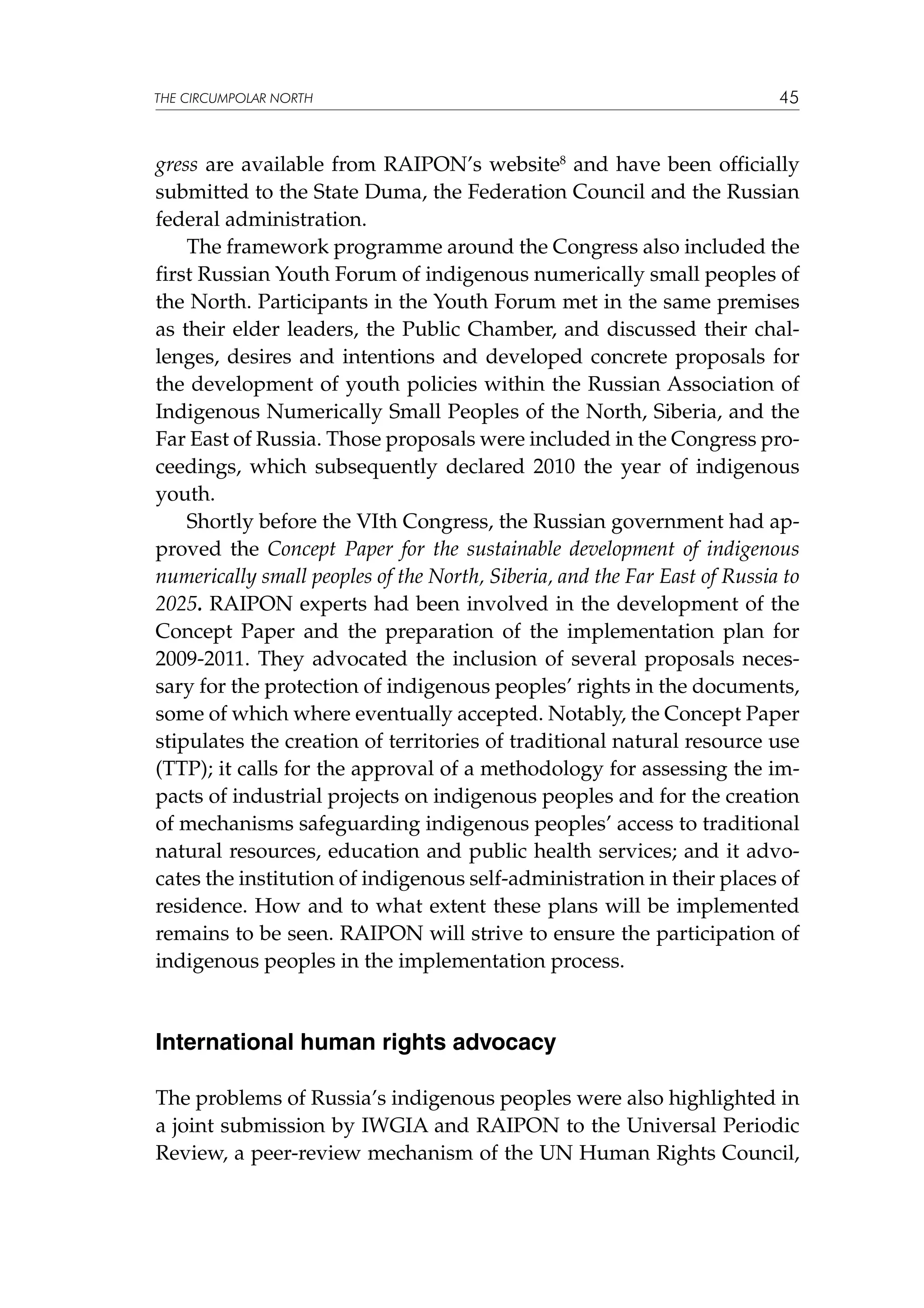 THE CIRCUMPOLAR NORTH

45

gress are available from RAIPON’s website8 and have been officially
submitted to the State Duma, the Federation Council and the Russian
federal administration.
The framework programme around the Congress also included the
first Russian Youth Forum of indigenous numerically small peoples of
the North. Participants in the Youth Forum met in the same premises
as their elder leaders, the Public Chamber, and discussed their challenges, desires and intentions and developed concrete proposals for
the development of youth policies within the Russian Association of
Indigenous Numerically Small Peoples of the North, Siberia, and the
Far East of Russia. Those proposals were included in the Congress proceedings, which subsequently declared 2010 the year of indigenous
youth.
Shortly before the VIth Congress, the Russian government had approved the Concept Paper for the sustainable development of indigenous
numerically small peoples of the North, Siberia, and the Far East of Russia to
2025. RAIPON experts had been involved in the development of the
Concept Paper and the preparation of the implementation plan for
2009-2011. They advocated the inclusion of several proposals necessary for the protection of indigenous peoples’ rights in the documents,
some of which where eventually accepted. Notably, the Concept Paper
stipulates the creation of territories of traditional natural resource use
(TTP); it calls for the approval of a methodology for assessing the impacts of industrial projects on indigenous peoples and for the creation
of mechanisms safeguarding indigenous peoples’ access to traditional
natural resources, education and public health services; and it advocates the institution of indigenous self-administration in their places of
residence. How and to what extent these plans will be implemented
remains to be seen. RAIPON will strive to ensure the participation of
indigenous peoples in the implementation process.

International human rights advocacy
The problems of Russia’s indigenous peoples were also highlighted in
a joint submission by IWGIA and RAIPON to the Universal Periodic
Review, a peer-review mechanism of the UN Human Rights Council,

 