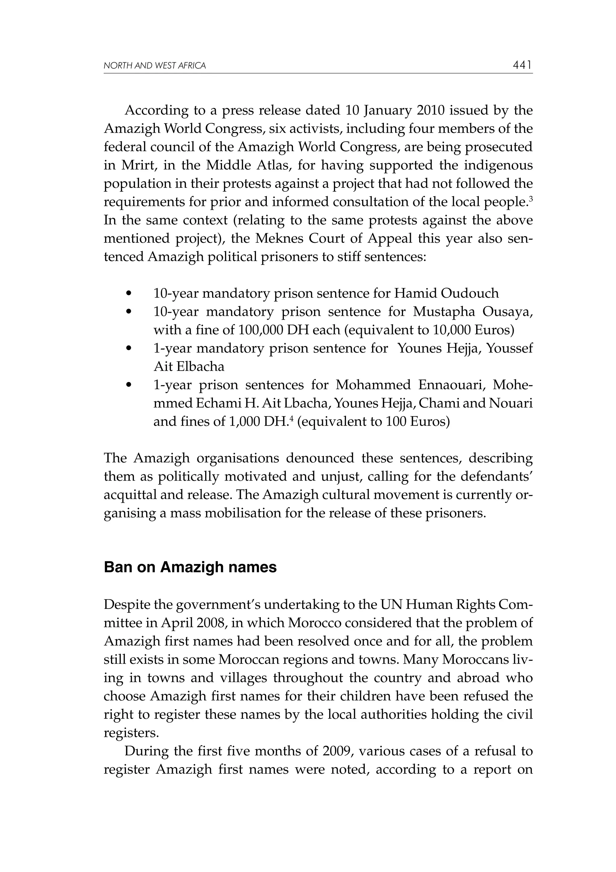NORTH AND WEST AFRICA

441

According to a press release dated 10 January 2010 issued by the
Amazigh World Congress, six activists, including four members of the
federal council of the Amazigh World Congress, are being prosecuted
in Mrirt, in the Middle Atlas, for having supported the indigenous
population in their protests against a project that had not followed the
requirements for prior and informed consultation of the local people.3
In the same context (relating to the same protests against the above
mentioned project), the Meknes Court of Appeal this year also sentenced Amazigh political prisoners to stiff sentences:
	
	

•	
•	

	

•	

	

•	

10-year mandatory prison sentence for Hamid Oudouch
10-year mandatory prison sentence for Mustapha Ousaya,
with a fine of 100,000 DH each (equivalent to 10,000 Euros)
1-year mandatory prison sentence for  Younes Hejja, Youssef
Ait Elbacha
1-year prison sentences for Mohammed Ennaouari, Mohemmed Echami H. Ait Lbacha, Younes Hejja, Chami and Nouari
and fines of 1,000 DH.4 (equivalent to 100 Euros)

The Amazigh organisations denounced these sentences, describing
them as politically motivated and unjust, calling for the defendants’
acquittal and release. The Amazigh cultural movement is currently organising a mass mobilisation for the release of these prisoners.

Ban on Amazigh names
Despite the government’s undertaking to the UN Human Rights Committee in April 2008, in which Morocco considered that the problem of
Amazigh first names had been resolved once and for all, the problem
still exists in some Moroccan regions and towns. Many Moroccans living in towns and villages throughout the country and abroad who
choose Amazigh first names for their children have been refused the
right to register these names by the local authorities holding the civil
registers.
During the first five months of 2009, various cases of a refusal to
register Amazigh first names were noted, according to a report on

 