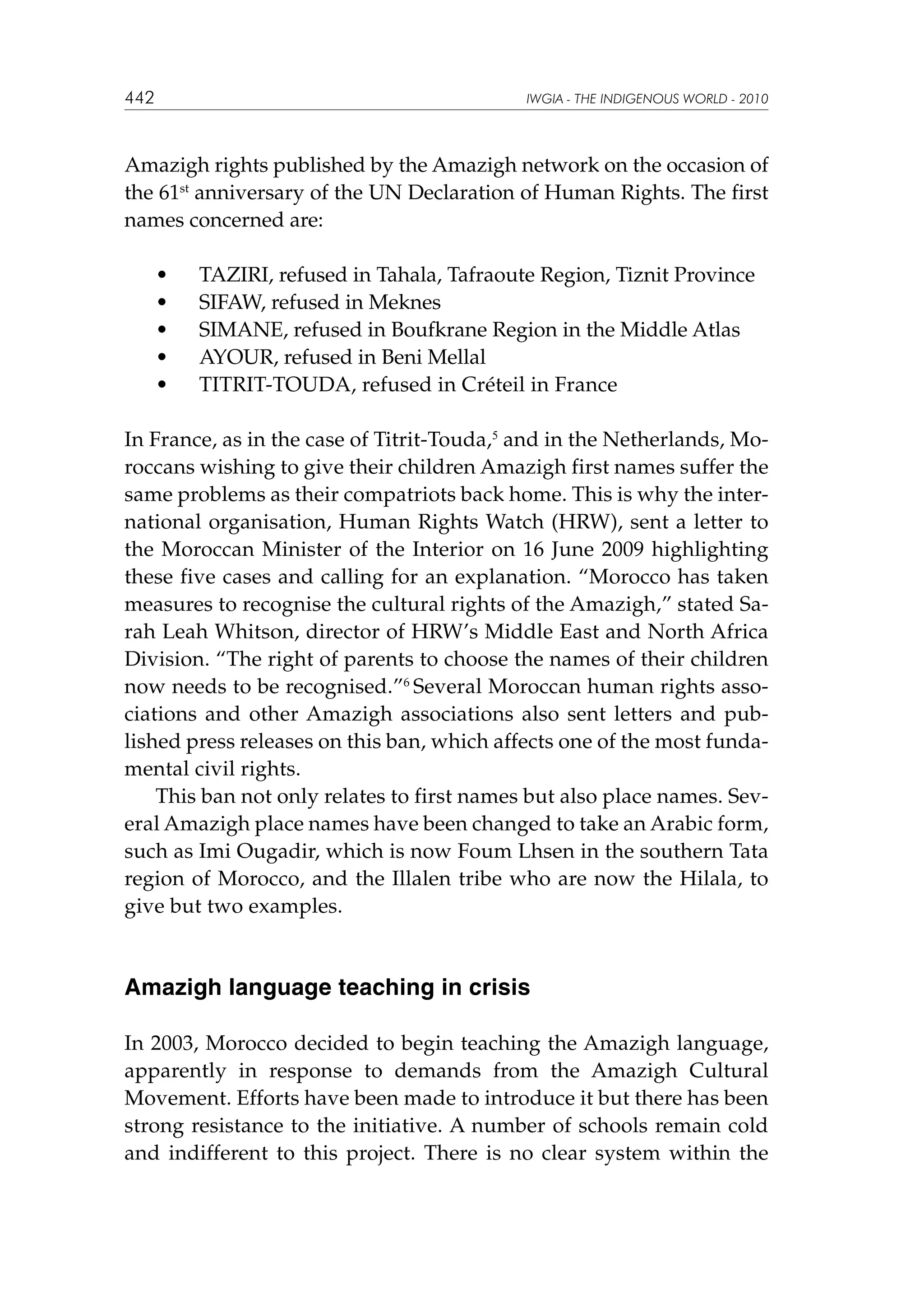 442

IWGIA - THE INDIGENOUS WORLD - 2010

Amazigh rights published by the Amazigh network on the occasion of
the 61st anniversary of the UN Declaration of Human Rights. The first
names concerned are:
	
	
	
	
	

•	
•	
•	
•	
•	

TAZIRI, refused in Tahala, Tafraoute Region, Tiznit Province
SIFAW, refused in Meknes
SIMANE, refused in Boufkrane Region in the Middle Atlas
AYOUR, refused in Beni Mellal
TITRIT-TOUDA, refused in Créteil in France

In France, as in the case of Titrit-Touda,5 and in the Netherlands, Moroccans wishing to give their children Amazigh first names suffer the
same problems as their compatriots back home. This is why the international organisation, Human Rights Watch (HRW), sent a letter to
the Moroccan Minister of the Interior on 16 June 2009 highlighting
these five cases and calling for an explanation. “Morocco has taken
measures to recognise the cultural rights of the Amazigh,” stated Sarah Leah Whitson, director of HRW’s Middle East and North Africa
Division. “The right of parents to choose the names of their children
now needs to be recognised.”6 Several Moroccan human rights associations and other Amazigh associations also sent letters and published press releases on this ban, which affects one of the most fundamental civil rights.
This ban not only relates to first names but also place names. Several Amazigh place names have been changed to take an Arabic form,
such as Imi Ougadir, which is now Foum Lhsen in the southern Tata
region of Morocco, and the Illalen tribe who are now the Hilala, to
give but two examples.

Amazigh language teaching in crisis
In 2003, Morocco decided to begin teaching the Amazigh language,
apparently in response to demands from the Amazigh Cultural
Movement. Efforts have been made to introduce it but there has been
strong resistance to the initiative. A number of schools remain cold
and indifferent to this project. There is no clear system within the

 