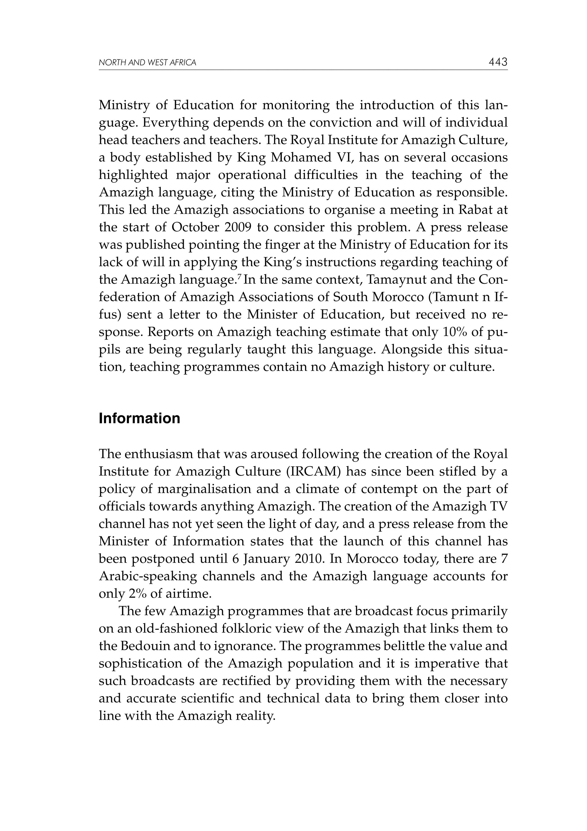 NORTH AND WEST AFRICA

443

Ministry of Education for monitoring the introduction of this language. Everything depends on the conviction and will of individual
head teachers and teachers. The Royal Institute for Amazigh Culture,
a body established by King Mohamed VI, has on several occasions
highlighted major operational difficulties in the teaching of the
Amazigh language, citing the Ministry of Education as responsible.
This led the Amazigh associations to organise a meeting in Rabat at
the start of October 2009 to consider this problem. A press release
was published pointing the finger at the Ministry of Education for its
lack of will in applying the King’s instructions regarding teaching of
the Amazigh language.7 In the same context, Tamaynut and the Confederation of Amazigh Associations of South Morocco (Tamunt n Iffus) sent a letter to the Minister of Education, but received no response. Reports on Amazigh teaching estimate that only 10% of pupils are being regularly taught this language. Alongside this situation, teaching programmes contain no Amazigh history or culture.

Information
The enthusiasm that was aroused following the creation of the Royal
Institute for Amazigh Culture (IRCAM) has since been stifled by a
policy of marginalisation and a climate of contempt on the part of
officials towards anything Amazigh. The creation of the Amazigh TV
channel has not yet seen the light of day, and a press release from the
Minister of Information states that the launch of this channel has
been postponed until 6 January 2010. In Morocco today, there are 7
Arabic-speaking channels and the Amazigh language accounts for
only 2% of airtime.
The few Amazigh programmes that are broadcast focus primarily
on an old-fashioned folkloric view of the Amazigh that links them to
the Bedouin and to ignorance. The programmes belittle the value and
sophistication of the Amazigh population and it is imperative that
such broadcasts are rectified by providing them with the necessary
and accurate scientific and technical data to bring them closer into
line with the Amazigh reality.

 