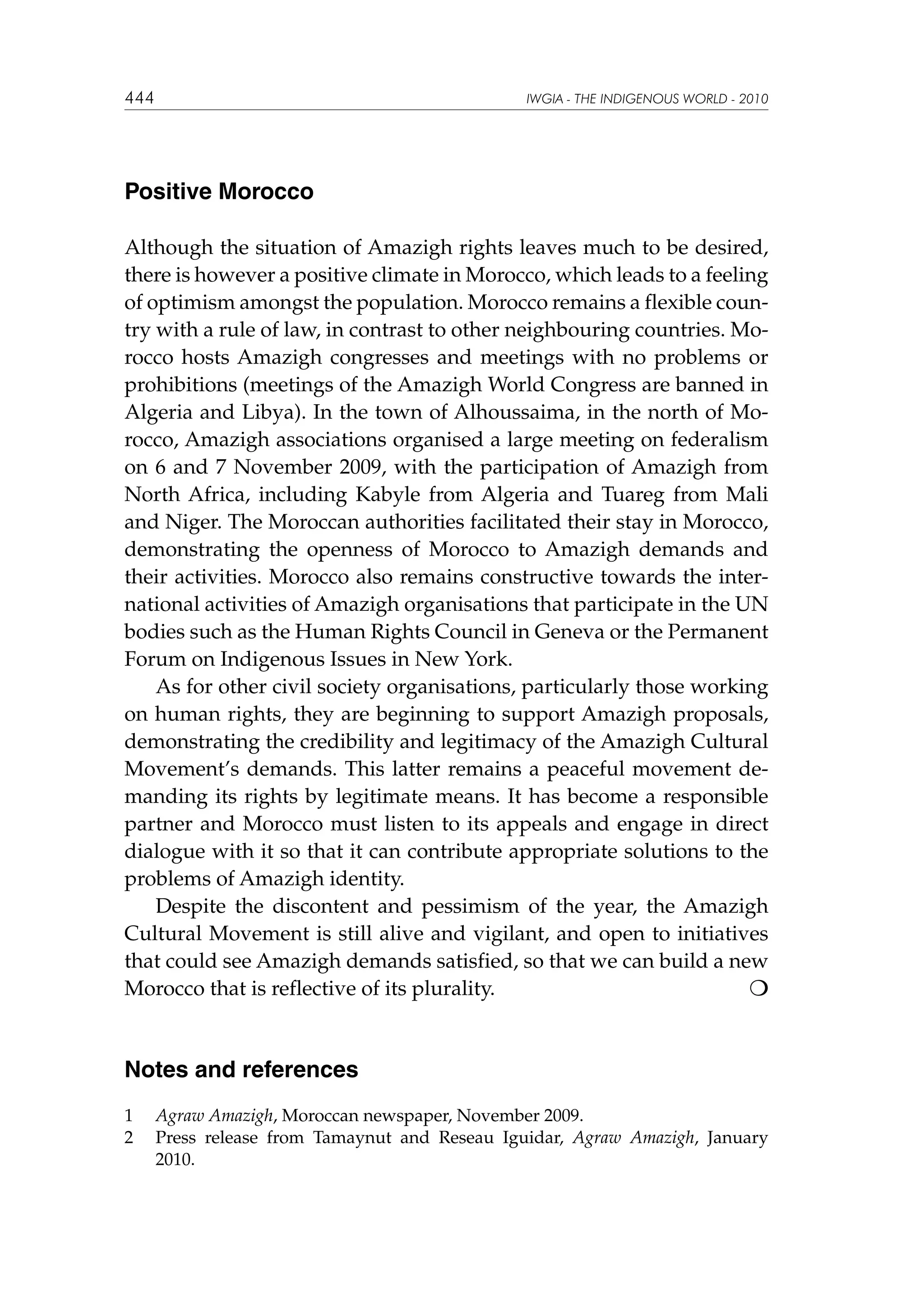 444

IWGIA - THE INDIGENOUS WORLD - 2010

Positive Morocco
Although the situation of Amazigh rights leaves much to be desired,
there is however a positive climate in Morocco, which leads to a feeling
of optimism amongst the population. Morocco remains a flexible country with a rule of law, in contrast to other neighbouring countries. Morocco hosts Amazigh congresses and meetings with no problems or
prohibitions (meetings of the Amazigh World Congress are banned in
Algeria and Libya). In the town of Alhoussaima, in the north of Morocco, Amazigh associations organised a large meeting on federalism
on 6 and 7 November 2009, with the participation of Amazigh from
North Africa, including Kabyle from Algeria and Tuareg from Mali
and Niger. The Moroccan authorities facilitated their stay in Morocco,
demonstrating the openness of Morocco to Amazigh demands and
their activities. Morocco also remains constructive towards the international activities of Amazigh organisations that participate in the UN
bodies such as the Human Rights Council in Geneva or the Permanent
Forum on Indigenous Issues in New York.
As for other civil society organisations, particularly those working
on human rights, they are beginning to support Amazigh proposals,
demonstrating the credibility and legitimacy of the Amazigh Cultural
Movement’s demands. This latter remains a peaceful movement demanding its rights by legitimate means. It has become a responsible
partner and Morocco must listen to its appeals and engage in direct
dialogue with it so that it can contribute appropriate solutions to the
problems of Amazigh identity.
Despite the discontent and pessimism of the year, the Amazigh
Cultural Movement is still alive and vigilant, and open to initiatives
that could see Amazigh demands satisfied, so that we can build a new
Morocco that is reflective of its plurality.			


Notes and references
1	
2	

Agraw Amazigh, Moroccan newspaper, November 2009.
Press release from Tamaynut and Reseau Iguidar, Agraw Amazigh, January
2010.

 