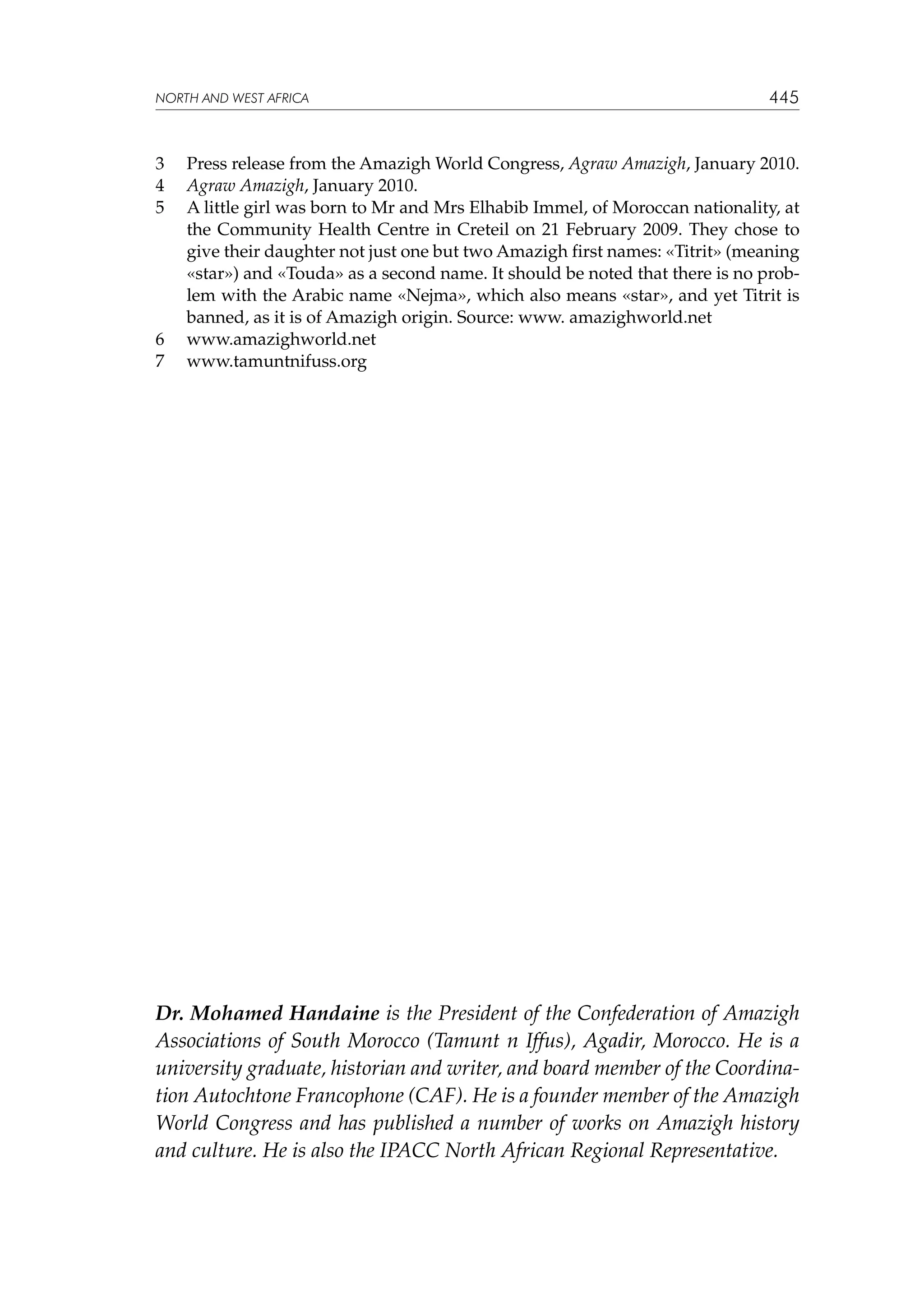 NORTH AND WEST AFRICA

3	
4	
5	

6	
7	

445

Press release from the Amazigh World Congress, Agraw Amazigh, January 2010.
Agraw Amazigh, January 2010.
A little girl was born to Mr and Mrs Elhabib Immel, of Moroccan nationality, at
the Community Health Centre in Creteil on 21 February 2009. They chose to
give their daughter not just one but two Amazigh first names: «Titrit» (meaning
«star») and «Touda» as a second name. It should be noted that there is no problem with the Arabic name «Nejma», which also means «star», and yet Titrit is
banned, as it is of Amazigh origin. Source: www. amazighworld.net
www.amazighworld.net
www.tamuntnifuss.org

Dr. Mohamed Handaine is the President of the Confederation of Amazigh
Associations of South Morocco (Tamunt n Iffus), Agadir, Morocco. He is a
university graduate, historian and writer, and board member of the Coordination Autochtone Francophone (CAF). He is a founder member of the Amazigh
World Congress and has published a number of works on Amazigh history
and culture. He is also the IPACC North African Regional Representative.

 