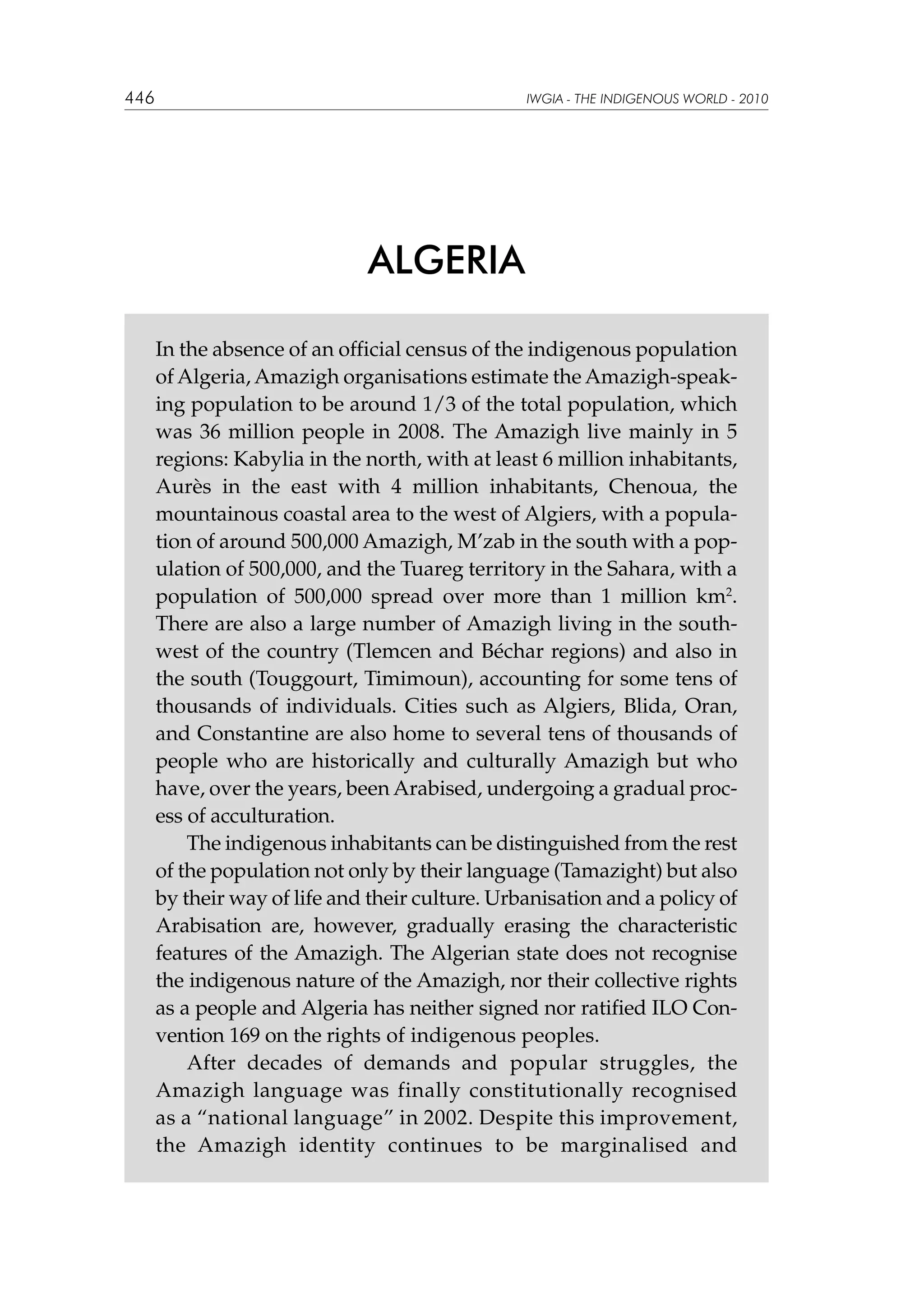 446

IWGIA - THE INDIGENOUS WORLD - 2010

ALGERIA
In the absence of an official census of the indigenous population
of Algeria, Amazigh organisations estimate the Amazigh-speaking population to be around 1/3 of the total population, which
was 36 million people in 2008. The Amazigh live mainly in 5
regions: Kabylia in the north, with at least 6 million inhabitants,
Aurès in the east with 4 million inhabitants, Chenoua, the
mountainous coastal area to the west of Algiers, with a population of around 500,000 Amazigh, M’zab in the south with a population of 500,000, and the Tuareg territory in the Sahara, with a
population of 500,000 spread over more than 1 million km2.
There are also a large number of Amazigh living in the southwest of the country (Tlemcen and Béchar regions) and also in
the south (Touggourt, Timimoun), accounting for some tens of
thousands of individuals. Cities such as Algiers, Blida, Oran,
and Constantine are also home to several tens of thousands of
people who are historically and culturally Amazigh but who
have, over the years, been Arabised, undergoing a gradual process of acculturation.
The indigenous inhabitants can be distinguished from the rest
of the population not only by their language (Tamazight) but also
by their way of life and their culture. Urbanisation and a policy of
Arabisation are, however, gradually erasing the characteristic
features of the Amazigh. The Algerian state does not recognise
the indigenous nature of the Amazigh, nor their collective rights
as a people and Algeria has neither signed nor ratified ILO Convention 169 on the rights of indigenous peoples.
After decades of demands and popular struggles, the
Amazigh language was finally constitutionally recognised
as a “national language” in 2002. Despite this improvement,
the Amazigh identity continues to be marginalised and

 