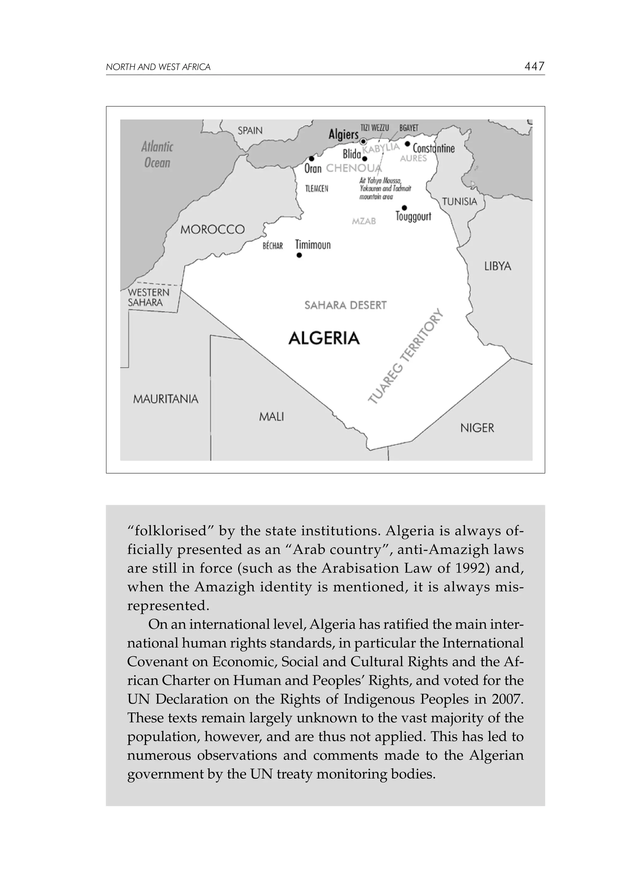 NORTH AND WEST AFRICA

“folklorised” by the state institutions. Algeria is always officially presented as an “Arab country”, anti-Amazigh laws
are still in force (such as the Arabisation Law of 1992) and,
when the Amazigh identity is mentioned, it is always misrepresented.
On an international level, Algeria has ratified the main international human rights standards, in particular the International
Covenant on Economic, Social and Cultural Rights and the African Charter on Human and Peoples’ Rights, and voted for the
UN Declaration on the Rights of Indigenous Peoples in 2007.
These texts remain largely unknown to the vast majority of the
population, however, and are thus not applied. This has led to
numerous observations and comments made to the Algerian
government by the UN treaty monitoring bodies.

447

 