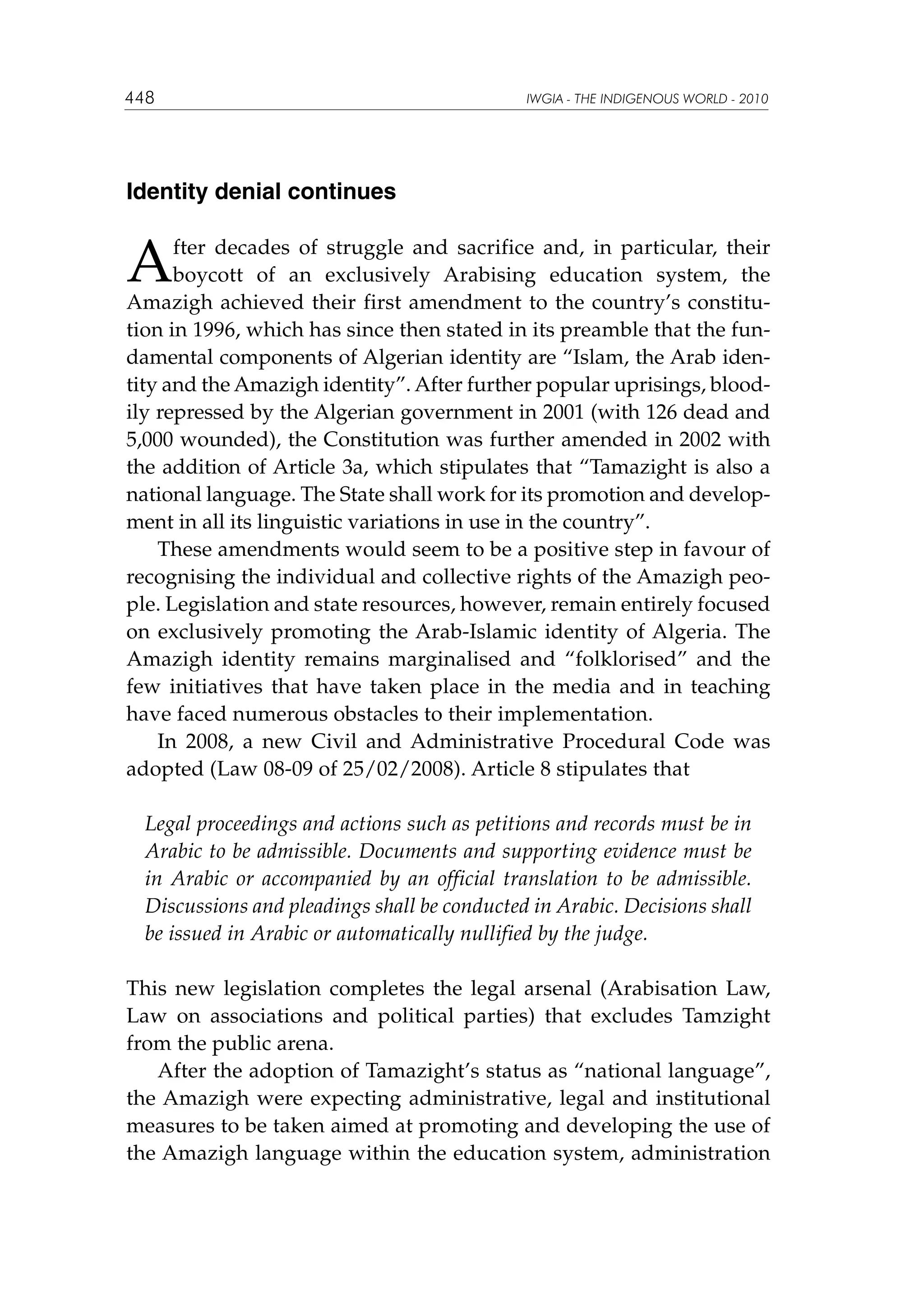 448

IWGIA - THE INDIGENOUS WORLD - 2010

Identity denial continues

A

fter decades of struggle and sacrifice and, in particular, their
boycott of an exclusively Arabising education system, the
Amazigh achieved their first amendment to the country’s constitution in 1996, which has since then stated in its preamble that the fundamental components of Algerian identity are “Islam, the Arab identity and the Amazigh identity”. After further popular uprisings, bloodily repressed by the Algerian government in 2001 (with 126 dead and
5,000 wounded), the Constitution was further amended in 2002 with
the addition of Article 3a, which stipulates that “Tamazight is also a
national language. The State shall work for its promotion and development in all its linguistic variations in use in the country”.
These amendments would seem to be a positive step in favour of
recognising the individual and collective rights of the Amazigh people. Legislation and state resources, however, remain entirely focused
on exclusively promoting the Arab-Islamic identity of Algeria. The
Amazigh identity remains marginalised and “folklorised” and the
few initiatives that have taken place in the media and in teaching
have faced numerous obstacles to their implementation.
In 2008, a new Civil and Administrative Procedural Code was
adopted (Law 08-09 of 25/02/2008). Article 8 stipulates that
Legal proceedings and actions such as petitions and records must be in
Arabic to be admissible. Documents and supporting evidence must be
in Arabic or accompanied by an official translation to be admissible.
Discussions and pleadings shall be conducted in Arabic. Decisions shall
be issued in Arabic or automatically nullified by the judge.
This new legislation completes the legal arsenal (Arabisation Law,
Law on associations and political parties) that excludes Tamzight
from the public arena.
After the adoption of Tamazight’s status as “national language”,
the Amazigh were expecting administrative, legal and institutional
measures to be taken aimed at promoting and developing the use of
the Amazigh language within the education system, administration

 