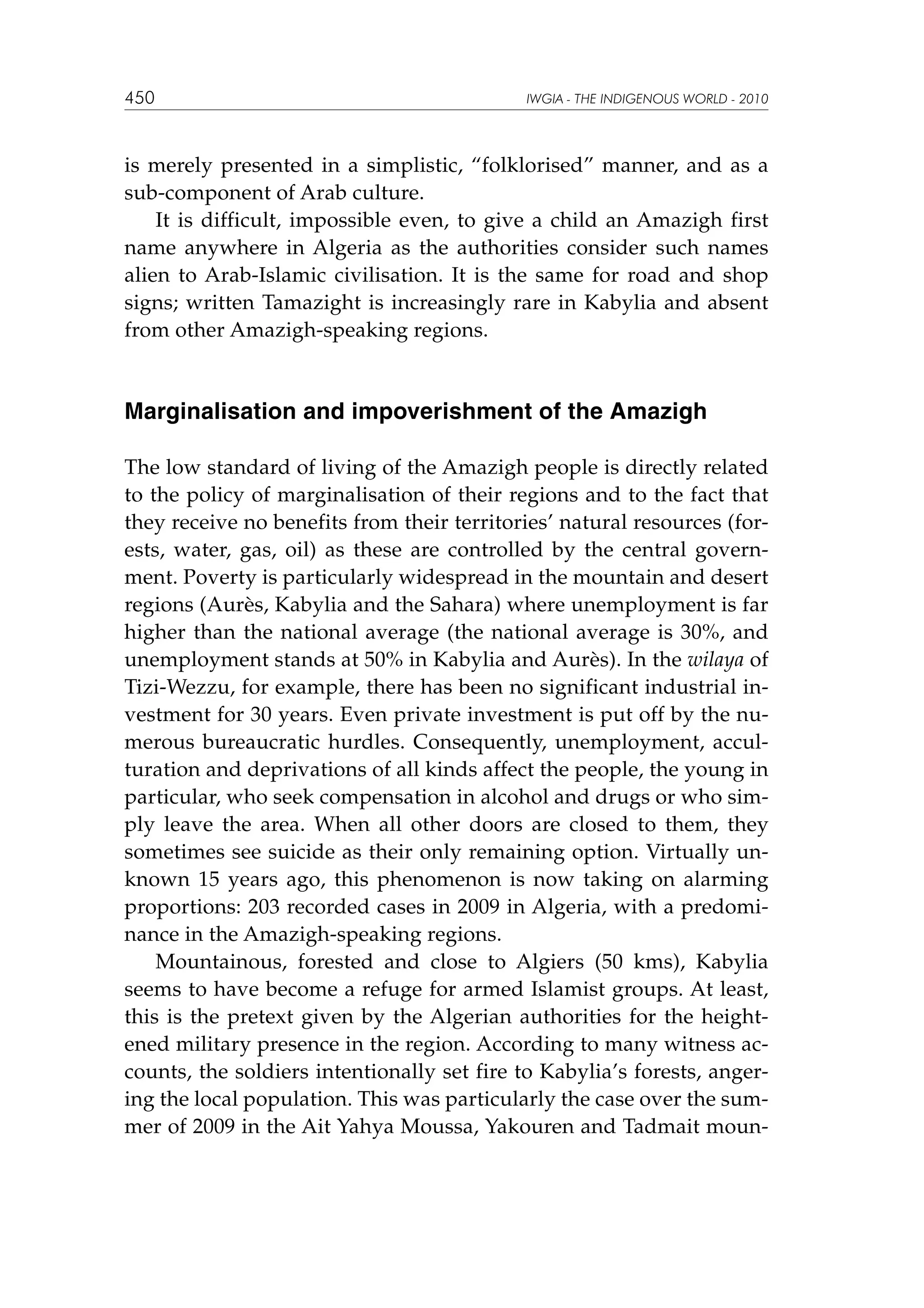 450

IWGIA - THE INDIGENOUS WORLD - 2010

is merely presented in a simplistic, “folklorised” manner, and as a
sub-component of Arab culture.
It is difficult, impossible even, to give a child an Amazigh first
name anywhere in Algeria as the authorities consider such names
alien to Arab-Islamic civilisation. It is the same for road and shop
signs; written Tamazight is increasingly rare in Kabylia and absent
from other Amazigh-speaking regions.

Marginalisation and impoverishment of the Amazigh
The low standard of living of the Amazigh people is directly related
to the policy of marginalisation of their regions and to the fact that
they receive no benefits from their territories’ natural resources (forests, water, gas, oil) as these are controlled by the central government. Poverty is particularly widespread in the mountain and desert
regions (Aurès, Kabylia and the Sahara) where unemployment is far
higher than the national average (the national average is 30%, and
unemployment stands at 50% in Kabylia and Aurès). In the wilaya of
Tizi-Wezzu, for example, there has been no significant industrial investment for 30 years. Even private investment is put off by the numerous bureaucratic hurdles. Consequently, unemployment, acculturation and deprivations of all kinds affect the people, the young in
particular, who seek compensation in alcohol and drugs or who simply leave the area. When all other doors are closed to them, they
sometimes see suicide as their only remaining option. Virtually unknown 15 years ago, this phenomenon is now taking on alarming
proportions: 203 recorded cases in 2009 in Algeria, with a predominance in the Amazigh-speaking regions.
Mountainous, forested and close to Algiers (50 kms), Kabylia
seems to have become a refuge for armed Islamist groups. At least,
this is the pretext given by the Algerian authorities for the heightened military presence in the region. According to many witness accounts, the soldiers intentionally set fire to Kabylia’s forests, angering the local population. This was particularly the case over the summer of 2009 in the Ait Yahya Moussa, Yakouren and Tadmait moun-

 