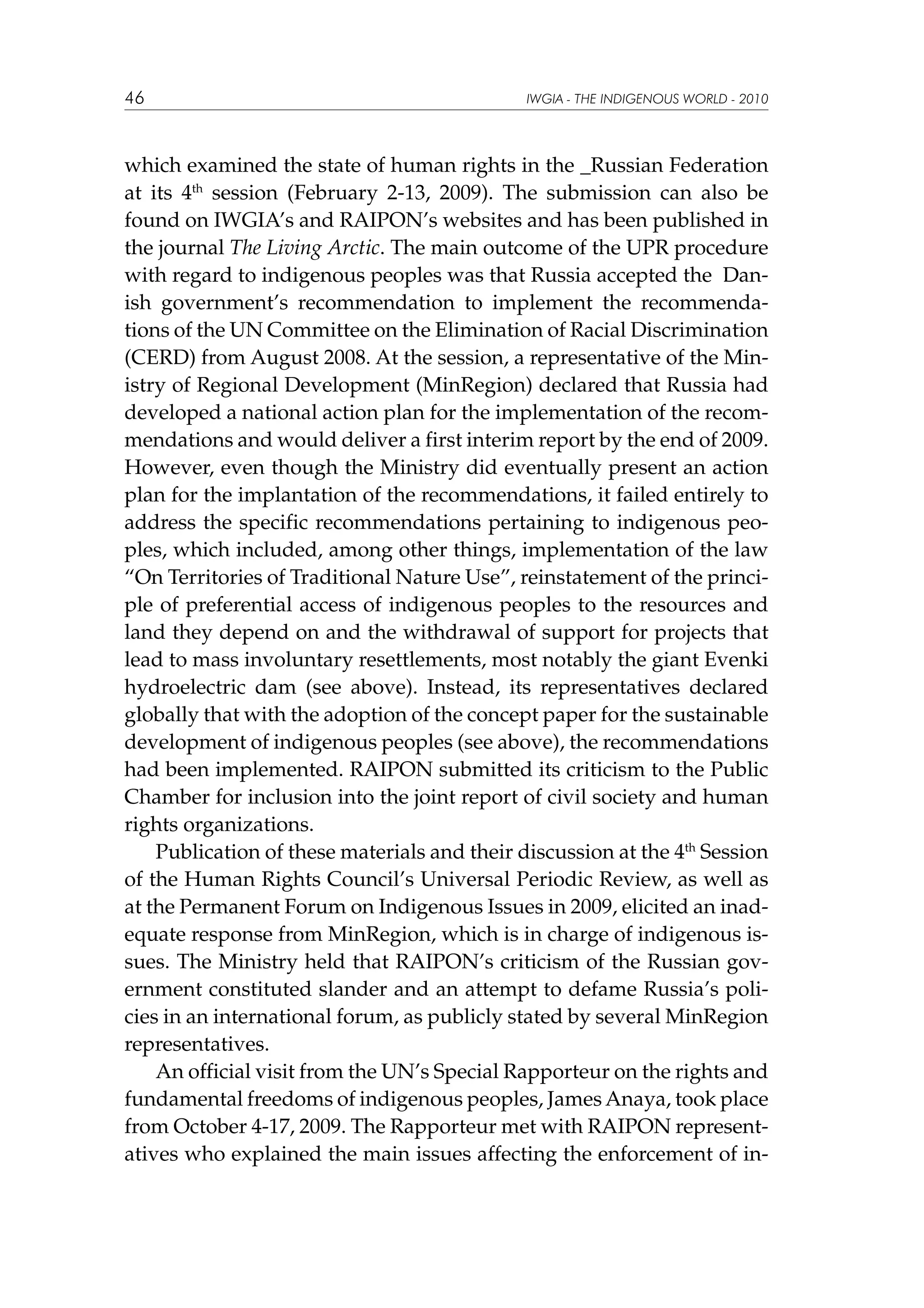 46

IWGIA - THE INDIGENOUS WORLD - 2010

which examined the state of human rights in the _Russian Federation
at its 4th session (February 2-13, 2009). The submission can also be
found on IWGIA’s and RAIPON’s websites and has been published in
the journal The Living Arctic. The main outcome of the UPR procedure
with regard to indigenous peoples was that Russia accepted the Danish government’s recommendation to implement the recommendations of the UN Committee on the Elimination of Racial Discrimination
(CERD) from August 2008. At the session, a representative of the Ministry of Regional Development (MinRegion) declared that Russia had
developed a national action plan for the implementation of the recommendations and would deliver a first interim report by the end of 2009.
However, even though the Ministry did eventually present an action
plan for the implantation of the recommendations, it failed entirely to
address the specific recommendations pertaining to indigenous peoples, which included, among other things, implementation of the law
“On Territories of Traditional Nature Use”, reinstatement of the principle of preferential access of indigenous peoples to the resources and
land they depend on and the withdrawal of support for projects that
lead to mass involuntary resettlements, most notably the giant Evenki
hydroelectric dam (see above). Instead, its representatives declared
globally that with the adoption of the concept paper for the sustainable
development of indigenous peoples (see above), the recommendations
had been implemented. RAIPON submitted its criticism to the Public
Chamber for inclusion into the joint report of civil society and human
rights organizations.
Publication of these materials and their discussion at the 4th Session
of the Human Rights Council’s Universal Periodic Review, as well as
at the Permanent Forum on Indigenous Issues in 2009, elicited an inadequate response from MinRegion, which is in charge of indigenous issues. The Ministry held that RAIPON’s criticism of the Russian government constituted slander and an attempt to defame Russia’s policies in an international forum, as publicly stated by several MinRegion
representatives.					
An official visit from the UN’s Special Rapporteur on the rights and
fundamental freedoms of indigenous peoples, James Anaya, took place
from October 4-17, 2009. The Rapporteur met with RAIPON representatives who explained the main issues affecting the enforcement of in-

 