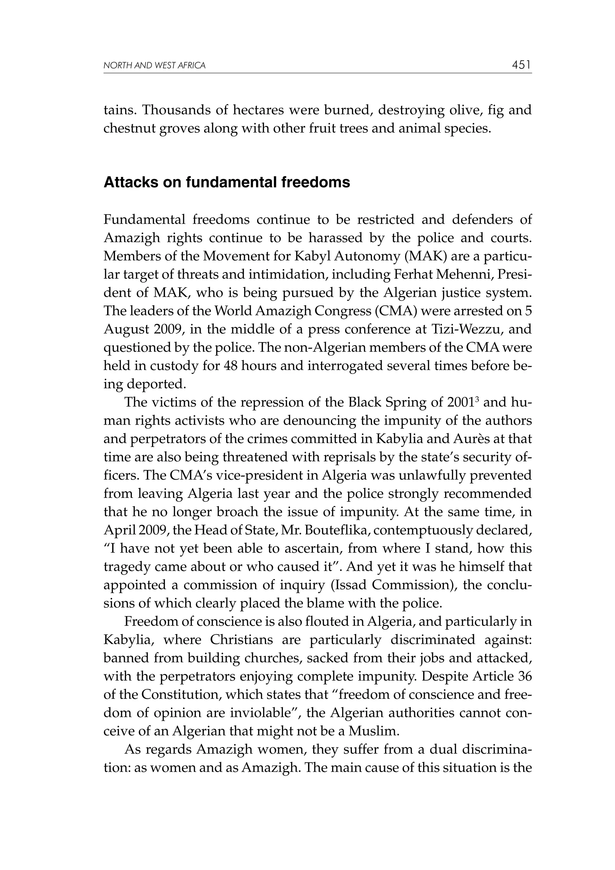 NORTH AND WEST AFRICA

451

tains. Thousands of hectares were burned, destroying olive, fig and
chestnut groves along with other fruit trees and animal species.

Attacks on fundamental freedoms
Fundamental freedoms continue to be restricted and defenders of
Amazigh rights continue to be harassed by the police and courts.
Members of the Movement for Kabyl Autonomy (MAK) are a particular target of threats and intimidation, including Ferhat Mehenni, President of MAK, who is being pursued by the Algerian justice system.
The leaders of the World Amazigh Congress (CMA) were arrested on 5
August 2009, in the middle of a press conference at Tizi-Wezzu, and
questioned by the police. The non-Algerian members of the CMA were
held in custody for 48 hours and interrogated several times before being deported.
The victims of the repression of the Black Spring of 20013 and human rights activists who are denouncing the impunity of the authors
and perpetrators of the crimes committed in Kabylia and Aurès at that
time are also being threatened with reprisals by the state’s security officers. The CMA’s vice-president in Algeria was unlawfully prevented
from leaving Algeria last year and the police strongly recommended
that he no longer broach the issue of impunity. At the same time, in
April 2009, the Head of State, Mr. Bouteflika, contemptuously declared,
“I have not yet been able to ascertain, from where I stand, how this
tragedy came about or who caused it”. And yet it was he himself that
appointed a commission of inquiry (Issad Commission), the conclusions of which clearly placed the blame with the police.
Freedom of conscience is also flouted in Algeria, and particularly in
Kabylia, where Christians are particularly discriminated against:
banned from building churches, sacked from their jobs and attacked,
with the perpetrators enjoying complete impunity. Despite Article 36
of the Constitution, which states that “freedom of conscience and freedom of opinion are inviolable”, the Algerian authorities cannot conceive of an Algerian that might not be a Muslim.
As regards Amazigh women, they suffer from a dual discrimination: as women and as Amazigh. The main cause of this situation is the

 