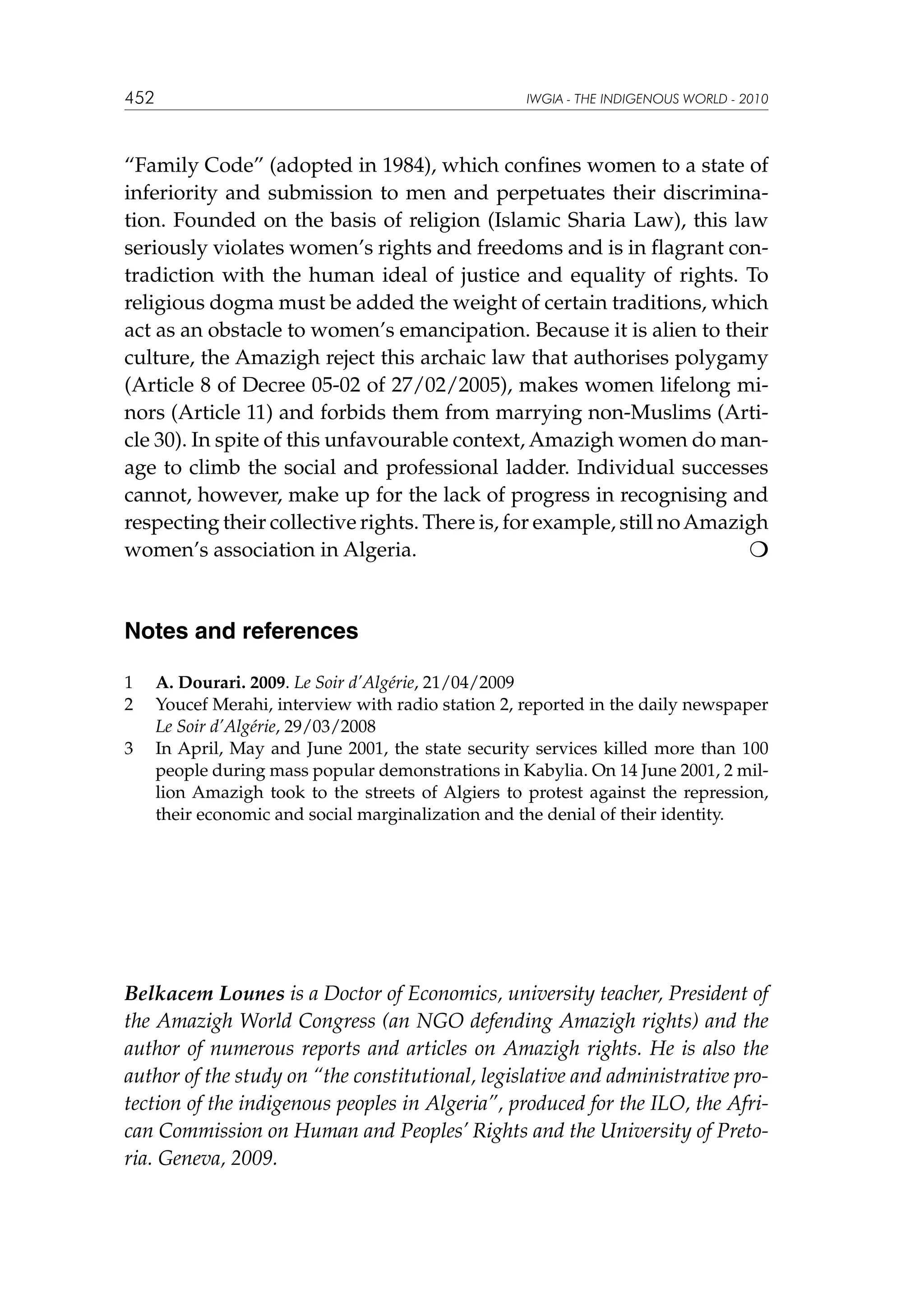 452

IWGIA - THE INDIGENOUS WORLD - 2010

“Family Code” (adopted in 1984), which confines women to a state of
inferiority and submission to men and perpetuates their discrimination. Founded on the basis of religion (Islamic Sharia Law), this law
seriously violates women’s rights and freedoms and is in flagrant contradiction with the human ideal of justice and equality of rights. To
religious dogma must be added the weight of certain traditions, which
act as an obstacle to women’s emancipation. Because it is alien to their
culture, the Amazigh reject this archaic law that authorises polygamy
(Article 8 of Decree 05-02 of 27/02/2005), makes women lifelong minors (Article 11) and forbids them from marrying non-Muslims (Article 30). In spite of this unfavourable context, Amazigh women do manage to climb the social and professional ladder. Individual successes
cannot, however, make up for the lack of progress in recognising and
respecting their collective rights. There is, for example, still no Amazigh
women’s association in Algeria.


Notes and references
1	
2	
3	

A. Dourari. 2009. Le Soir d’Algérie, 21/04/2009
Youcef Merahi, interview with radio station 2, reported in the daily newspaper
Le Soir d’Algérie, 29/03/2008
In April, May and June 2001, the state security services killed more than 100
people during mass popular demonstrations in Kabylia. On 14 June 2001, 2 million Amazigh took to the streets of Algiers to protest against the repression,
their economic and social marginalization and the denial of their identity.

Belkacem Lounes is a Doctor of Economics, university teacher, President of
the Amazigh World Congress (an NGO defending Amazigh rights) and the
author of numerous reports and articles on Amazigh rights. He is also the
author of the study on “the constitutional, legislative and administrative protection of the indigenous peoples in Algeria”, produced for the ILO, the African Commission on Human and Peoples’ Rights and the University of Pretoria. Geneva, 2009.

 
