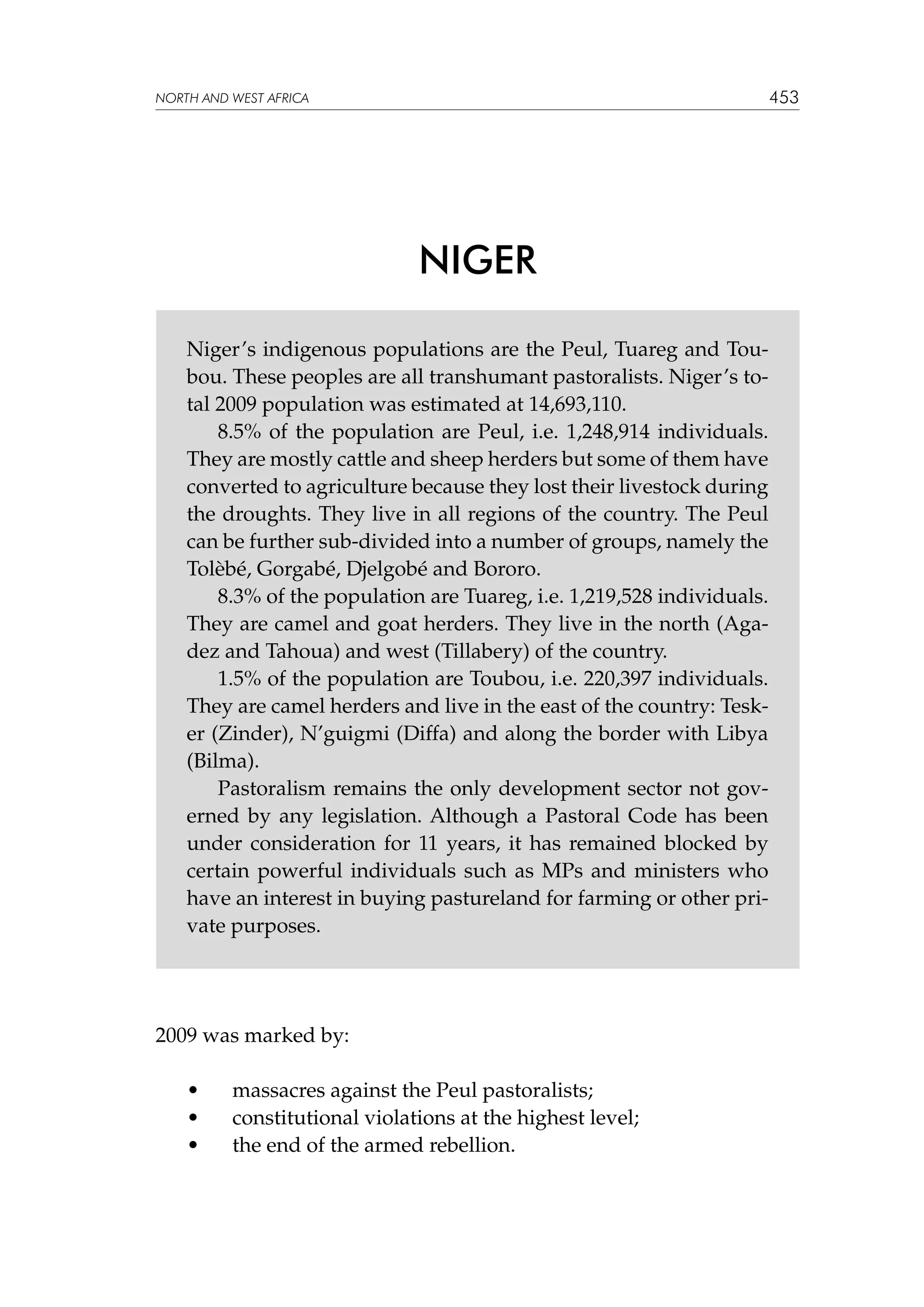 453

NORTH AND WEST AFRICA

NIGER
Niger’s indigenous populations are the Peul, Tuareg and Toubou. These peoples are all transhumant pastoralists. Niger’s total 2009 population was estimated at 14,693,110.
8.5% of the population are Peul, i.e. 1,248,914 individuals.
They are mostly cattle and sheep herders but some of them have
converted to agriculture because they lost their livestock during
the droughts. They live in all regions of the country. The Peul
can be further sub-divided into a number of groups, namely the
Tolèbé, Gorgabé, Djelgobé and Bororo.
8.3% of the population are Tuareg, i.e. 1,219,528 individuals.
They are camel and goat herders. They live in the north (Agadez and Tahoua) and west (Tillabery) of the country.
1.5% of the population are Toubou, i.e. 220,397 individuals.
They are camel herders and live in the east of the country: Tesker (Zinder), N’guigmi (Diffa) and along the border with Libya
(Bilma).
Pastoralism remains the only development sector not governed by any legislation. Although a Pastoral Code has been
under consideration for 11 years, it has remained blocked by
certain powerful individuals such as MPs and ministers who
have an interest in buying pastureland for farming or other private purposes.

2009 was marked by:
•	
•	
•	

massacres against the Peul pastoralists;
constitutional violations at the highest level;
the end of the armed rebellion.

 