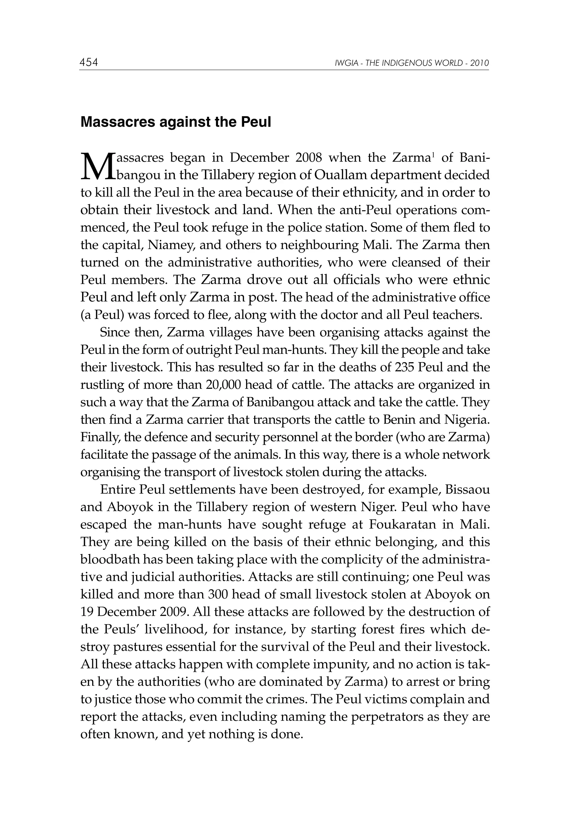 454

IWGIA - THE INDIGENOUS WORLD - 2010

Massacres against the Peul

M

assacres began in December 2008 when the Zarma1 of Banibangou in the Tillabery region of Ouallam department decided
to kill all the Peul in the area because of their ethnicity, and in order to
obtain their livestock and land. When the anti-Peul operations commenced, the Peul took refuge in the police station. Some of them fled to
the capital, Niamey, and others to neighbouring Mali. The Zarma then
turned on the administrative authorities, who were cleansed of their
Peul members. The Zarma drove out all officials who were ethnic
Peul and left only Zarma in post. The head of the administrative office
(a Peul) was forced to flee, along with the doctor and all Peul teachers.
Since then, Zarma villages have been organising attacks against the
Peul in the form of outright Peul man-hunts. They kill the people and take
their livestock. This has resulted so far in the deaths of 235 Peul and the
rustling of more than 20,000 head of cattle. The attacks are organized in
such a way that the Zarma of Banibangou attack and take the cattle. They
then find a Zarma carrier that transports the cattle to Benin and Nigeria.
Finally, the defence and security personnel at the border (who are Zarma)
facilitate the passage of the animals. In this way, there is a whole network
organising the transport of livestock stolen during the attacks.
Entire Peul settlements have been destroyed, for example, Bissaou
and Aboyok in the Tillabery region of western Niger. Peul who have
escaped the man-hunts have sought refuge at Foukaratan in Mali.
They are being killed on the basis of their ethnic belonging, and this
bloodbath has been taking place with the complicity of the administrative and judicial authorities. Attacks are still continuing; one Peul was
killed and more than 300 head of small livestock stolen at Aboyok on
19 December 2009. All these attacks are followed by the destruction of
the Peuls’ livelihood, for instance, by starting forest fires which destroy pastures essential for the survival of the Peul and their livestock.
All these attacks happen with complete impunity, and no action is taken by the authorities (who are dominated by Zarma) to arrest or bring
to justice those who commit the crimes. The Peul victims complain and
report the attacks, even including naming the perpetrators as they are
often known, and yet nothing is done.

 