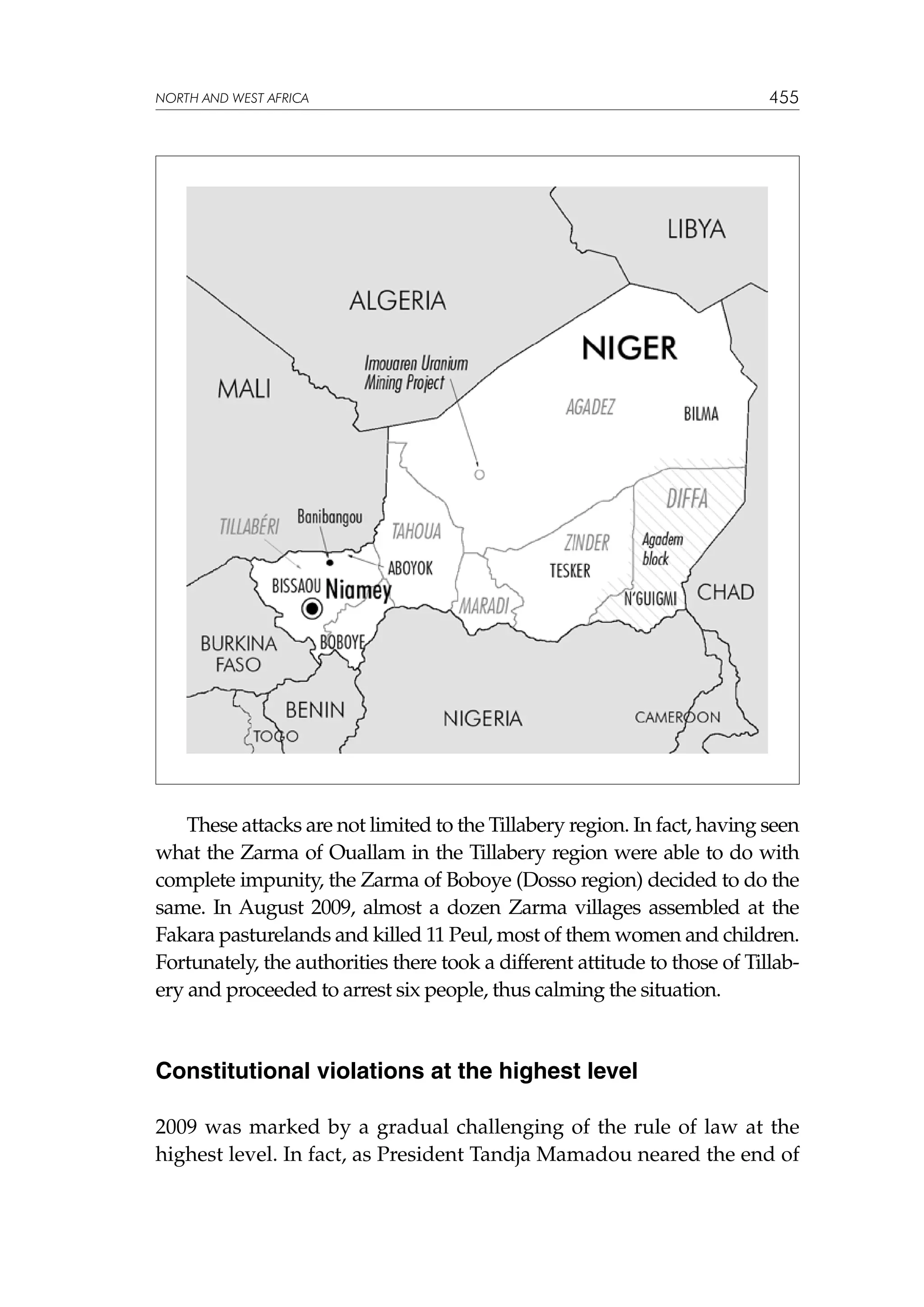 NORTH AND WEST AFRICA

455

These attacks are not limited to the Tillabery region. In fact, having seen
what the Zarma of Ouallam in the Tillabery region were able to do with
complete impunity, the Zarma of Boboye (Dosso region) decided to do the
same. In August 2009, almost a dozen Zarma villages assembled at the
Fakara pasturelands and killed 11 Peul, most of them women and children.
Fortunately, the authorities there took a different attitude to those of Tillabery and proceeded to arrest six people, thus calming the situation.

Constitutional violations at the highest level
2009 was marked by a gradual challenging of the rule of law at the
highest level. In fact, as President Tandja Mamadou neared the end of

 