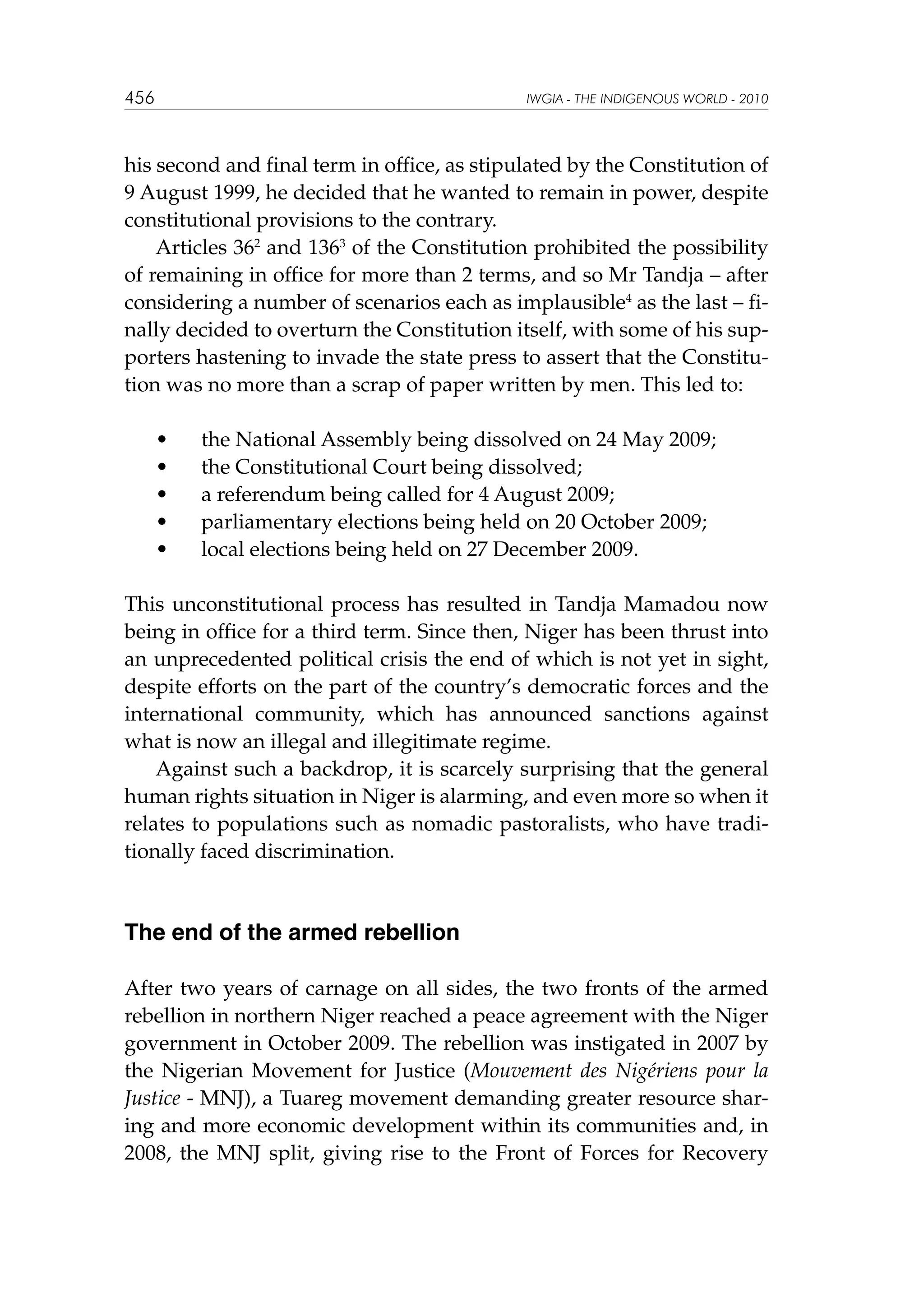 456

IWGIA - THE INDIGENOUS WORLD - 2010

his second and final term in office, as stipulated by the Constitution of
9 August 1999, he decided that he wanted to remain in power, despite
constitutional provisions to the contrary.
Articles 362 and 1363 of the Constitution prohibited the possibility
of remaining in office for more than 2 terms, and so Mr Tandja – after
considering a number of scenarios each as implausible4 as the last – finally decided to overturn the Constitution itself, with some of his supporters hastening to invade the state press to assert that the Constitution was no more than a scrap of paper written by men. This led to:
•	
•	
•	
•	
•	

the National Assembly being dissolved on 24 May 2009;
the Constitutional Court being dissolved;
a referendum being called for 4 August 2009;
parliamentary elections being held on 20 October 2009;
local elections being held on 27 December 2009.

This unconstitutional process has resulted in Tandja Mamadou now
being in office for a third term. Since then, Niger has been thrust into
an unprecedented political crisis the end of which is not yet in sight,
despite efforts on the part of the country’s democratic forces and the
international community, which has announced sanctions against
what is now an illegal and illegitimate regime.
Against such a backdrop, it is scarcely surprising that the general
human rights situation in Niger is alarming, and even more so when it
relates to populations such as nomadic pastoralists, who have traditionally faced discrimination.

The end of the armed rebellion
After two years of carnage on all sides, the two fronts of the armed
rebellion in northern Niger reached a peace agreement with the Niger
government in October 2009. The rebellion was instigated in 2007 by
the Nigerian Movement for Justice (Mouvement des Nigériens pour la
Justice - MNJ), a Tuareg movement demanding greater resource sharing and more economic development within its communities and, in
2008, the MNJ split, giving rise to the Front of Forces for Recovery

 