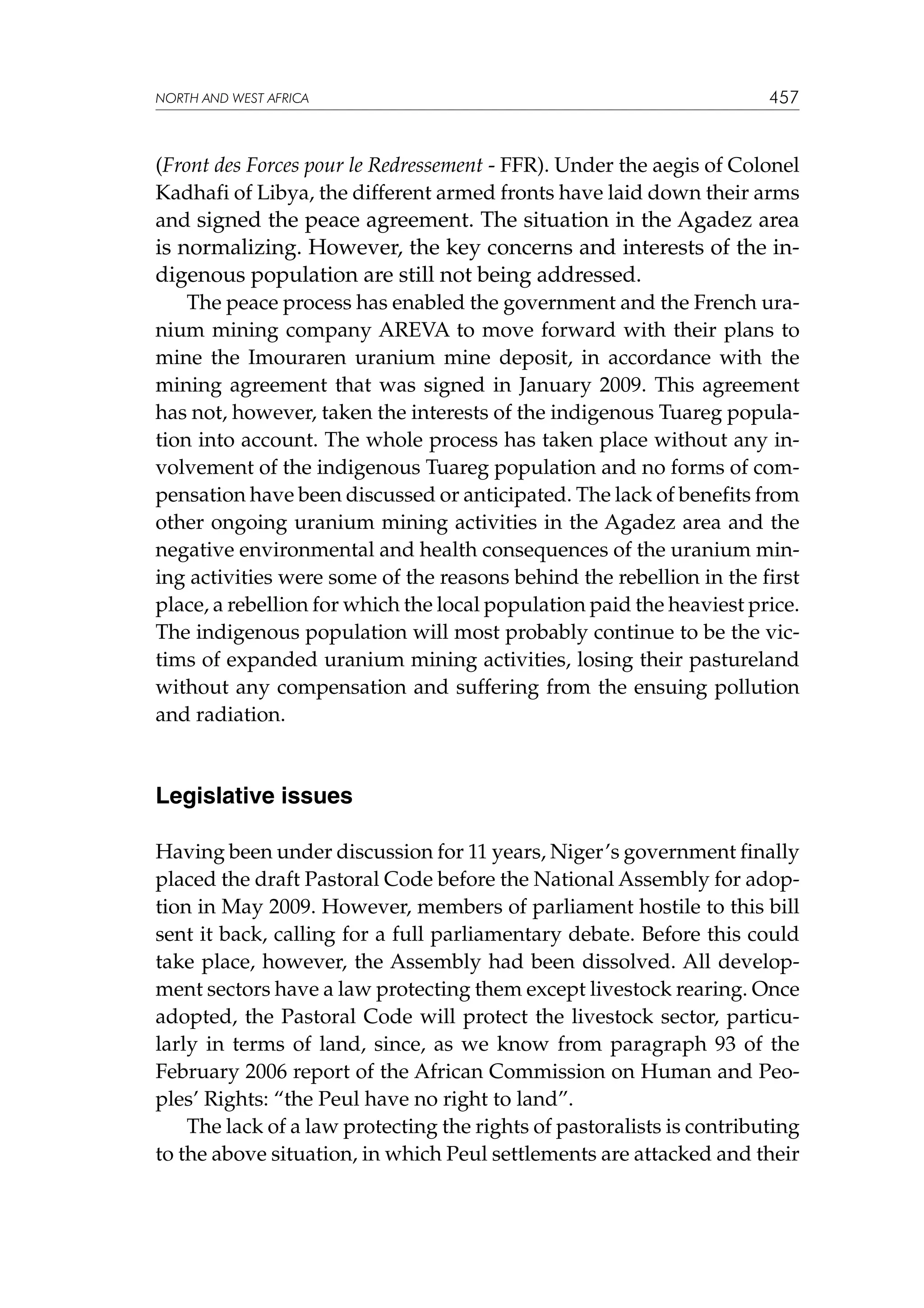 NORTH AND WEST AFRICA

457

(Front des Forces pour le Redressement - FFR). Under the aegis of Colonel
Kadhafi of Libya, the different armed fronts have laid down their arms
and signed the peace agreement. The situation in the Agadez area

is normalizing. However, the key concerns and interests of the indigenous population are still not being addressed.
The peace process has enabled the government and the French uranium mining company AREVA to move forward with their plans to
mine the Imouraren uranium mine deposit, in accordance with the
mining agreement that was signed in January 2009. This agreement
has not, however, taken the interests of the indigenous Tuareg population into account. The whole process has taken place without any involvement of the indigenous Tuareg population and no forms of compensation have been discussed or anticipated. The lack of benefits from
other ongoing uranium mining activities in the Agadez area and the
negative environmental and health consequences of the uranium mining activities were some of the reasons behind the rebellion in the first
place, a rebellion for which the local population paid the heaviest price.
The indigenous population will most probably continue to be the victims of expanded uranium mining activities, losing their pastureland
without any compensation and suffering from the ensuing pollution
and radiation.

Legislative issues
Having been under discussion for 11 years, Niger’s government finally
placed the draft Pastoral Code before the National Assembly for adoption in May 2009. However, members of parliament hostile to this bill
sent it back, calling for a full parliamentary debate. Before this could
take place, however, the Assembly had been dissolved. All development sectors have a law protecting them except livestock rearing. Once
adopted, the Pastoral Code will protect the livestock sector, particularly in terms of land, since, as we know from paragraph 93 of the
February 2006 report of the African Commission on Human and Peoples’ Rights: “the Peul have no right to land”.
The lack of a law protecting the rights of pastoralists is contributing
to the above situation, in which Peul settlements are attacked and their

 