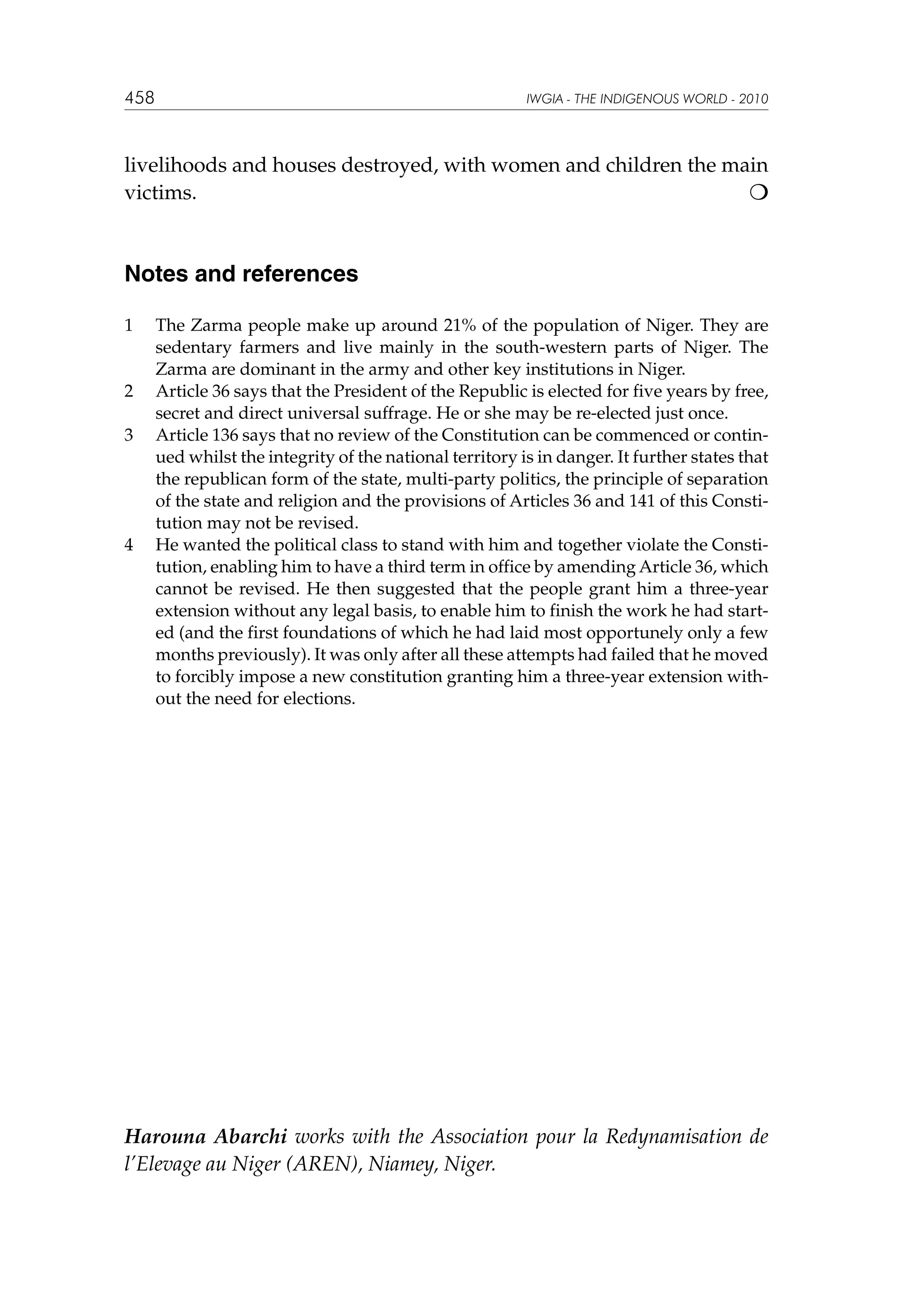 458

IWGIA - THE INDIGENOUS WORLD - 2010

livelihoods and houses destroyed, with women and children the main
victims.								


Notes and references
1	

2	
3	

4	

The Zarma people make up around 21% of the population of Niger. They are
sedentary farmers and live mainly in the south-western parts of Niger. The
Zarma are dominant in the army and other key institutions in Niger.
Article 36 says that the President of the Republic is elected for five years by free,
secret and direct universal suffrage. He or she may be re-elected just once.
Article 136 says that no review of the Constitution can be commenced or continued whilst the integrity of the national territory is in danger. It further states that
the republican form of the state, multi-party politics, the principle of separation
of the state and religion and the provisions of Articles 36 and 141 of this Constitution may not be revised.
He wanted the political class to stand with him and together violate the Constitution, enabling him to have a third term in office by amending Article 36, which
cannot be revised. He then suggested that the people grant him a three-year
extension without any legal basis, to enable him to finish the work he had started (and the first foundations of which he had laid most opportunely only a few
months previously). It was only after all these attempts had failed that he moved
to forcibly impose a new constitution granting him a three-year extension without the need for elections.

Harouna Abarchi works with the Association pour la Redynamisation de
l’Elevage au Niger (AREN), Niamey, Niger.

 