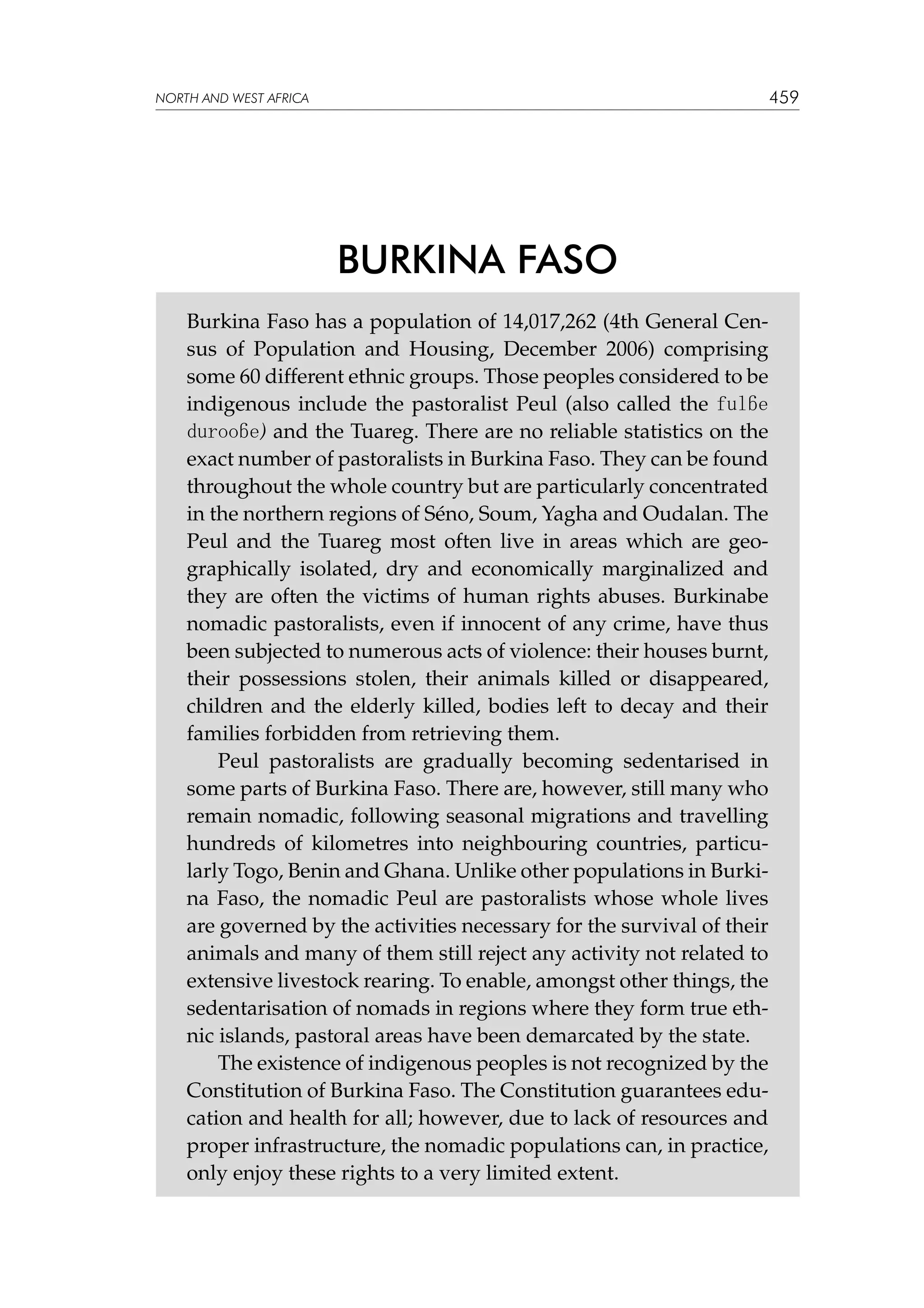 459

NORTH AND WEST AFRICA

BURKINA FASO
Burkina Faso has a population of 14,017,262 (4th General Census of Population and Housing, December 2006) comprising
some 60 different ethnic groups. Those peoples considered to be
indigenous include the pastoralist Peul (also called the fulɓe
durooɓe) and the Tuareg. There are no reliable statistics on the
exact number of pastoralists in Burkina Faso. They can be found
throughout the whole country but are particularly concentrated
in the northern regions of Séno, Soum, Yagha and Oudalan. The
Peul and the Tuareg most often live in areas which are geographically isolated, dry and economically marginalized and
they are often the victims of human rights abuses. Burkinabe
nomadic pastoralists, even if innocent of any crime, have thus
been subjected to numerous acts of violence: their houses burnt,
their possessions stolen, their animals killed or disappeared,
children and the elderly killed, bodies left to decay and their
families forbidden from retrieving them.
Peul pastoralists are gradually becoming sedentarised in
some parts of Burkina Faso. There are, however, still many who
remain nomadic, following seasonal migrations and travelling
hundreds of kilometres into neighbouring countries, particularly Togo, Benin and Ghana. Unlike other populations in Burkina Faso, the nomadic Peul are pastoralists whose whole lives
are governed by the activities necessary for the survival of their
animals and many of them still reject any activity not related to
extensive livestock rearing. To enable, amongst other things, the
sedentarisation of nomads in regions where they form true ethnic islands, pastoral areas have been demarcated by the state.
The existence of indigenous peoples is not recognized by the
Constitution of Burkina Faso. The Constitution guarantees education and health for all; however, due to lack of resources and
proper infrastructure, the nomadic populations can, in practice,
only enjoy these rights to a very limited extent.

 