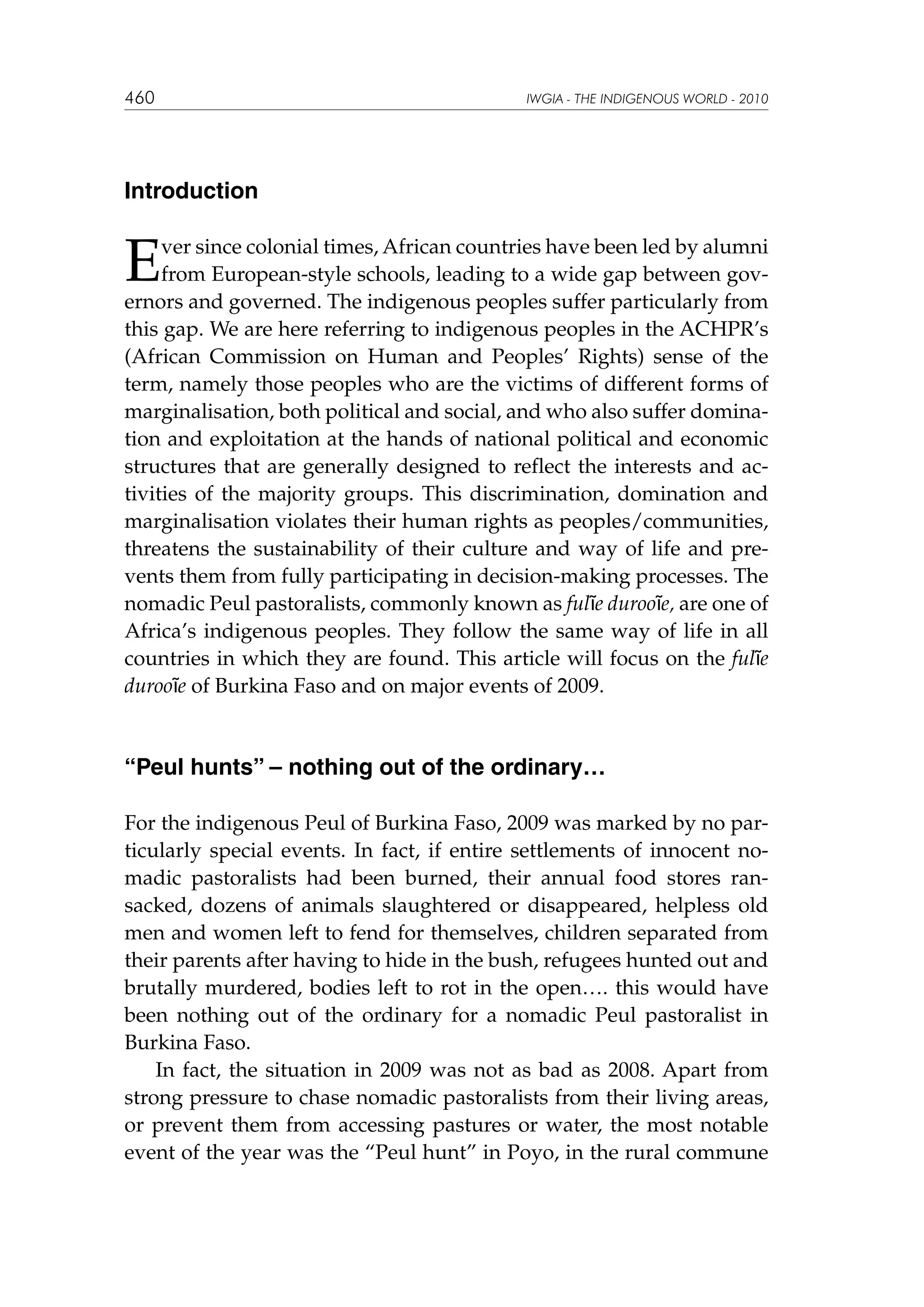 460

IWGIA - THE INDIGENOUS WORLD - 2010

Introduction

E

ver since colonial times, African countries have been led by alumni
from European-style schools, leading to a wide gap between governors and governed. The indigenous peoples suffer particularly from
this gap. We are here referring to indigenous peoples in the ACHPR’s
(African Commission on Human and Peoples’ Rights) sense of the
term, namely those peoples who are the victims of different forms of
marginalisation, both political and social, and who also suffer domination and exploitation at the hands of national political and economic
structures that are generally designed to reflect the interests and activities of the majority groups. This discrimination, domination and
marginalisation violates their human rights as peoples/communities,
threatens the sustainability of their culture and way of life and prevents them from fully participating in decision-making processes. The
nomadic Peul pastoralists, commonly known as fulɓe durooɓe, are one of
Africa’s indigenous peoples. They follow the same way of life in all
countries in which they are found. This article will focus on the fulɓe
durooɓe of Burkina Faso and on major events of 2009.

“Peul hunts” – nothing out of the ordinary…
For the indigenous Peul of Burkina Faso, 2009 was marked by no particularly special events. In fact, if entire settlements of innocent nomadic pastoralists had been burned, their annual food stores ransacked, dozens of animals slaughtered or disappeared, helpless old
men and women left to fend for themselves, children separated from
their parents after having to hide in the bush, refugees hunted out and
brutally murdered, bodies left to rot in the open…. this would have
been nothing out of the ordinary for a nomadic Peul pastoralist in
Burkina Faso.
In fact, the situation in 2009 was not as bad as 2008. Apart from
strong pressure to chase nomadic pastoralists from their living areas,
or prevent them from accessing pastures or water, the most notable
event of the year was the “Peul hunt” in Poyo, in the rural commune

 