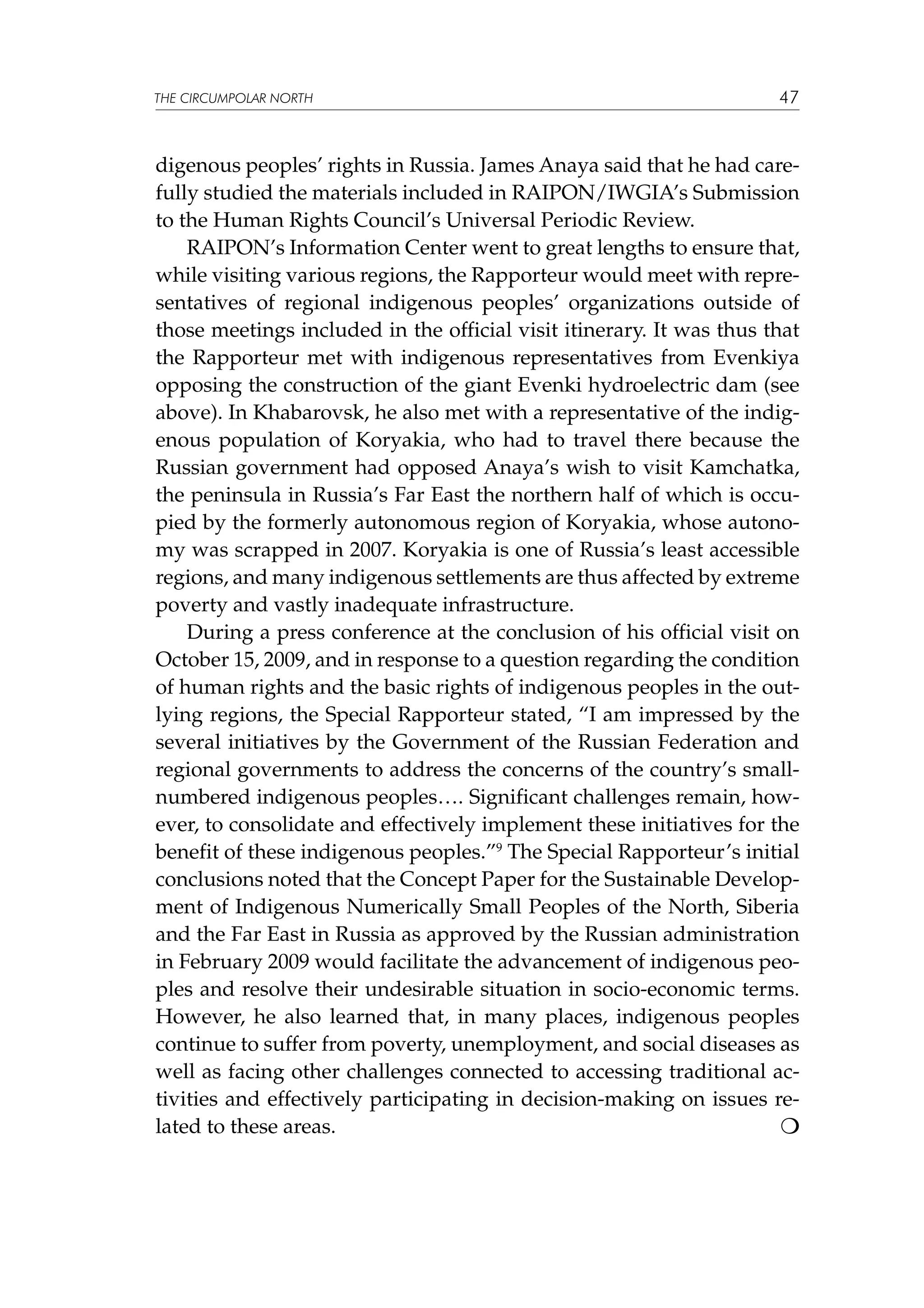 THE CIRCUMPOLAR NORTH

47

digenous peoples’ rights in Russia. James Anaya said that he had carefully studied the materials included in RAIPON/IWGIA’s Submission
to the Human Rights Council’s Universal Periodic Review.
RAIPON’s Information Center went to great lengths to ensure that,
while visiting various regions, the Rapporteur would meet with representatives of regional indigenous peoples’ organizations outside of
those meetings included in the official visit itinerary. It was thus that
the Rapporteur met with indigenous representatives from Evenkiya
opposing the construction of the giant Evenki hydroelectric dam (see
above). In Khabarovsk, he also met with a representative of the indigenous population of Koryakia, who had to travel there because the
Russian government had opposed Anaya’s wish to visit Kamchatka,
the peninsula in Russia’s Far East the northern half of which is occupied by the formerly autonomous region of Koryakia, whose autonomy was scrapped in 2007. Koryakia is one of Russia’s least accessible
regions, and many indigenous settlements are thus affected by extreme
poverty and vastly inadequate infrastructure.
During a press conference at the conclusion of his official visit on
October 15, 2009, and in response to a question regarding the condition
of human rights and the basic rights of indigenous peoples in the outlying regions, the Special Rapporteur stated, “I am impressed by the
several initiatives by the Government of the Russian Federation and
regional governments to address the concerns of the country’s smallnumbered indigenous peoples…. Significant challenges remain, however, to consolidate and effectively implement these initiatives for the
benefit of these indigenous peoples.”9 The Special Rapporteur’s initial
conclusions noted that the Concept Paper for the Sustainable Development of Indigenous Numerically Small Peoples of the North, Siberia
and the Far East in Russia as approved by the Russian administration
in February 2009 would facilitate the advancement of indigenous peoples and resolve their undesirable situation in socio-economic terms.
However, he also learned that, in many places, indigenous peoples
continue to suffer from poverty, unemployment, and social diseases as
well as facing other challenges connected to accessing traditional activities and effectively participating in decision-making on issues related to these areas. 					


 