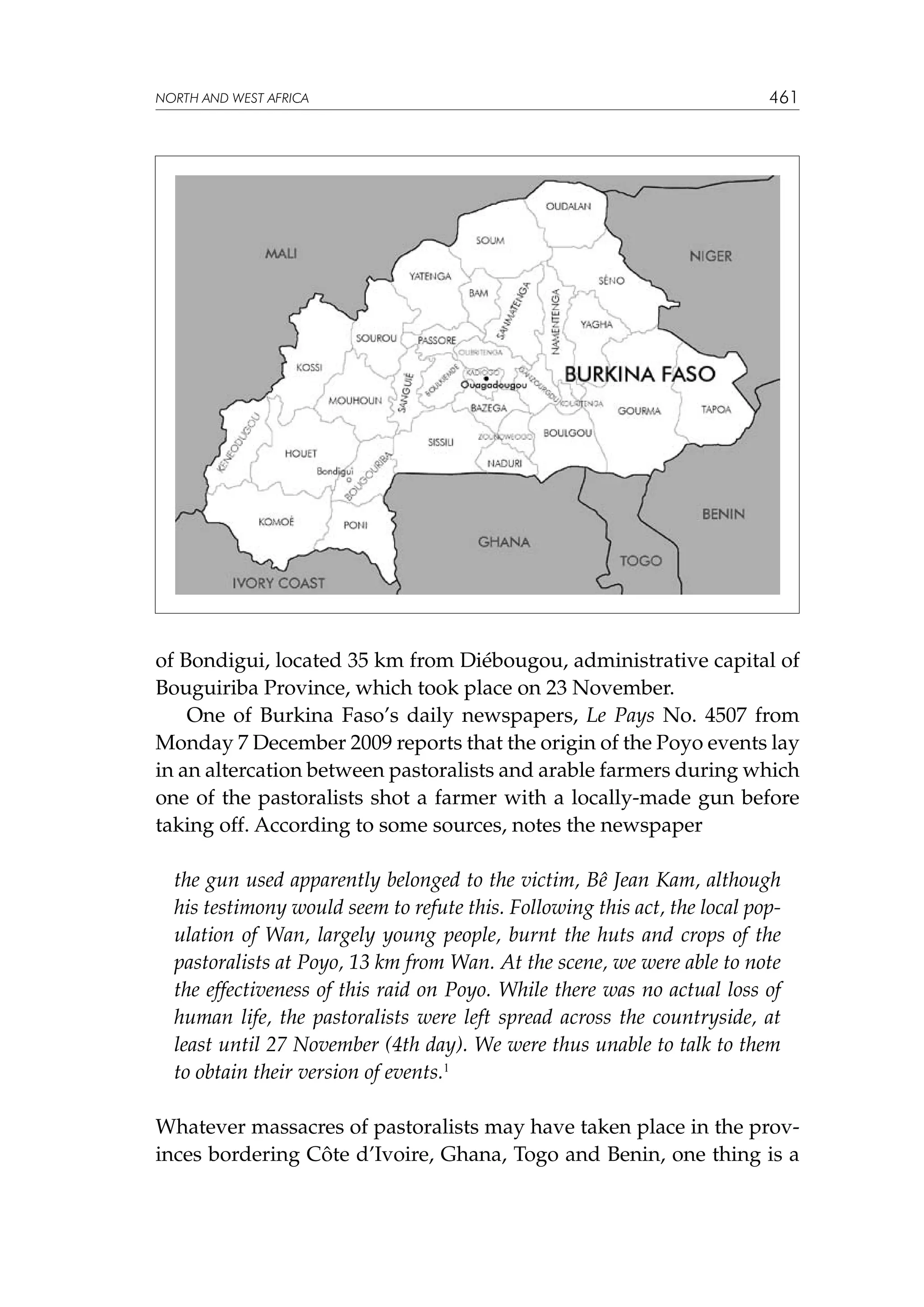 NORTH AND WEST AFRICA

461

of Bondigui, located 35 km from Diébougou, administrative capital of
Bouguiriba Province, which took place on 23 November.
One of Burkina Faso’s daily newspapers, Le Pays No. 4507 from
Monday 7 December 2009 reports that the origin of the Poyo events lay
in an altercation between pastoralists and arable farmers during which
one of the pastoralists shot a farmer with a locally-made gun before
taking off. According to some sources, notes the newspaper
the gun used apparently belonged to the victim, Bê Jean Kam, although
his testimony would seem to refute this. Following this act, the local population of Wan, largely young people, burnt the huts and crops of the
pastoralists at Poyo, 13 km from Wan. At the scene, we were able to note
the effectiveness of this raid on Poyo. While there was no actual loss of
human life, the pastoralists were left spread across the countryside, at
least until 27 November (4th day). We were thus unable to talk to them
to obtain their version of events.1
Whatever massacres of pastoralists may have taken place in the provinces bordering Côte d’Ivoire, Ghana, Togo and Benin, one thing is a

 