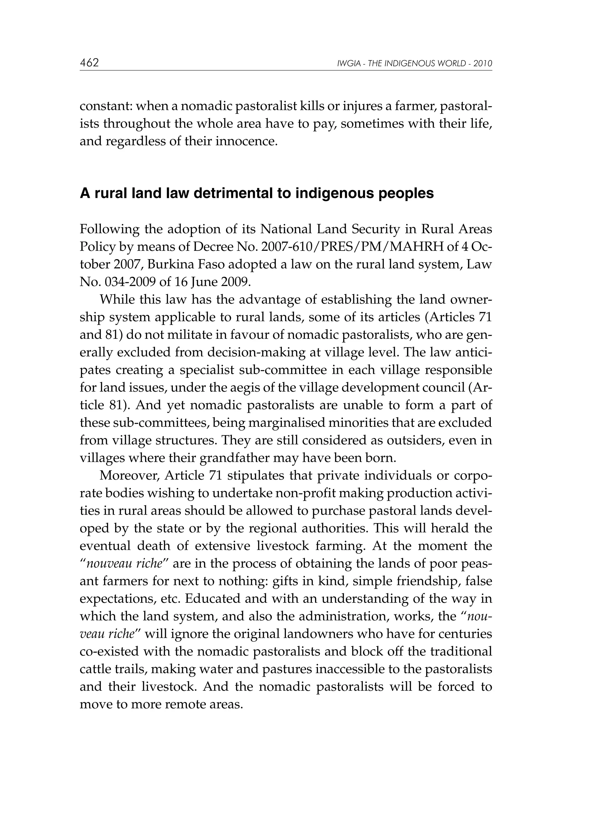 462

IWGIA - THE INDIGENOUS WORLD - 2010

constant: when a nomadic pastoralist kills or injures a farmer, pastoralists throughout the whole area have to pay, sometimes with their life,
and regardless of their innocence.

A rural land law detrimental to indigenous peoples
Following the adoption of its National Land Security in Rural Areas
Policy by means of Decree No. 2007-610/PRES/PM/MAHRH of 4 October 2007, Burkina Faso adopted a law on the rural land system, Law
No. 034-2009 of 16 June 2009.
While this law has the advantage of establishing the land ownership system applicable to rural lands, some of its articles (Articles 71
and 81) do not militate in favour of nomadic pastoralists, who are generally excluded from decision-making at village level. The law anticipates creating a specialist sub-committee in each village responsible
for land issues, under the aegis of the village development council (Article 81). And yet nomadic pastoralists are unable to form a part of
these sub-committees, being marginalised minorities that are excluded
from village structures. They are still considered as outsiders, even in
villages where their grandfather may have been born.
Moreover, Article 71 stipulates that private individuals or corporate bodies wishing to undertake non-profit making production activities in rural areas should be allowed to purchase pastoral lands developed by the state or by the regional authorities. This will herald the
eventual death of extensive livestock farming. At the moment the
“nouveau riche” are in the process of obtaining the lands of poor peasant farmers for next to nothing: gifts in kind, simple friendship, false
expectations, etc. Educated and with an understanding of the way in
which the land system, and also the administration, works, the “nouveau riche” will ignore the original landowners who have for centuries
co-existed with the nomadic pastoralists and block off the traditional
cattle trails, making water and pastures inaccessible to the pastoralists
and their livestock. And the nomadic pastoralists will be forced to
move to more remote areas.

 