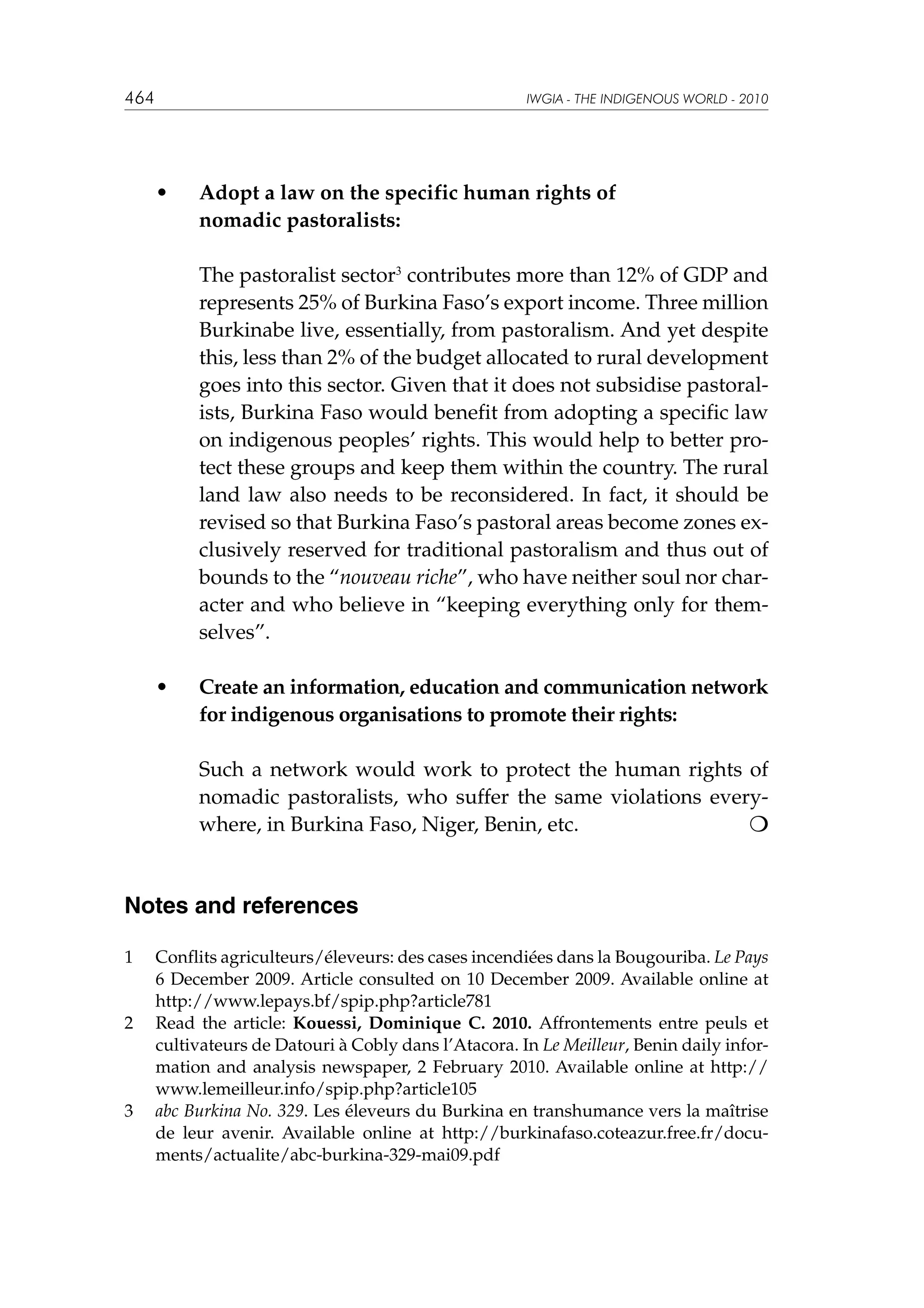 464

IWGIA - THE INDIGENOUS WORLD - 2010

	 •	
		

Adopt a law on the specific human rights of
nomadic pastoralists:

		

The pastoralist sector3 contributes more than 12% of GDP and
represents 25% of Burkina Faso’s export income. Three million
Burkinabe live, essentially, from pastoralism. And yet despite
this, less than 2% of the budget allocated to rural development
goes into this sector. Given that it does not subsidise pastoralists, Burkina Faso would benefit from adopting a specific law
on indigenous peoples’ rights. This would help to better protect these groups and keep them within the country. The rural
land law also needs to be reconsidered. In fact, it should be
revised so that Burkina Faso’s pastoral areas become zones exclusively reserved for traditional pastoralism and thus out of
bounds to the “nouveau riche”, who have neither soul nor character and who believe in “keeping everything only for themselves”.

	

Create an information, education and communication network
for indigenous organisations to promote their rights:

•	

		

Such a network would work to protect the human rights of
nomadic pastoralists, who suffer the same violations everywhere, in Burkina Faso, Niger, Benin, etc. 		


Notes and references
1	

2	

3	

Conflits agriculteurs/éleveurs: des cases incendiées dans la Bougouriba. Le Pays
6 December 2009. Article consulted on 10 December 2009. Available online at
http://www.lepays.bf/spip.php?article781
Read the article: Kouessi, Dominique C. 2010. Affrontements entre peuls et
cultivateurs de Datouri à Cobly dans l’Atacora. In Le Meilleur, Benin daily information and analysis newspaper, 2 February 2010. Available online at http://
www.lemeilleur.info/spip.php?article105
abc Burkina No. 329. Les éleveurs du Burkina en transhumance vers la maîtrise
de leur avenir. Available online at http://burkinafaso.coteazur.free.fr/documents/actualite/abc-burkina-329-mai09.pdf

 