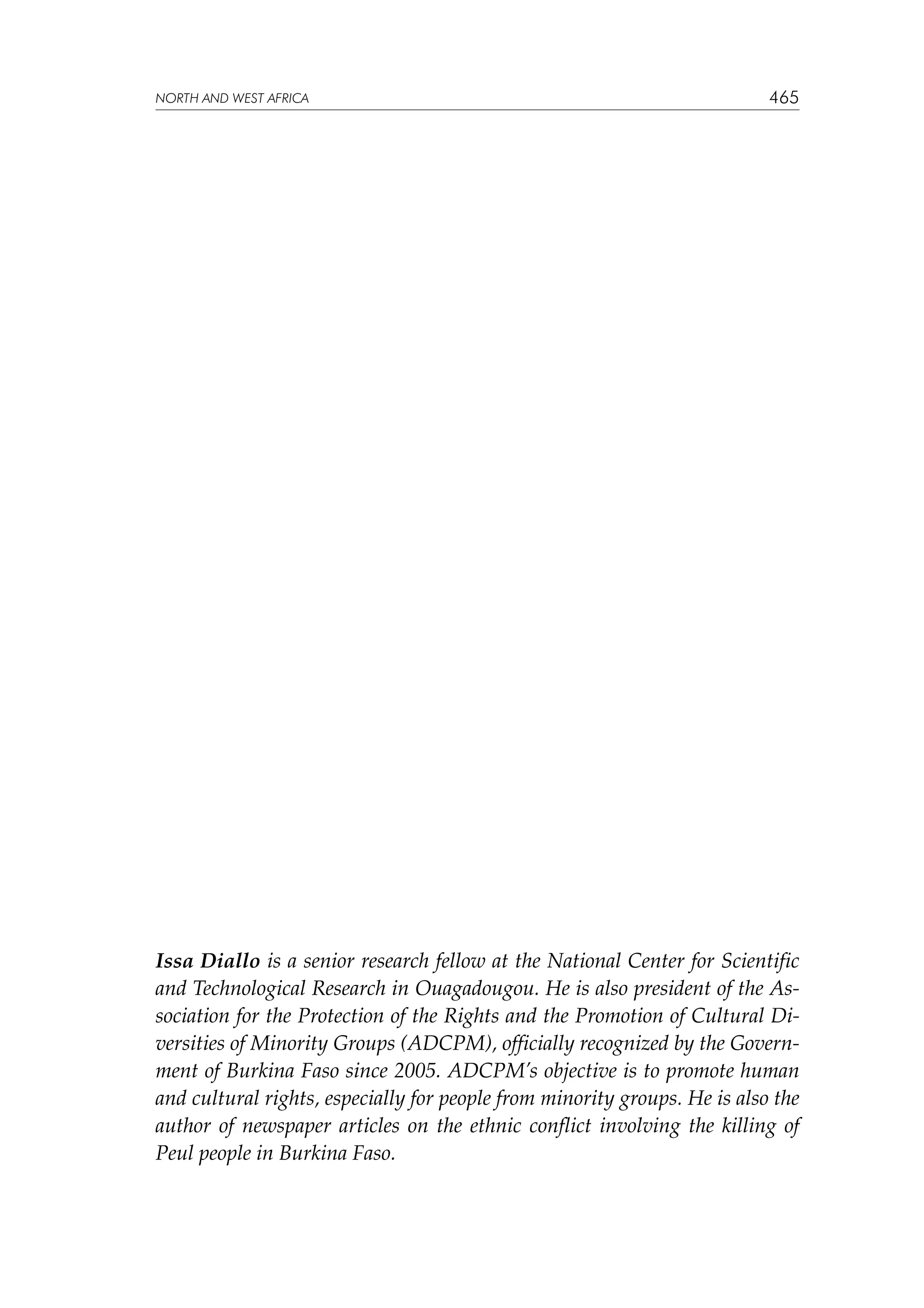 NORTH AND WEST AFRICA

465

Issa Diallo is a senior research fellow at the National Center for Scientific
and Technological Research in Ouagadougou. He is also president of the Association for the Protection of the Rights and the Promotion of Cultural Diversities of Minority Groups (ADCPM), officially recognized by the Government of Burkina Faso since 2005. ADCPM’s objective is to promote human
and cultural rights, especially for people from minority groups. He is also the
author of newspaper articles on the ethnic conflict involving the  killing of
Peul people in Burkina Faso.

 