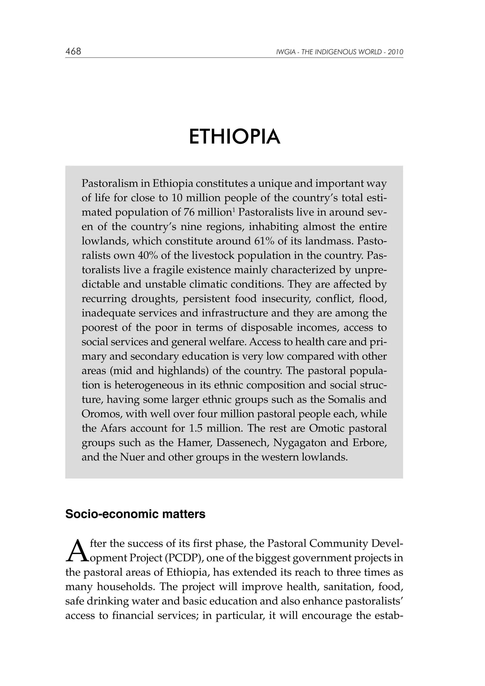 468

IWGIA - THE INDIGENOUS WORLD - 2010

ETHIOPIA
Pastoralism in Ethiopia constitutes a unique and important way
of life for close to 10 million people of the country’s total estimated population of 76 million1 Pastoralists live in around seven of the country’s nine regions, inhabiting almost the entire
lowlands, which constitute around 61% of its landmass. Pastoralists own 40% of the livestock population in the country. Pastoralists live a fragile existence mainly characterized by unpredictable and unstable climatic conditions. They are affected by
recurring droughts, persistent food insecurity, conflict, flood,
inadequate services and infrastructure and they are among the
poorest of the poor in terms of disposable incomes, access to
social services and general welfare. Access to health care and primary and secondary education is very low compared with other
areas (mid and highlands) of the country. The pastoral population is heterogeneous in its ethnic composition and social structure, having some larger ethnic groups such as the Somalis and
Oromos, with well over four million pastoral people each, while
the Afars account for 1.5 million. The rest are Omotic pastoral
groups such as the Hamer, Dassenech, Nygagaton and Erbore,
and the Nuer and other groups in the western lowlands.

Socio-economic matters

A

fter the success of its first phase, the Pastoral Community Development Project (PCDP), one of the biggest government projects in
the pastoral areas of Ethiopia, has extended its reach to three times as
many households. The project will improve health, sanitation, food,
safe drinking water and basic education and also enhance pastoralists’
access to financial services; in particular, it will encourage the estab-

 