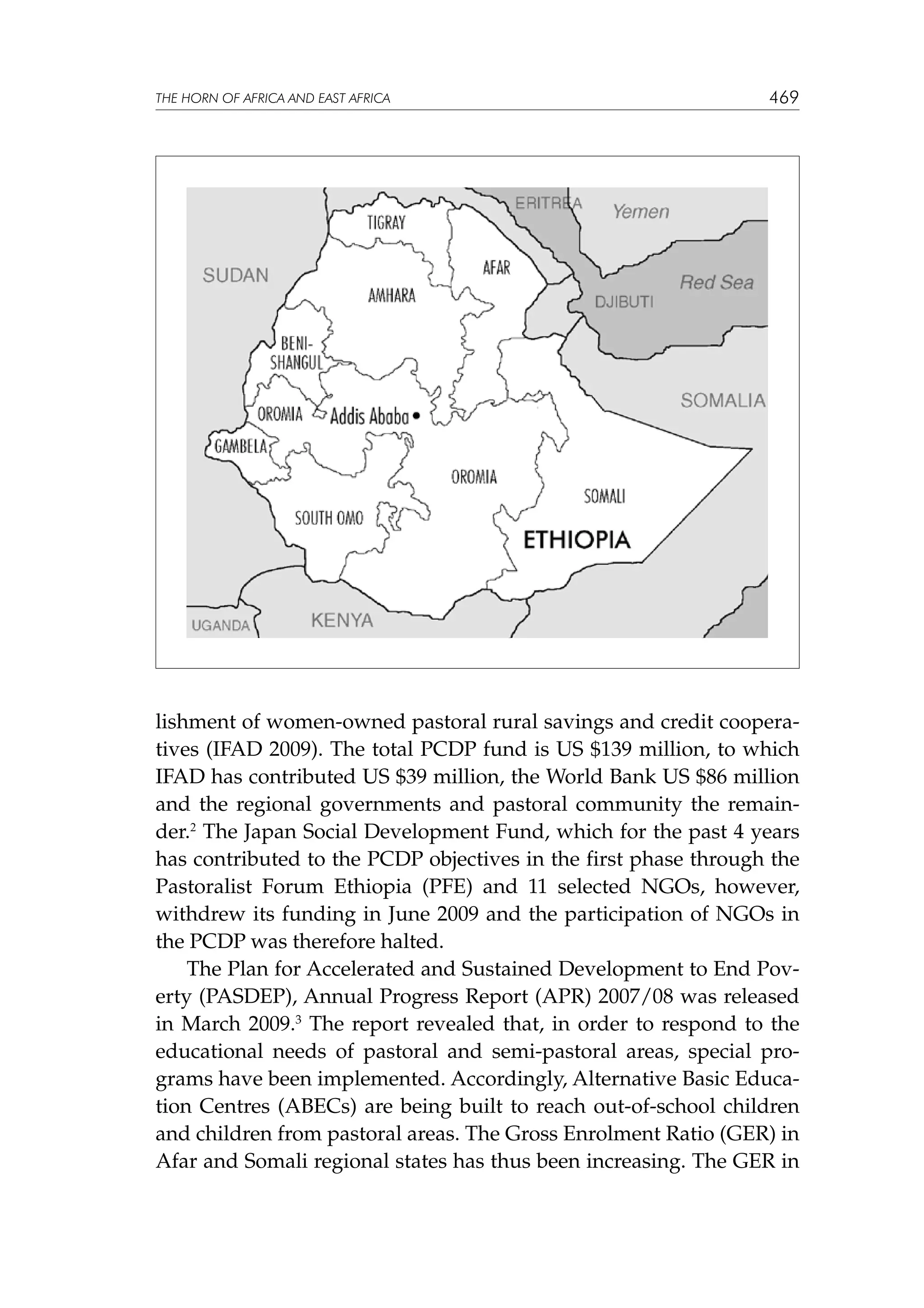 THE HORN OF AFRICA AND EAST AFRICA

469

lishment of women-owned pastoral rural savings and credit cooperatives (IFAD 2009). The total PCDP fund is US $139 million, to which
IFAD has contributed US $39 million, the World Bank US $86 million
and the regional governments and pastoral community the remainder.2 The Japan Social Development Fund, which for the past 4 years
has contributed to the PCDP objectives in the first phase through the
Pastoralist Forum Ethiopia (PFE) and 11 selected NGOs, however,
withdrew its funding in June 2009 and the participation of NGOs in
the PCDP was therefore halted.
The Plan for Accelerated and Sustained Development to End Poverty (PASDEP), Annual Progress Report (APR) 2007/08 was released
in March 2009.3 The report revealed that, in order to respond to the
educational needs of pastoral and semi-pastoral areas, special programs have been implemented. Accordingly, Alternative Basic Education Centres (ABECs) are being built to reach out-of-school children
and children from pastoral areas. The Gross Enrolment Ratio (GER) in
Afar and Somali regional states has thus been increasing. The GER in

 