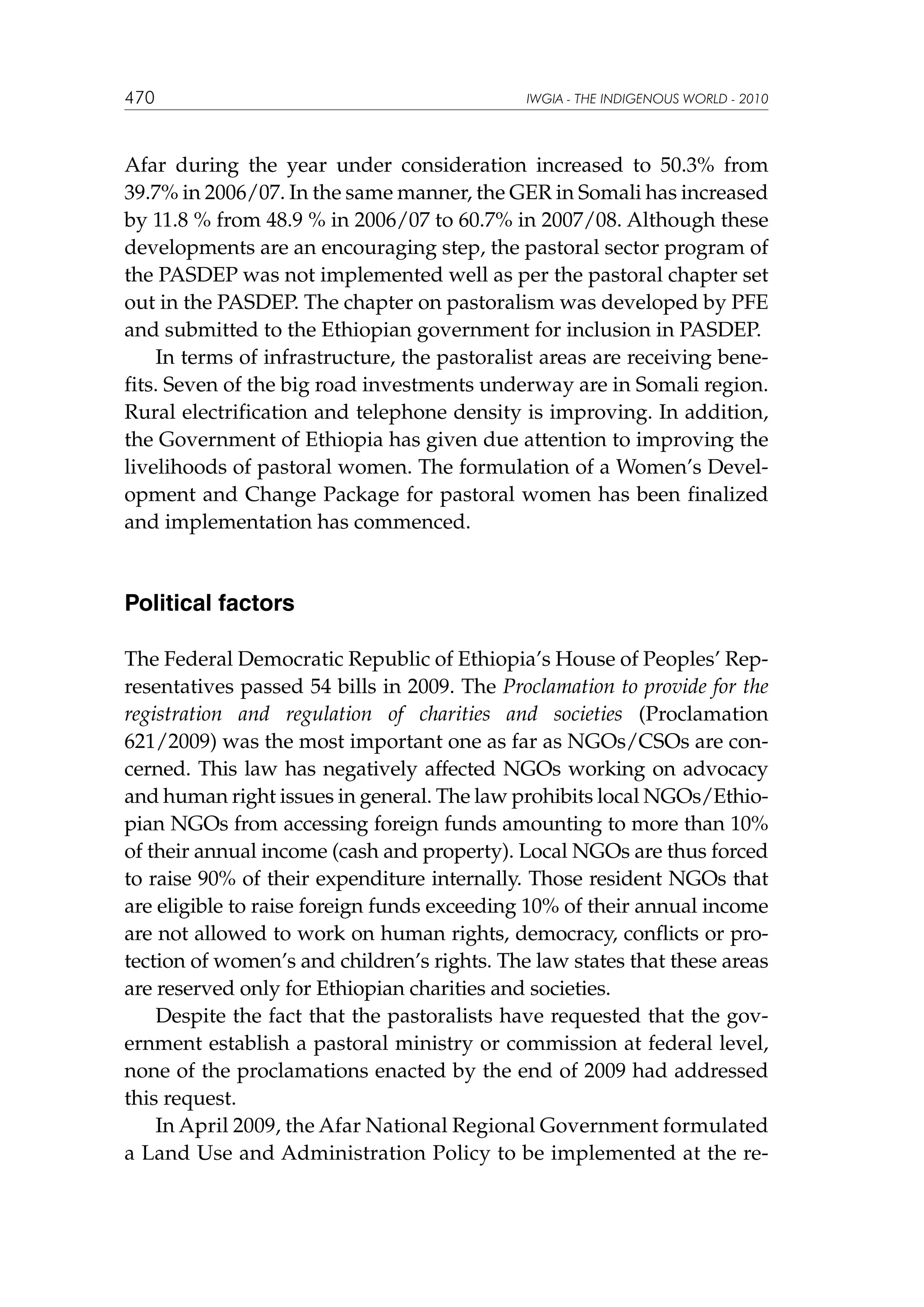470

IWGIA - THE INDIGENOUS WORLD - 2010

Afar during the year under consideration increased to 50.3% from
39.7% in 2006/07. In the same manner, the GER in Somali has increased
by 11.8 % from 48.9 % in 2006/07 to 60.7% in 2007/08. Although these
developments are an encouraging step, the pastoral sector program of
the PASDEP was not implemented well as per the pastoral chapter set
out in the PASDEP. The chapter on pastoralism was developed by PFE
and submitted to the Ethiopian government for inclusion in PASDEP.
In terms of infrastructure, the pastoralist areas are receiving benefits. Seven of the big road investments underway are in Somali region.
Rural electrification and telephone density is improving. In addition,
the Government of Ethiopia has given due attention to improving the
livelihoods of pastoral women. The formulation of a Women’s Development and Change Package for pastoral women has been finalized
and implementation has commenced.

Political factors
The Federal Democratic Republic of Ethiopia’s House of Peoples’ Representatives passed 54 bills in 2009. The Proclamation to provide for the
registration and regulation of charities and societies (Proclamation
621/2009) was the most important one as far as NGOs/CSOs are concerned. This law has negatively affected NGOs working on advocacy
and human right issues in general. The law prohibits local NGOs/Ethiopian NGOs from accessing foreign funds amounting to more than 10%
of their annual income (cash and property). Local NGOs are thus forced
to raise 90% of their expenditure internally. Those resident NGOs that
are eligible to raise foreign funds exceeding 10% of their annual income
are not allowed to work on human rights, democracy, conflicts or protection of women’s and children’s rights. The law states that these areas
are reserved only for Ethiopian charities and societies.
Despite the fact that the pastoralists have requested that the government establish a pastoral ministry or commission at federal level,
none of the proclamations enacted by the end of 2009 had addressed
this request.
In April 2009, the Afar National Regional Government formulated
a Land Use and Administration Policy to be implemented at the re-

 