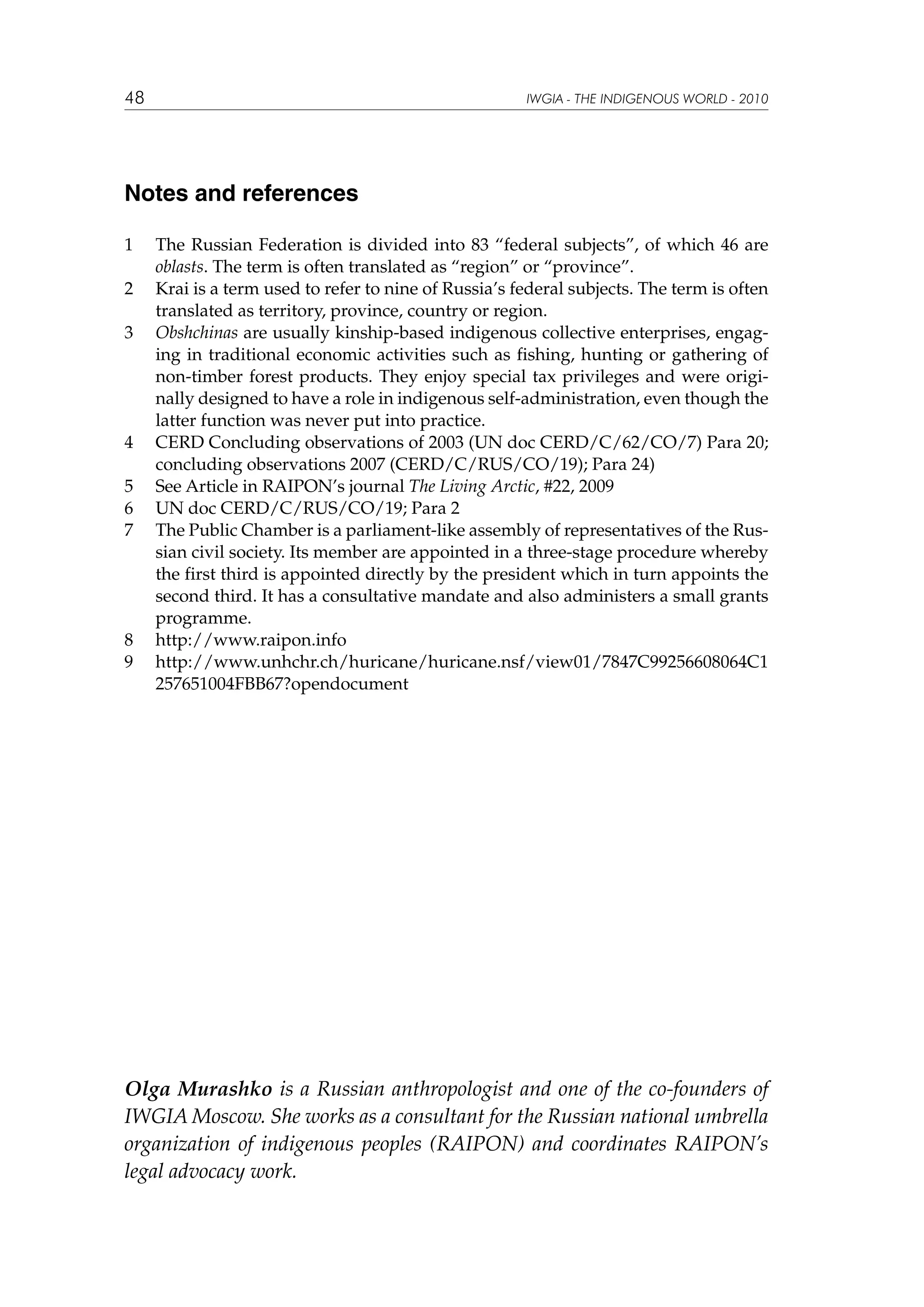 48

IWGIA - THE INDIGENOUS WORLD - 2010

Notes and references
1	
2	
3	

4	
5	
6	
7	

8	
9	

The Russian Federation is divided into 83  “federal subjects”, of which 46 are
oblasts. The term is often translated as “region” or “province”.
Krai is a term used to refer to nine of Russia’s federal subjects. The term is often
translated as territory, province, country or region.
Obshchinas are usually kinship-based indigenous collective enterprises, engaging in traditional economic activities such as fishing, hunting or gathering of
non-timber forest products. They enjoy special tax privileges and were originally designed to have a role in indigenous self-administration, even though the
latter function was never put into practice.
CERD Concluding observations of 2003 (UN doc CERD/C/62/CO/7) Para 20;
concluding observations 2007 (CERD/C/RUS/CO/19); Para 24)
See Article in RAIPON’s journal The Living Arctic, #22, 2009
UN doc CERD/C/RUS/CO/19; Para 2
The Public Chamber is a parliament-like assembly of representatives of the Russian civil society. Its member are appointed in a three-stage procedure whereby
the first third is appointed directly by the president which in turn appoints the
second third. It has a consultative mandate and also administers a small grants
programme.
http://www.raipon.info
http://www.unhchr.ch/huricane/huricane.nsf/view01/7847C99256608064C1
257651004FBB67?opendocument

Olga Murashko is a Russian anthropologist and one of the co-founders of
IWGIA Moscow. She works as a consultant for the Russian national umbrella
organization of indigenous peoples (RAIPON) and coordinates RAIPON’s
legal advocacy work.

 