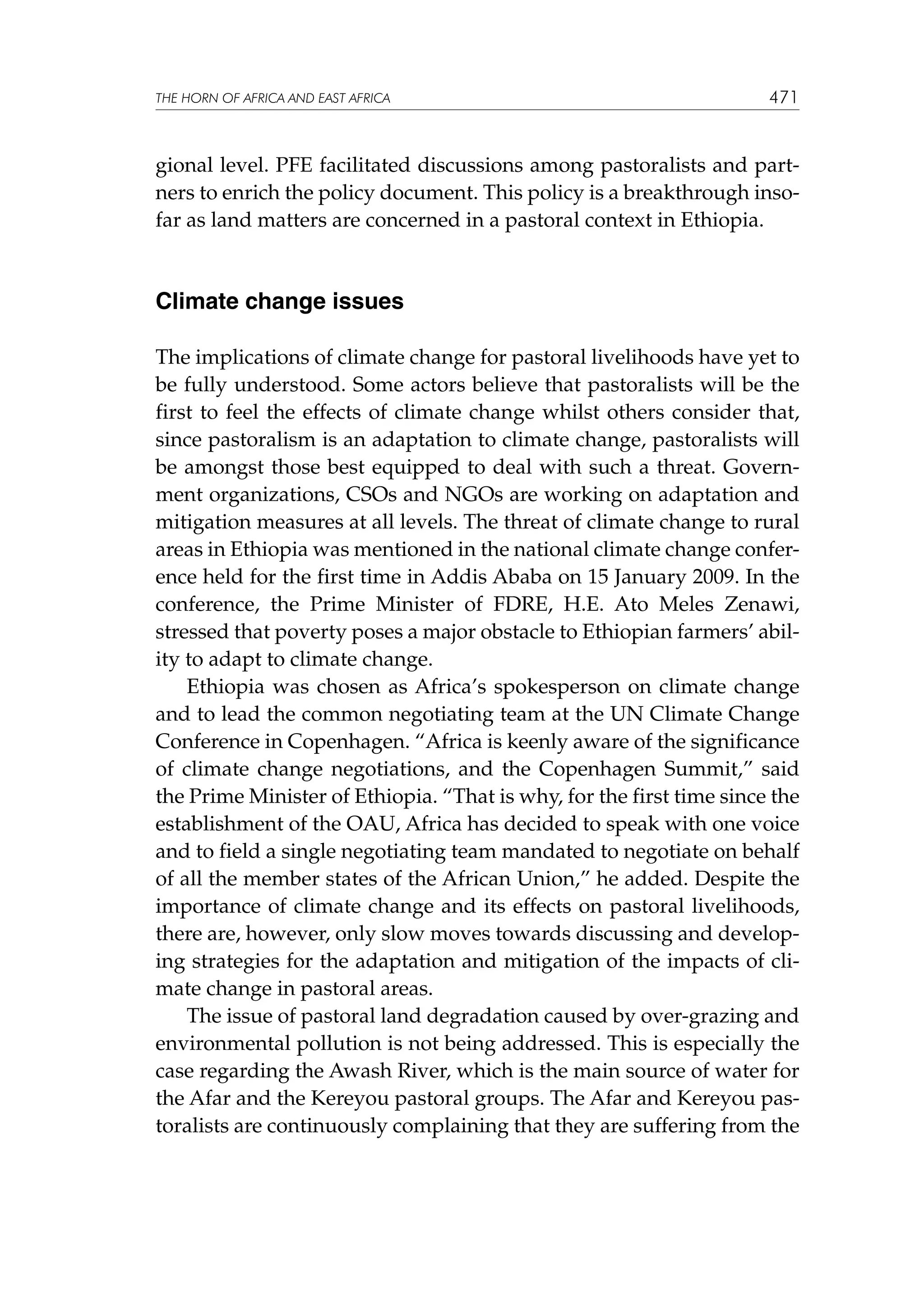 THE HORN OF AFRICA AND EAST AFRICA

471

gional level. PFE facilitated discussions among pastoralists and partners to enrich the policy document. This policy is a breakthrough insofar as land matters are concerned in a pastoral context in Ethiopia.

Climate change issues
The implications of climate change for pastoral livelihoods have yet to
be fully understood. Some actors believe that pastoralists will be the
first to feel the effects of climate change whilst others consider that,
since pastoralism is an adaptation to climate change, pastoralists will
be amongst those best equipped to deal with such a threat. Government organizations, CSOs and NGOs are working on adaptation and
mitigation measures at all levels. The threat of climate change to rural
areas in Ethiopia was mentioned in the national climate change conference held for the first time in Addis Ababa on 15 January 2009. In the
conference, the Prime Minister of FDRE, H.E. Ato Meles Zenawi,
stressed that poverty poses a major obstacle to Ethiopian farmers’ ability to adapt to climate change.
Ethiopia was chosen as Africa’s spokesperson on climate change
and to lead the common negotiating team at the UN Climate Change
Conference in Copenhagen. “Africa is keenly aware of the significance
of climate change negotiations, and the Copenhagen Summit,” said
the Prime Minister of Ethiopia. “That is why, for the first time since the
establishment of the OAU, Africa has decided to speak with one voice
and to field a single negotiating team mandated to negotiate on behalf
of all the member states of the African Union,” he added. Despite the
importance of climate change and its effects on pastoral livelihoods,
there are, however, only slow moves towards discussing and developing strategies for the adaptation and mitigation of the impacts of climate change in pastoral areas.
The issue of pastoral land degradation caused by over-grazing and
environmental pollution is not being addressed. This is especially the
case regarding the Awash River, which is the main source of water for
the Afar and the Kereyou pastoral groups. The Afar and Kereyou pastoralists are continuously complaining that they are suffering from the

 