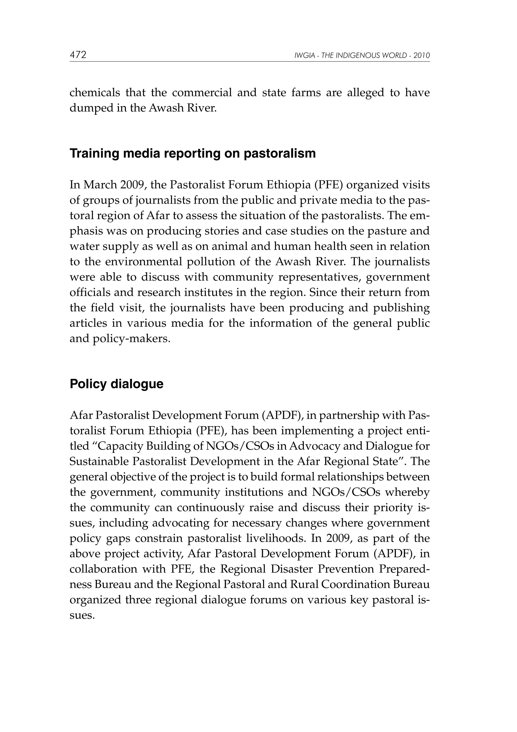 472

IWGIA - THE INDIGENOUS WORLD - 2010

chemicals that the commercial and state farms are alleged to have
dumped in the Awash River.

Training media reporting on pastoralism
In March 2009, the Pastoralist Forum Ethiopia (PFE) organized visits
of groups of journalists from the public and private media to the pastoral region of Afar to assess the situation of the pastoralists. The emphasis was on producing stories and case studies on the pasture and
water supply as well as on animal and human health seen in relation
to the environmental pollution of the Awash River. The journalists
were able to discuss with community representatives, government
officials and research institutes in the region. Since their return from
the field visit, the journalists have been producing and publishing
articles in various media for the information of the general public
and policy-makers.

Policy dialogue
Afar Pastoralist Development Forum (APDF), in partnership with Pastoralist Forum Ethiopia (PFE), has been implementing a project entitled “Capacity Building of NGOs/CSOs in Advocacy and Dialogue for
Sustainable Pastoralist Development in the Afar Regional State”. The
general objective of the project is to build formal relationships between
the government, community institutions and NGOs/CSOs whereby
the community can continuously raise and discuss their priority issues, including advocating for necessary changes where government
policy gaps constrain pastoralist livelihoods. In 2009, as part of the
above project activity, Afar Pastoral Development Forum (APDF), in
collaboration with PFE, the Regional Disaster Prevention Preparedness Bureau and the Regional Pastoral and Rural Coordination Bureau
organized three regional dialogue forums on various key pastoral issues.

 