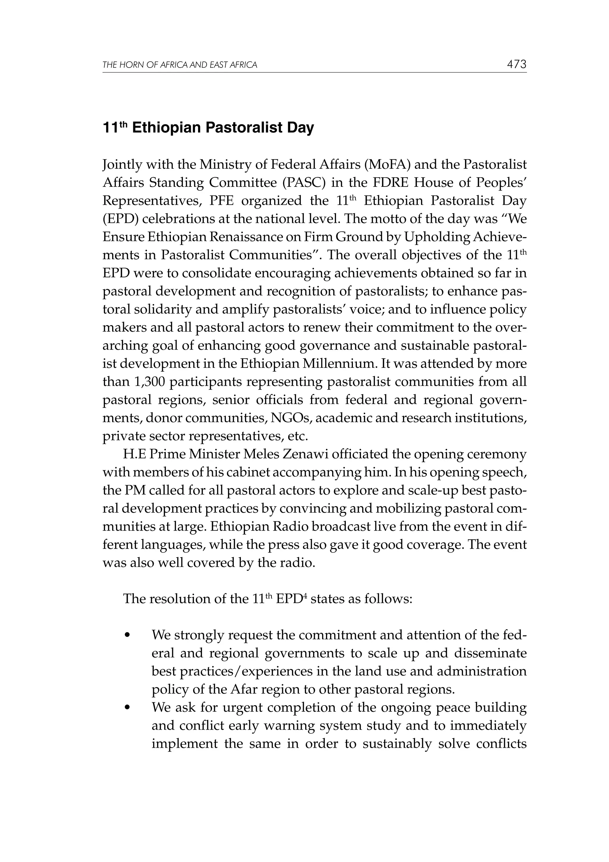 THE HORN OF AFRICA AND EAST AFRICA

473

11th Ethiopian Pastoralist Day
Jointly with the Ministry of Federal Affairs (MoFA) and the Pastoralist
Affairs Standing Committee (PASC) in the FDRE House of Peoples’
Representatives, PFE organized the 11th Ethiopian Pastoralist Day
(EPD) celebrations at the national level. The motto of the day was “We
Ensure Ethiopian Renaissance on Firm Ground by Upholding Achievements in Pastoralist Communities”. The overall objectives of the 11th
EPD were to consolidate encouraging achievements obtained so far in
pastoral development and recognition of pastoralists; to enhance pastoral solidarity and amplify pastoralists’ voice; and to influence policy
makers and all pastoral actors to renew their commitment to the overarching goal of enhancing good governance and sustainable pastoralist development in the Ethiopian Millennium. It was attended by more
than 1,300 participants representing pastoralist communities from all
pastoral regions, senior officials from federal and regional governments, donor communities, NGOs, academic and research institutions,
private sector representatives, etc.
H.E Prime Minister Meles Zenawi officiated the opening ceremony
with members of his cabinet accompanying him. In his opening speech,
the PM called for all pastoral actors to explore and scale-up best pastoral development practices by convincing and mobilizing pastoral communities at large. Ethiopian Radio broadcast live from the event in different languages, while the press also gave it good coverage. The event
was also well covered by the radio.
The resolution of the 11th EPD4 states as follows:
	

•	

	

•	

We strongly request the commitment and attention of the federal and regional governments to scale up and disseminate
best practices/experiences in the land use and administration
policy of the Afar region to other pastoral regions.
We ask for urgent completion of the ongoing peace building
and conflict early warning system study and to immediately
implement the same in order to sustainably solve conflicts

 