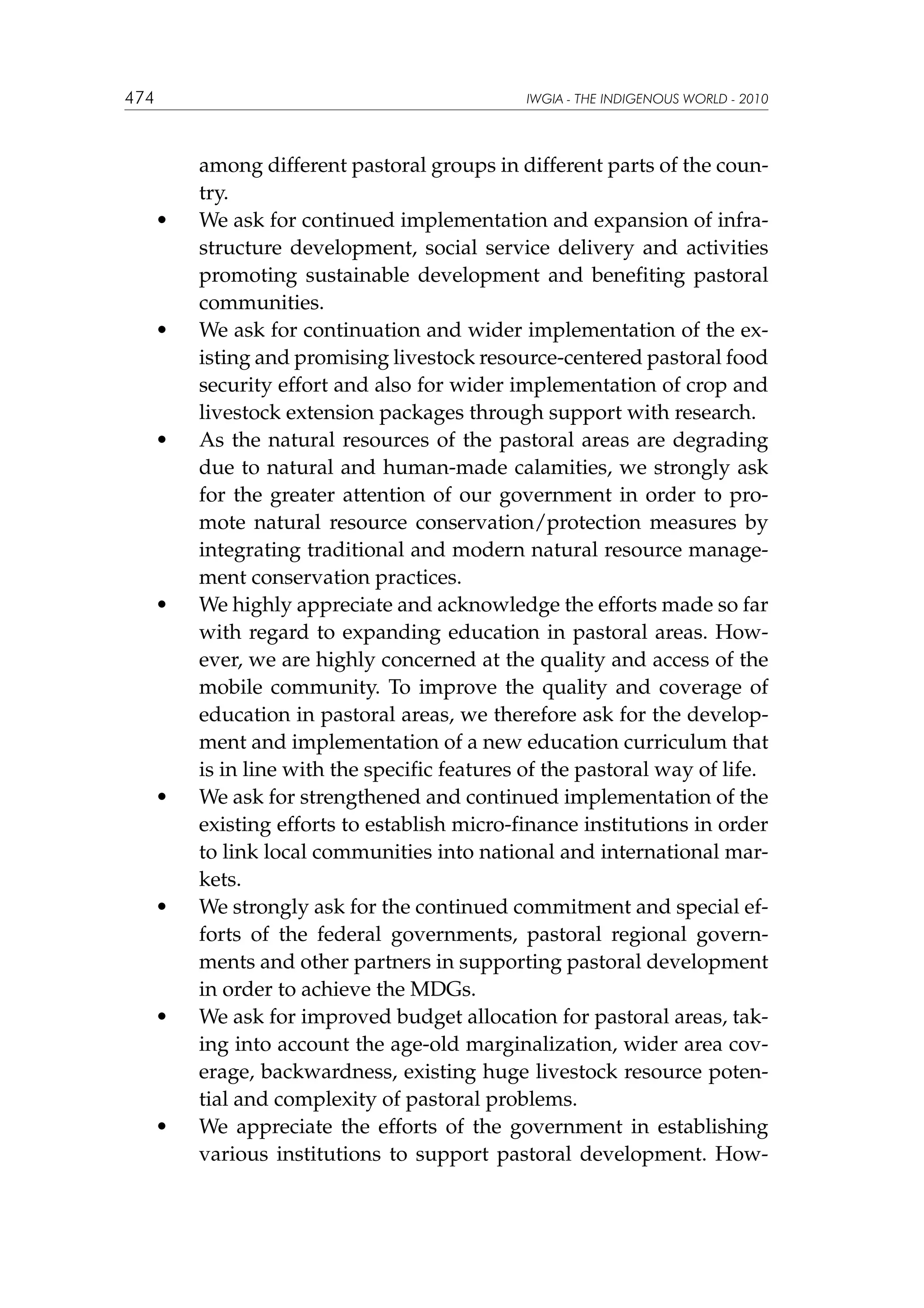 474

IWGIA - THE INDIGENOUS WORLD - 2010

	

•	

	

•	

	

•	

	

•	

	

•	

	

•	

	

•	

	

•	

among different pastoral groups in different parts of the country.
We ask for continued implementation and expansion of infrastructure development, social service delivery and activities
promoting sustainable development and benefiting pastoral
communities.
We ask for continuation and wider implementation of the existing and promising livestock resource-centered pastoral food
security effort and also for wider implementation of crop and
livestock extension packages through support with research.
As the natural resources of the pastoral areas are degrading
due to natural and human-made calamities, we strongly ask
for the greater attention of our government in order to promote natural resource conservation/protection measures by
integrating traditional and modern natural resource management conservation practices.
We highly appreciate and acknowledge the efforts made so far
with regard to expanding education in pastoral areas. However, we are highly concerned at the quality and access of the
mobile community. To improve the quality and coverage of
education in pastoral areas, we therefore ask for the development and implementation of a new education curriculum that
is in line with the specific features of the pastoral way of life.
We ask for strengthened and continued implementation of the
existing efforts to establish micro-finance institutions in order
to link local communities into national and international markets.
We strongly ask for the continued commitment and special efforts of the federal governments, pastoral regional governments and other partners in supporting pastoral development
in order to achieve the MDGs.
We ask for improved budget allocation for pastoral areas, taking into account the age-old marginalization, wider area coverage, backwardness, existing huge livestock resource potential and complexity of pastoral problems.
We appreciate the efforts of the government in establishing
various institutions to support pastoral development. How-

 