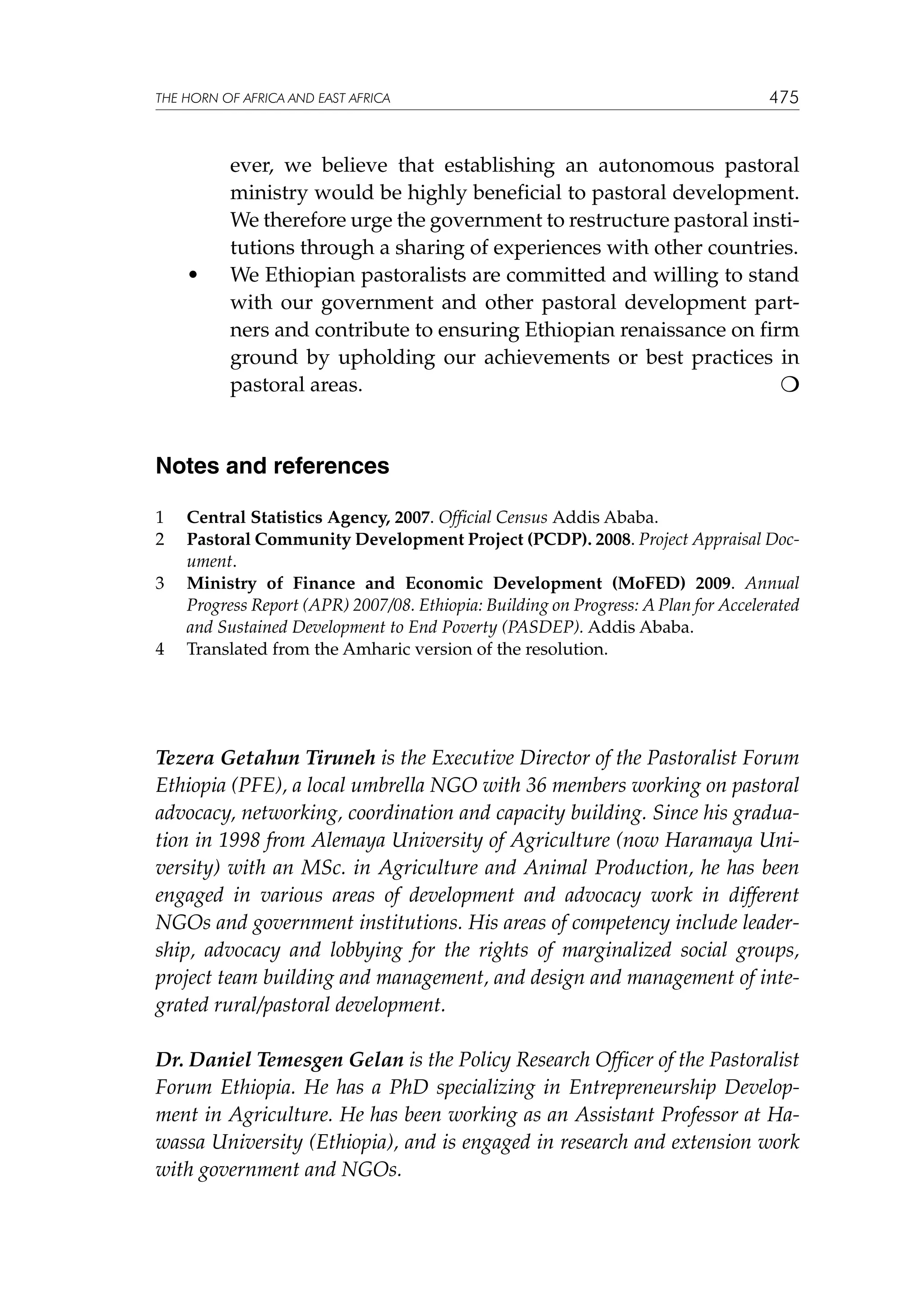 THE HORN OF AFRICA AND EAST AFRICA

	

•	

475

ever, we believe that establishing an autonomous pastoral
ministry would be highly beneficial to pastoral development.
We therefore urge the government to restructure pastoral institutions through a sharing of experiences with other countries.
We Ethiopian pastoralists are committed and willing to stand
with our government and other pastoral development partners and contribute to ensuring Ethiopian renaissance on firm
ground by upholding our achievements or best practices in
pastoral areas.					


Notes and references
1	
2	
3	

4	

Central Statistics Agency, 2007. Official Census Addis Ababa.
Pastoral Community Development Project (PCDP). 2008. Project Appraisal Document.
Ministry of Finance and Economic Development (MoFED) 2009. Annual
Progress Report (APR) 2007/08. Ethiopia: Building on Progress: A Plan for Accelerated
and Sustained Development to End Poverty (PASDEP). Addis Ababa.
Translated from the Amharic version of the resolution.

Tezera Getahun Tiruneh is the Executive Director of the Pastoralist Forum
Ethiopia (PFE), a local umbrella NGO with 36 members working on pastoral
advocacy, networking, coordination and capacity building. Since his graduation in 1998 from Alemaya University of Agriculture (now Haramaya University) with an MSc. in Agriculture and Animal Production, he has been
engaged in various areas of development and advocacy work in different
NGOs and government institutions. His areas of competency include leadership, advocacy and lobbying for the rights of marginalized social groups,
project team building and management, and design and management of integrated rural/pastoral development.
Dr. Daniel Temesgen Gelan is the Policy Research Officer of the Pastoralist
Forum Ethiopia. He has a PhD specializing in Entrepreneurship Development in Agriculture. He has been working as an Assistant Professor at Hawassa University (Ethiopia), and is engaged in research and extension work
with government and NGOs.

 