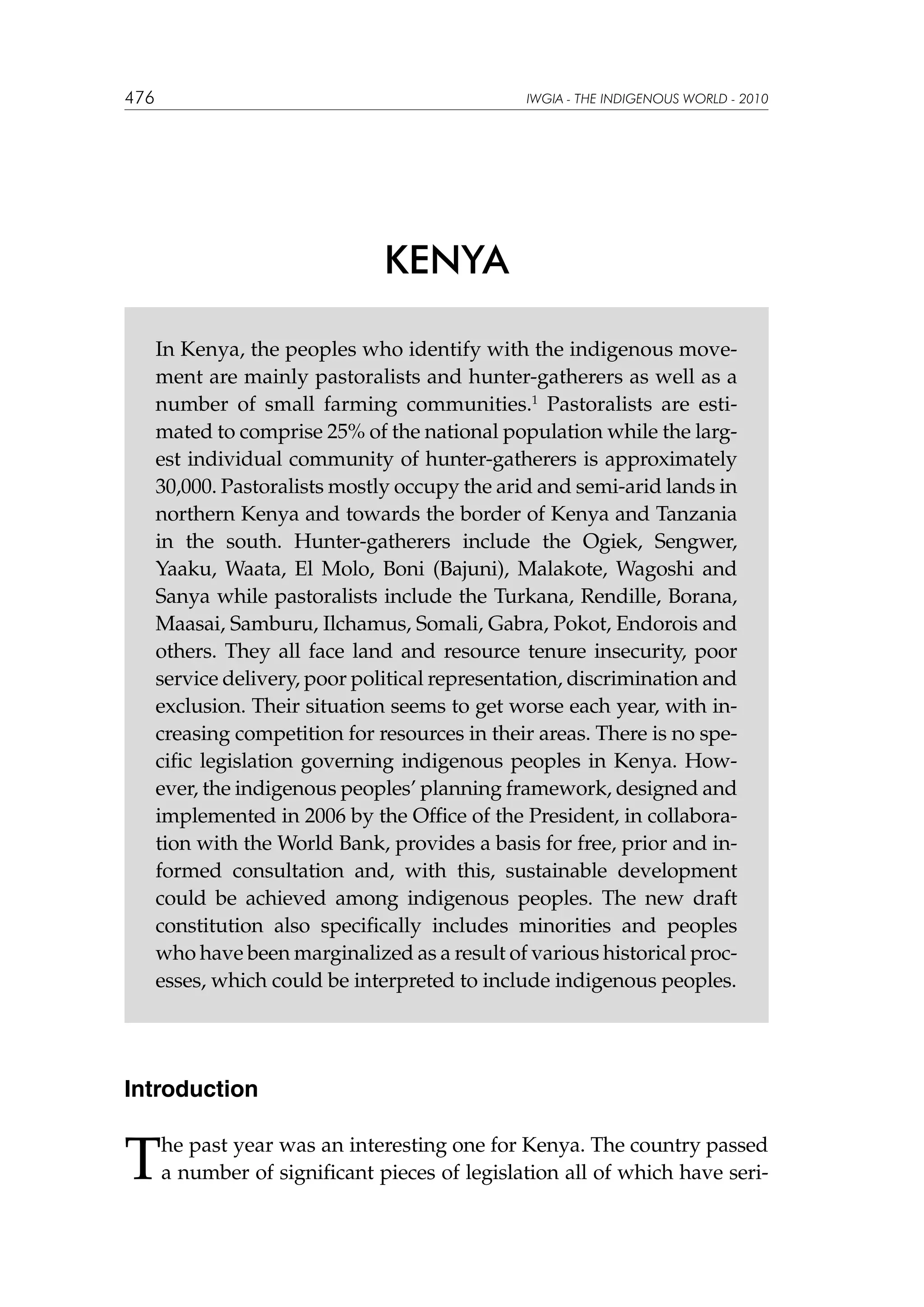 476

IWGIA - THE INDIGENOUS WORLD - 2010

KENYA
In Kenya, the peoples who identify with the indigenous movement are mainly pastoralists and hunter-gatherers as well as a
number of small farming communities.1 Pastoralists are estimated to comprise 25% of the national population while the largest individual community of hunter-gatherers is approximately
30,000. Pastoralists mostly occupy the arid and semi-arid lands in
northern Kenya and towards the border of Kenya and Tanzania
in the south. Hunter-gatherers include the Ogiek, Sengwer,
Yaaku, Waata, El Molo, Boni (Bajuni), Malakote, Wagoshi and
Sanya while pastoralists include the Turkana, Rendille, Borana,
Maasai, Samburu, Ilchamus, Somali, Gabra, Pokot, Endorois and
others. They all face land and resource tenure insecurity, poor
service delivery, poor political representation, discrimination and
exclusion. Their situation seems to get worse each year, with increasing competition for resources in their areas. There is no specific legislation governing indigenous peoples in Kenya. However, the indigenous peoples’ planning framework, designed and
implemented in 2006 by the Office of the President, in collaboration with the World Bank, provides a basis for free, prior and informed consultation and, with this, sustainable development
could be achieved among indigenous peoples. The new draft
constitution also specifically includes minorities and peoples
who have been marginalized as a result of various historical processes, which could be interpreted to include indigenous peoples.

Introduction

T

he past year was an interesting one for Kenya. The country passed
a number of significant pieces of legislation all of which have seri-

 