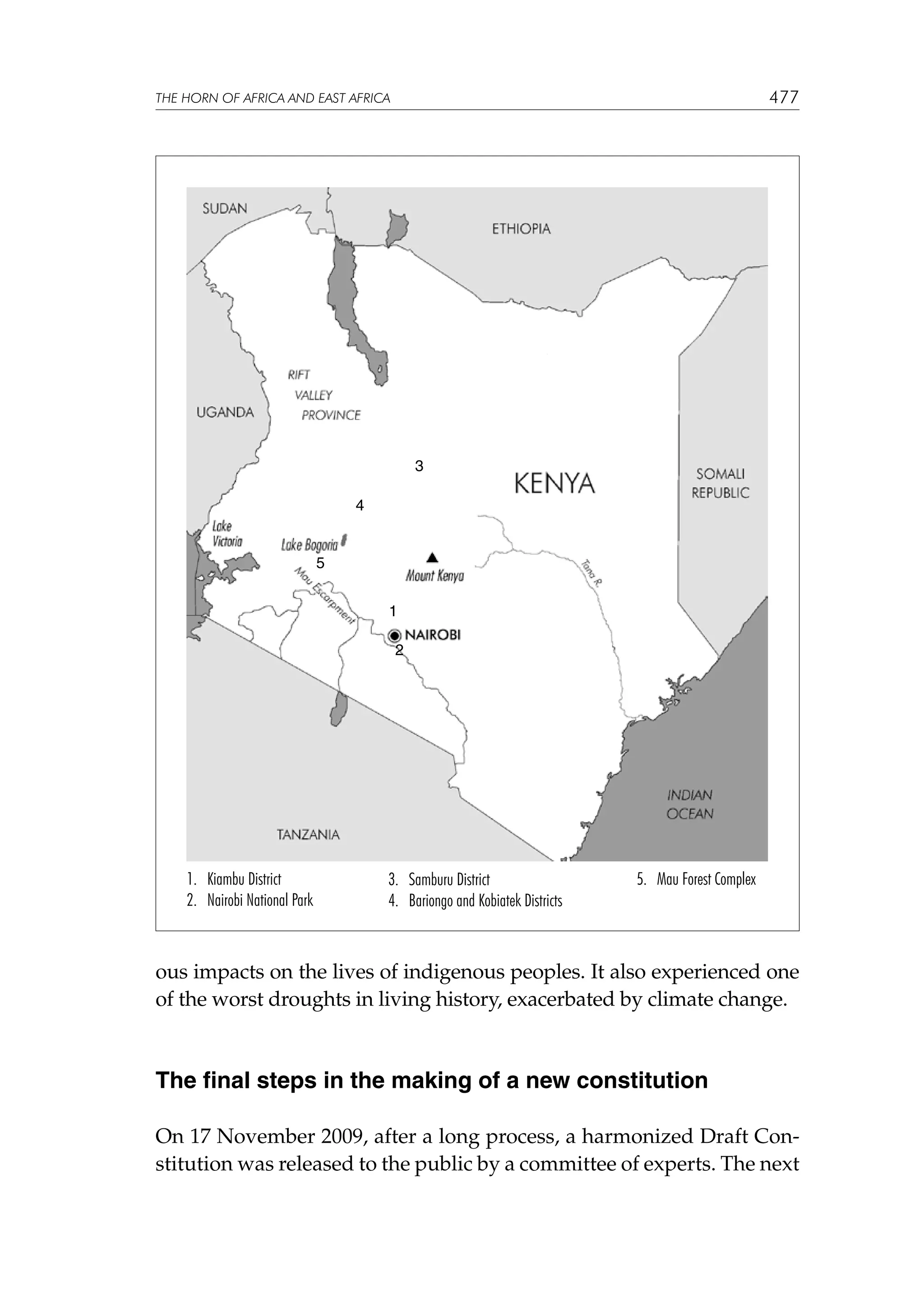 477

THE HORN OF AFRICA AND EAST AFRICA

3
4

5
1
2

1. Kiambu District
2. Nairobi National Park

3. Samburu District
4. Bariongo and Kobiatek Districts

5. Mau Forest Complex

ous impacts on the lives of indigenous peoples. It also experienced one
of the worst droughts in living history, exacerbated by climate change.

The final steps in the making of a new constitution
On 17 November 2009, after a long process, a harmonized Draft Constitution was released to the public by a committee of experts. The next

 