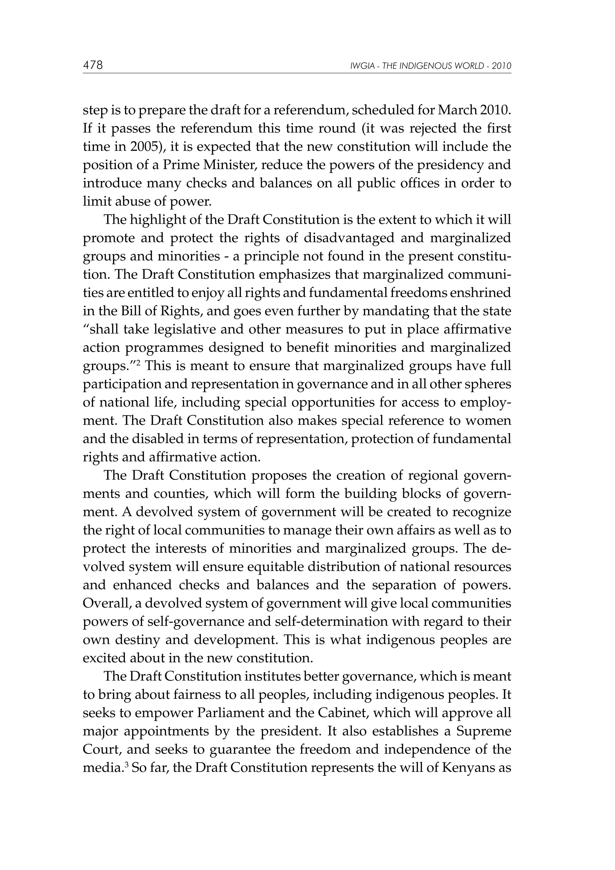 478

IWGIA - THE INDIGENOUS WORLD - 2010

step is to prepare the draft for a referendum, scheduled for March 2010.
If it passes the referendum this time round (it was rejected the first
time in 2005), it is expected that the new constitution will include the
position of a Prime Minister, reduce the powers of the presidency and
introduce many checks and balances on all public offices in order to
limit abuse of power.
The highlight of the Draft Constitution is the extent to which it will
promote and protect the rights of disadvantaged and marginalized
groups and minorities - a principle not found in the present constitution. The Draft Constitution emphasizes that marginalized communities are entitled to enjoy all rights and fundamental freedoms enshrined
in the Bill of Rights, and goes even further by mandating that the state
“shall take legislative and other measures to put in place affirmative
action programmes designed to benefit minorities and marginalized
groups.”2 This is meant to ensure that marginalized groups have full
participation and representation in governance and in all other spheres
of national life, including special opportunities for access to employment. The Draft Constitution also makes special reference to women
and the disabled in terms of representation, protection of fundamental
rights and affirmative action.
The Draft Constitution proposes the creation of regional governments and counties, which will form the building blocks of government. A devolved system of government will be created to recognize
the right of local communities to manage their own affairs as well as to
protect the interests of minorities and marginalized groups. The devolved system will ensure equitable distribution of national resources
and enhanced checks and balances and the separation of powers.
Overall, a devolved system of government will give local communities
powers of self-governance and self-determination with regard to their
own destiny and development. This is what indigenous peoples are
excited about in the new constitution.
The Draft Constitution institutes better governance, which is meant
to bring about fairness to all peoples, including indigenous peoples. It
seeks to empower Parliament and the Cabinet, which will approve all
major appointments by the president. It also establishes a Supreme
Court, and seeks to guarantee the freedom and independence of the
media.3 So far, the Draft Constitution represents the will of Kenyans as

 
