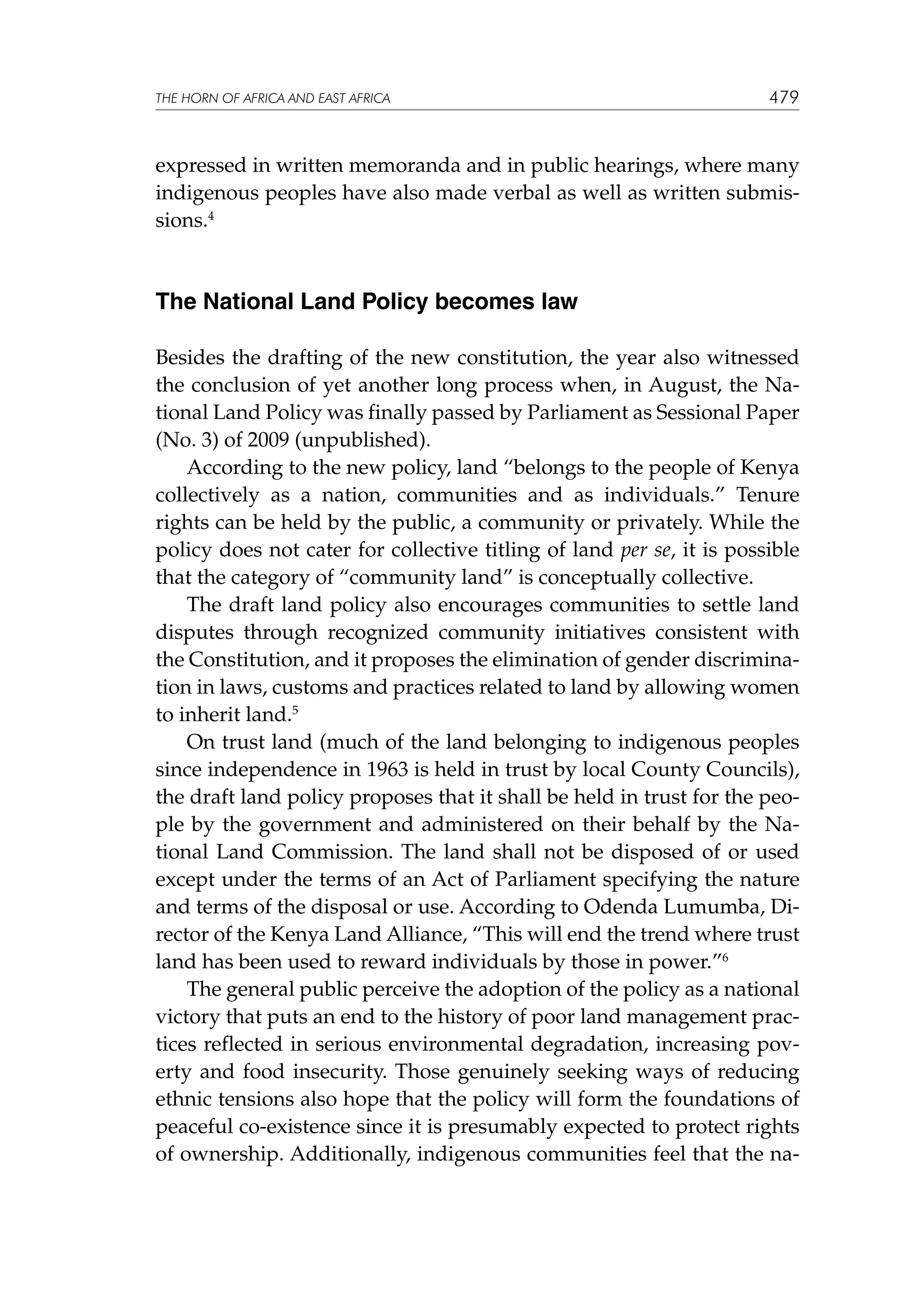 THE HORN OF AFRICA AND EAST AFRICA

479

expressed in written memoranda and in public hearings, where many
indigenous peoples have also made verbal as well as written submissions.4

The National Land Policy becomes law
Besides the drafting of the new constitution, the year also witnessed
the conclusion of yet another long process when, in August, the National Land Policy was finally passed by Parliament as Sessional Paper
(No. 3) of 2009 (unpublished).
According to the new policy, land “belongs to the people of Kenya
collectively as a nation, communities and as individuals.” Tenure
rights can be held by the public, a community or privately. While the
policy does not cater for collective titling of land per se, it is possible
that the category of “community land” is conceptually collective.
The draft land policy also encourages communities to settle land
disputes through recognized community initiatives consistent with
the Constitution, and it proposes the elimination of gender discrimination in laws, customs and practices related to land by allowing women
to inherit land.5
On trust land (much of the land belonging to indigenous peoples
since independence in 1963 is held in trust by local County Councils),
the draft land policy proposes that it shall be held in trust for the people by the government and administered on their behalf by the National Land Commission. The land shall not be disposed of or used
except under the terms of an Act of Parliament specifying the nature
and terms of the disposal or use. According to Odenda Lumumba, Director of the Kenya Land Alliance, “This will end the trend where trust
land has been used to reward individuals by those in power.”6
The general public perceive the adoption of the policy as a national
victory that puts an end to the history of poor land management practices reflected in serious environmental degradation, increasing poverty and food insecurity. Those genuinely seeking ways of reducing
ethnic tensions also hope that the policy will form the foundations of
peaceful co-existence since it is presumably expected to protect rights
of ownership. Additionally, indigenous communities feel that the na-

 