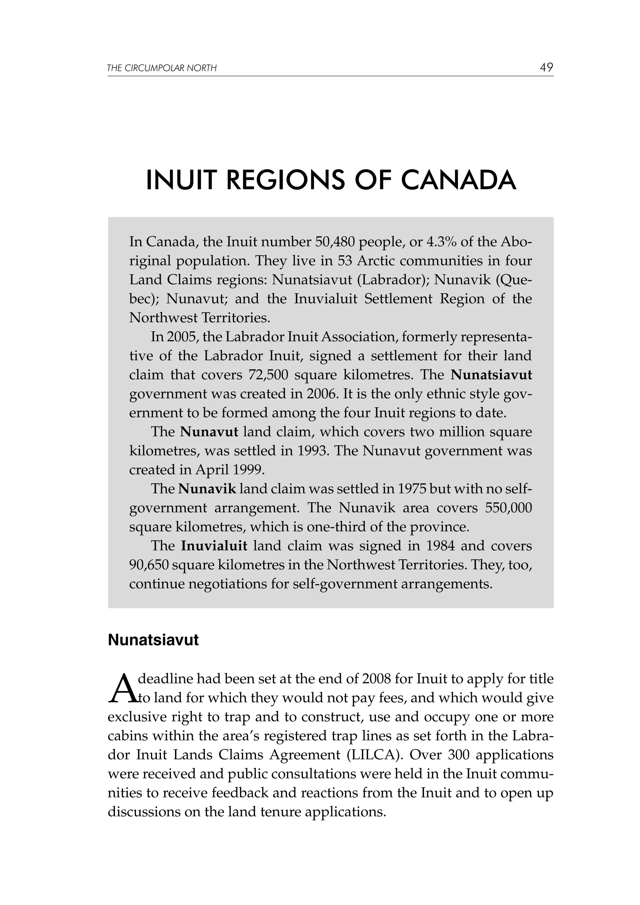 THE CIRCUMPOLAR NORTH

49

INUIT REGIONS OF CANADA
In Canada, the Inuit number 50,480 people, or 4.3% of the Aboriginal population. They live in 53 Arctic communities in four
Land Claims regions: Nunatsiavut (Labrador); Nunavik (Quebec); Nunavut; and the Inuvialuit Settlement Region of the
Northwest Territories.
In 2005, the Labrador Inuit Association, formerly representative of the Labrador Inuit, signed a settlement for their land
claim that covers 72,500 square kilometres. The Nunatsiavut
government was created in 2006. It is the only ethnic style government to be formed among the four Inuit regions to date.
The Nunavut land claim, which covers two million square
kilometres, was settled in 1993. The Nunavut government was
created in April 1999.
The Nunavik land claim was settled in 1975 but with no selfgovernment arrangement. The Nunavik area covers 550,000
square kilometres, which is one-third of the province.
The Inuvialuit land claim was signed in 1984 and covers
90,650 square kilometres in the Northwest Territories. They, too,
continue negotiations for self-government arrangements.

Nunatsiavut

A

deadline had been set at the end of 2008 for Inuit to apply for title
to land for which they would not pay fees, and which would give
exclusive right to trap and to construct, use and occupy one or more
cabins within the area’s registered trap lines as set forth in the Labrador Inuit Lands Claims Agreement (LILCA). Over 300 applications
were received and public consultations were held in the Inuit communities to receive feedback and reactions from the Inuit and to open up
discussions on the land tenure applications.

 